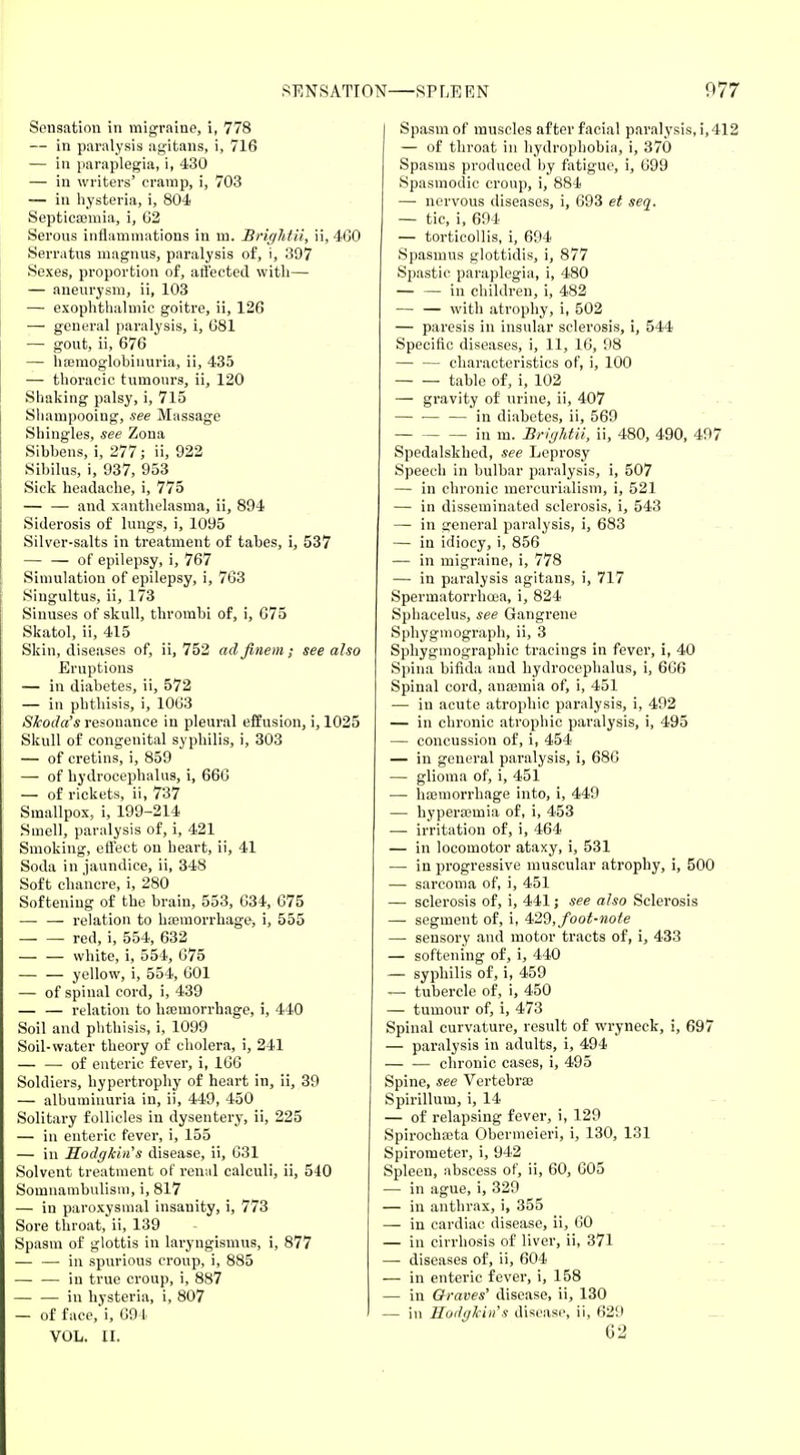 Sensation in migraine, i, 778 — in paralysis agitans, i, 716 — in paraplegia, i, 430 — in writers' cramp, i, 703 — in hysteria, i, 804 Septicasmia, i, 62 Serous inflammations in m. BrigMii, ii, 460 Serratus magnus, paralysis of, i, 397 Sexes, proportion of, affected, with—- — aneurysm, ii, 103 — exophthalmic goitre, ii, 126 — general paralysis, i, 681 — gout, ii, 676 — hemoglobinuria, ii, 435 — thoracic tumours, ii, 120 Shaking palsy, i, 715 Shampooing, see Massage Shingles, see Zona Sibbens, i, 277; ii, 922 Sibilus, i, 937, 953 Sick headache, i, 775 — — and xanthelasma, ii, 894 Siderosis of lungs, i, 1095 Silver-salts in treatment of tabes, i, 537 — — of epilepsy, i, 767 Simulation of epilepsy, i, 763 Singultus, ii, 173 Sinuses of skull, thrombi of, i, 675 Skatol, ii, 415 Skin, diseases of, ii, 752 adfinem; see also Eruptions — in diabetes, ii, 572 — in phthisis, i, 1063 Skoda's resonance in pleural effusion, i, 1025 Skull of congenital syphilis, i, 303 — of cretins, i, 859 — of hydrocephalus, i, 666 — of rickets, ii, 737 Smallpox, i, 199-214 Smell, paralysis of, i, 421 Smoking, effect on heart, ii, 41 Soda in jaundice, ii, 348 Soft chancre, i, 280 Softening of the brain, 553, 634, 675 — — relation to hemorrhage, i, 555 red, i, 554, 632 white, i, 554, 675 yellow, i, 554, 601 — of spinal cord, i, 439 — — relation to hasmorrhage, i, 440 Soil and phthisis, i, 1099 Soil-water theory of cholera, i, 241 — — of enteric fever, i, 166 Soldiers, hypertrophy of heart in, ii, 39 — albuminuria in, ii, 449, 450 Solitary follicles in dysentery, ii, 225 — in enteric fever, i, 155 — in Hodgkin's disease, ii, 631 Solvent treatment of renal calculi, ii, 540 Somnambulism, i, 817 — in paroxysmal insanity, i, 773 Sore throat, ii, 139 Spasm of glottis in laryngismus, i, 877 — — in spurious croup, i, 885 — — in true croup, i, 887 in hysteria, i, 807 — of face, i, 694 VOL. II. | Spasm of muscles after facial paralysis, i, 412 — of throat in hydrophobia, i, 370 Spasms produced by fatigue, i, 699 Spasmodic croup, i, 884 — nervous diseases, i, 693 et seq. — tic, i, 694 — torticollis, i, 694 Spasmus glottidis, i, 877 Spastic paraplegia, i, 480 — — in children, i, 482 — — with atrophy, i, 502 — paresis in insular sclerosis, i, 544 Specific diseases, i, 11, 16, 98 — — characteristics of, i, 100 table of, i, 102 — gravity of urine, ii, 407 — ■— — in diabetes, ii, 569 in m. BrigMii, ii, 480, 490, 497 Spedalskhed, see Leprosy Speech in bulbar paralysis, i, 507 — in chronic mercurialism, i, 521 — in disseminated sclerosis, i, 543 — in general paralysis, i, 683 — in idiocy, i, 856 — in migraine, i, 778 — in paralysis agitans, i, 717 Spermatorrhoea, i, 824 Sphacelus, see Gangrene Spbygmograph, ii, 3 Sphygmographic tracings in fever, i, 40 Spina bifida and hydrocephalus, i, 666 Spinal cord, anajmia of, i, 451 — in acute atrophic paralysis, i, 492 — in chronic atrophic paralysis, i, 495 — concussion of, i, 454 — in general paralysis, i, 686 — glioma of, i, 451 — haemorrhage into, i, 449 — hypera3Uiia of, i, 453 — irritation of, i, 464 — in locomotor ataxy, i, 531 —■ in progressive muscular atrophy, i, 500 — sarcoma of, i, 451 — sclerosis of, i, 441; see also Sclerosis — segment of, i, 429, foot-note — sensory and motor tracts of, i, 433 — softening of, i, 440 — syphilis of, i, 459 — tubercle of, i, 450 — tumour of, i, 473 Spinal curvature, result of wryneck, i, 697 — paralysis in adults, i, 494 chronic cases, i, 495 Spine, see Vertebrae Spirillum, i, 14 — of relapsing fever, i, 129 Spirochaata Obermeieri, i, 130, 131 Spirometer, i, 942 Spleen, abscess of, ii, 60, 605 — in ague, i, 329 — in anthrax, i, 355 — in cardiac disease, ii, 60 — in cirrhosis of liver, ii, 371 — diseases of, ii, 604 — in enteric fever, i, 158 — in Graves' disease, ii, 130 — in HodgJcin's disease, ii, 629 62