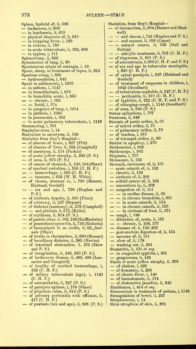 Spleen, hydatid of, ii, 606 — lardaceous, ii, 606 — in leuchsemia, ii, 619 — physical diagnosis of, ii, 610 — in relapsing fever, i, 129 — in rickets, ii, 738 — in acute tuberculosis, ii, 392, 606 — in typhus, i, 111 Splenectomy, ii, 626 Splenisation of lung, ii, 60 Spontaneous origin of coutagia, i, 16 Spoon, sharp, in treatment of lupus, ii, 912 Spurious croup, i, 885 — hydrocephalus, i, 645 Sputa in anthracosis, i, 1095 — in asthma, i, 1147 — in bronchiectasis, i, 974 — in bronchitis, acute, i, 956 — — chronic, i, 962 — — foetid, i, 974 — in gangrene of lung, i, 1014 — in phthisis, i, 1066 — in pneumonia, i, 992 — in acute pulmonary tuberculosis, i, 1116 Stammering, i, 701 Staphylococcus, i, 14 Starvation in aneurysm, ii, 109 Statistics from Guy's Hospital— — of abscess of brain, i, 627 (Pitt) — of abscess of liver, ii, 358 (Campbell) — of aneurysm, ii, 114 (Parkin) — of acute yellow atrophy, ii, 382 (P. S.) — of area, ii, 873 (P. S.) — of cancer of stomach, ii, 190,194 (Shaw) — of cerebral embolism, i, 550 (C. H. F.) haemorrhage, i, 560 (C. H. P.) tumours, i, 623 (W. H. White) — of chorea, murmur in, i, 730 (Manser, Halstead, Goodall) sex and age, i, 738 (Hughes and P.S.) — of cirrhosis, hepatic, ii, 366 (Price) — of colotomy, ii, 237 (Bryant) — of diabetes (anatomy), ii, 578 (Campbell) — — and phthisis, ii, 575, (Kelbe) — of erythema, ii, 814 (P. S.) — of gastric ulcer, ii, 182,183 (Keiffenheim) — of gonorrhceal synovitis, ii, 716 (Ricketts) — of haemoptysis in m. cordis, ii, 62, foot- note (Shaw) — of bruits in rheumatism, ii, 690 (Manser) — of hereditary diabetes, ii, 585 (Nevins) — of intestinal obstruction, ii, 275 (Shaw and P. S.) — of invagination, ii, 246, 250 (P. S.) — of lardaceous disease, ii, 485, 486 (Lan- caster and Campbell) — of locality of cerebral haemorrhage, i, 556 (C. H. P.) — of miliary tuberculosis (age), i, 1120 (C. H. P.) — of osteoarthritis, ii, 727 (P. S.) — of paralysis agitans, i, 718 (Shaw) — of pityriasis rubra, ii, 814 (P. S.) — of primary peritonitis with effusion, ii, 317 (C. H. F.) — of psoriasis (sex and age), ii, 808 (P. S.) Statistics, from Guy's Hospital— — of rheumatism, ii, 694 (Manser and Shad- well) and chorea, i, 742 (Hughes and P. S.) and seasons, ii, 693 (Capes) natural course, ii, 703 (Gull and Sutton) salicylic treatment, ii, 705 (C. H. F.) — of ringworm, ii, 861 (P. S.) — of sclerodermia, ii,890(C. H. F. and P.S.) — of sex and age in tubercular meningitis, i, 639 (C. H. F.) —' of spinal paralysis, i, 547 (Halstead and Goodall) — of treatment of empyema in children, i, 1042 (Goodhart) — of tuberculous nephritis, ii, 547 (C. H. F.) peritonitis, ii, 319 (C. H. F.) — of typhlitis, ii, 222 (C. H. F. and P. S.) — of whooping-cough, i, 1140 (Goodhart) — of zona, ii, 940 (P. S.) Status epilepticus, i, 797 Steatoma, ii, 846 Stenosis of aortic orifice, ii, 67 — of mitral orifice, ii, 71 — of pulmonary orifice, ii, 79 — of trachea, i, 919 — of tricuspid orifice, ii, 80 Stertor in apoplexy, i, 579 Stethometer, i, 942 Stethoscope, i, 932 Stigmata, i, 797 Stomacace, ii, 133 Stomach, carcinoma of, ii, 191 — acute catarrh of, ii, 152 — chronic, ii, 159 — cirrhosis of, ii, 202 — colloid cancer of, ii, 193 — concretions in, ii, 202 — congestion of, ii, 161 — — in cardiac disease, ii, 60 in chronic bronchitis, i, 961 in acute catarrh, ii, 154 — — in chronic catarrh, ii, 159 — — in cirrhosis of liver, ii, 371 — cough, i, 948 — dilatation of, acute, ii, 157 chronic, ii, 168, 197 — diseases of, ii, 152-202 — post-mortem digestion of, ii, 154 — sarcoma of, ii, 191 — ulcer of, ii, 178 — washing out, ii, 201 Stomatitis, ii, 131 et seq. — in congenital syphilis, i, 301 — gangrenous, ii, 133 Stools of acute yellow atrophy, ii, 378 — of cholera, i, 228 — of dysentery, ii, 233 — of enteric fever, i, 140 — of hffltnatemesis, ii, 174 — of obstructive jaundice, ii, 345 Strabismus, i, 414 et seq. Stramonium in treatment of asthma, i, 1148 Strangulation of bowel, ii, 257 Streptococcus, i, 14 Stria? atrophica? of skin, ii, 891