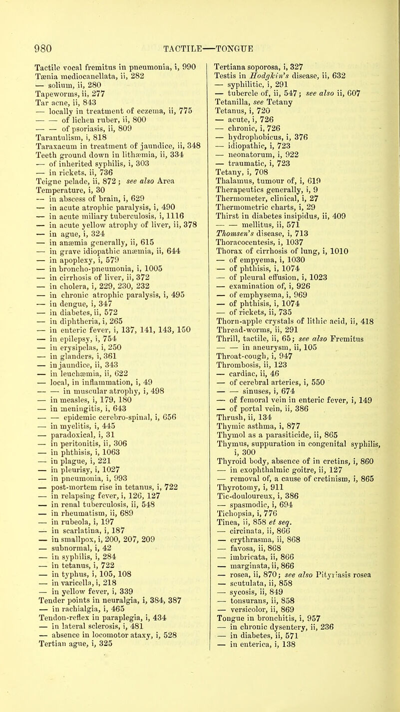 Tactile vocal fremitus in pneumonia, i, 990 Taenia mediocanellata, ii, 282 — solium, ii, 280 Tapeworms, ii, 277 Tar acne, ii, 843 — locally in treatment of eczema, ii, 775 of lichen ruber, ii, 800 — — of psoriasis, ii, 809 Tarantulism, i, 818 Taraxacum in treatment of jaundice, ii, 348 Teeth ground down in lithajmia, ii, 334 — of inherited syphilis, i, 303 — in rickets, ii, 736 Teigne pelade, ii, 872 ; see also Area Temperature, i, 30 — in abscess of brain, i, 629 — in acute atrophic paralysis, i, 490 — in acute miliary tuberculosis, i, 1116 — in acute yellow atrophy of liver, ii, 378 — in ague, i, 324 — in anaemia generally, ii, 615 — in grave idiopathic anaemia, ii, 644 — in apoplexy, i, 579 — in broncho-pneumonia, i, 1005 — in cirrhosis of liver, ii, 372 — in cholera, i, 229, 230, 232 — in chronic atrophic paralysis, i, 495 — in dengue, i, 347 — in diabetes, ii, 572 — iu diphtheria, i, 265 — iu enteric fever, i, 137, 141, 143, 150 — in epilepsy, i, 754 — in erysipelas, i, 250 — in glanders, i, 361 — in jaundice, ii, 343 — in leuchcemia, ii, 622 — local, in inflammation, i, 49 — — in muscular atrophy, i, 498 — in measles, i, 179, 180 — in meningitis, i, 643 — — epidemic cerebro-spinal, i, 656 — in myelitis, i, 445 — paradoxical, i, 31 — in peritonitis, ii, 306 — in phthisis, i, 1063 — in plague, i, 221 — in pleurisy, i, 1027 — in pneumonia, i, 993 — post-mortem rise in tetanus, i, 722 — in relapsing fever, i, 126, 127 — in renal tuberculosis, ii, 548 — in rheumatism, ii, 689 — in rubeola, i, 197 — in scarlatina, i, 187 — in smallpox, i, 200, 207, 209 — subnormal, i, 42 — in syphilis, i, 284 — in tetanus, i, 722 — in typhus, i, 105, 108 — in varicella, i, 218 — in yellow fever, i, 339 Tender points in neuralgia, i, 384, 387 — in rachialgia, i, 465 Tendon-reflex in paraplegia, i, 434 — in lateral sclerosis, i, 481 — absence in locomotor ataxy, i, 528 Tertian ague, i, 325 Tertiana soporosa, i, 327 Testis in Hodglcin's disease, ii, 632 — syphilitic, i, 291 — tubercle of, ii, 547; see also ii, 607 Tetanilla, see Tetany Tetanus, i, 720 — acute, i, 726 — chronic, i, 726 — hydrophobics, i, 376 — idiopathic, i, 723 — neonatorum, i, 922 — traumatic, i, 723 Tetany, i, 708 Thalamus, tumour of, i, 619 Therapeutics generally, i, 9 Thermometer, clinical, i, 27 Thermometric charts, i, 29 Thirst in diabetes insipidus, ii, 409 mellitus, ii, 571 Thomsen's disease, i, 713 Thoracocentesis, i, 1037 Thorax of cirrhosis of lung, i, 1010 — of empyema, i, 1030 — of phthisis, i, 1074 — of pleural effusion, i, 1023 — examination of, i, 926 — of emphysema, i, 969 — of phthisis, i, 1074 — of rickets, ii, 735 Thorn-apple crystals of lithic acid, ii, 418 Thread-worms, ii, 291 Thrill, tactile, ii, 65; see also Fremitus in aneurysm, ii, 105 Throat-cough, i, 947 Thrombosis, ii, 123 — cardiac, ii, 46 — of cerebral arteries, i, 550 — —■ sinuses, i, 674 — of femoral vein in enteric fever, i, 149 — of portal vein, ii, 386 Thrush, ii, 134 Thymic asthma, i, 877 Thymol as a parasiticide, ii, 865 Thymus, suppuration in congenital syphilis i, 300 Thyroid body, absence of in cretins, i, 860 — in exophthalmic goitre, ii, 127 — removal of, a cause of cretinism, i, 865 Thyrotomy, i, 911 Tic-douloureux, i, 386 — spasmodic, i, 694 Tichopsia, i, 776 Tinea, ii, 858 et seq. —■ circinata, ii, 866 — erythrasma, ii, 868 — favosa, ii, 868 — imbricata, ii, 866 — marginata, ii, 866 — rosea, ii, 870; see also Pityriasis rosea — scutulata, ii, 858 —■ sycosis, ii, 849 — tonsurans, ii, 858 — versicolor, ii, 869 Tongue in bronchitis, i, 957 — in chronic dysentery, ii, 236 — in diabetes, ii, 571 — in enterica, i, 138