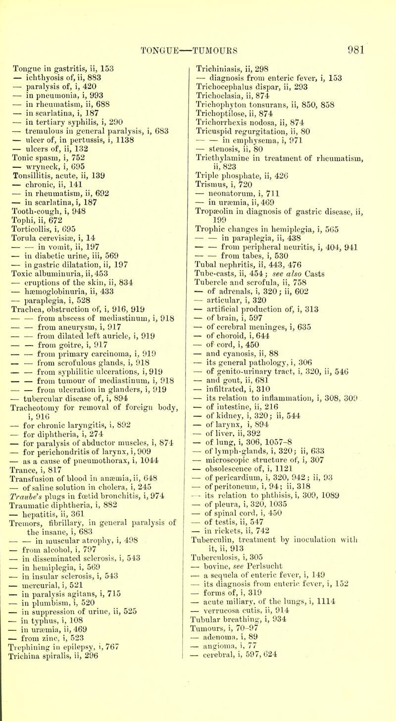 Tongue in gastritis, ii, 153 — ichthyosis of, ii, 883 — paralysis of, i, 420 —■ in pneumonia, i, 993 — in rheumatism, ii, 68S — in scarlatina, i, 187 — in tertiary syphilis, i, 290 — tremulous in general paralysis, i, 683 — ulcer of, in pertussis, i, 1138 — ulcers of, ii, 132 Tonic spasm, i, 752 — wryneck, i, 695 Tonsillitis, acute, ii, 139 — chronic, ii, 141 — in rheumatism, ii, 692 — in scarlatina, i, 187 Tooth-cough, i, 948 Tophi, ii, 672 Torticollis, i, 695 Torula cerevisise, i, 14 — — in vomit, ii, 197 — in diabetic urine, iii, 569 — in gastric dilatation, ii, 197 Toxic albuminuria, ii, 453 — eruptions of the skin, ii, 834 — hemoglobinuria, ii, 433 — paraplegia, i, 528 Trachea, obstruction of, i, 916, 919 — — from abscess of mediastinum, i, 918 — — from aneurysm, i, 917 — — from dilated left auricle, i, 919 — — from goitre, i, 917 — — from primary carcinoma, i, 919 — — from scrofulous glands, i, 918 — — from syphilitic ulcerations, i, 919 — — from tumour of mediastinum, i, 918 — — from ulceration in glanders, i, 919 — tubercular disease of, i, 894 Tracheotomy for removal of foreign body, i, 916 — for chronic laryngitis, i, 892 — for diphtheria, i, 274 — for paralysis of abductor muscles, i, 874 — for perichondritis of larynx, i, 909 — as a cause of pneumothorax, i, 1044 Trance, i, 817 Transfusion of blood in anaemia, ii, 648 ■— of saline solution in cholera, i, 245 Traube's plugs in foetid bronchitis, i, 974 Traumatic diphtheria, i, 882 — hepatitis, ii, 361 Tremors, fibrillary, in general paralysis of the insane, i, 683 — — in muscular atrophy, i, 498 — from alcohol, i, 797 — in disseminated sclerosis, i, 543 — in hemiplegia, i, 569 — in insular sclerosis, i, 543 — mercurial, i, 521 — iu paralysis agitans, i, 715 — in plumbism, i, 520 — in suppression of urine, ii, 525 — in typhus, i, 108 — in uraemia, ii, 469 — from zinc, i, 523 Trephining in epilepsy, i, 767 Trichina spiralis, ii, 296 Trichiniasis, ii, 298 — diagnosis from enteric fever, i, 153 Trichocephalus dispar, ii, 293 Trichoclasia, ii, 874 Trichophyton tonsurans, ii, 850, 858 Trichoptilose, ii, 874 Trichorrhexis nodosa, ii, 874 Tricuspid regurgitation, ii, 80 in emphysema, i, 971 — stenosis, ii, 80 Triethylamine in treatment of rheumatism, ii, 823 Triple phosphate, ii, 426 Trismus, i, 720 — neonatorum, i, 711 — in uroemia, ii, 469 Tropseolin in diagnosis of gastric disease, ii, 199 Trophic changes in hemiplegia, i, 565 — — in paraplegia, ii, 438 — — from peripheral neuritis, i, 404, 941 from tabes, i, 530 Tubal nephritis, ii, 443, 476 Tube-casts, ii, 454; see also Casts Tubercle and scrofula, ii, 758 — of adrenals, i, 320; ii, 602 — articular, i, 320 — artificial production of, i, 313 — of brain, i, 597 — of cerebral meninges, i, 635 — of choroid, i, 644 — of cord, i, 450 — and cyanosis, ii, 88 — its general pathology, i, 306 — of genito-urinary tract, i, 320, ii, 546 — and gout, ii, 681 — infiltrated, i, 310 — its relation to inflammation, i, 308, 309 — of intestine, ii, 216 — of kidney, i, 320; ii, 544 — of larynx, i, 894 — of liver, ii, 392 — of lung, i, 306, 1057-8 — of lymph-glands, i, 320; ii, 633 — microscopic structure of, i, 307 — obsolescence of, i, 1121 — of pericardium, i, 320, 942 ; ii, 93 — of peritoneum, i, 94; ii, 318 — its relation to phthisis, i, 309, 1089 — of pleura, i, 320, 1035 — of spinal cord, i, 450 — of testis, ii, 547 — in rickets, ii, 742 Tuberculin, treatment by inoculation with it, ii, 913 Tuberculosis, i, 305 — bovine, see Perlsucht — a sequela of enteric fever, i, 149 — its diagnosis from enteric, fever, i, 152 — forms of, i, 319 — acute miliary, of the lungs, i, 1114 — verrucosa cutis, ii, 914 Tubular breathing, i, 934 Tumours, i, 70-97 — adenoma, i, 89 — angioma, i, 77 — cerebral, i, 597, 624