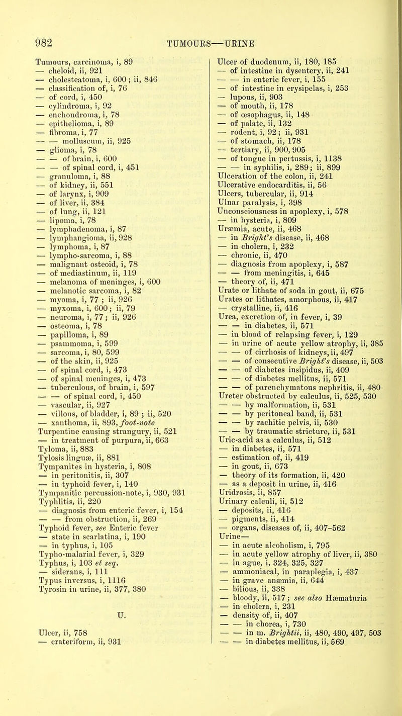 Tumours, carcinoma, i, 89 — cheloid, ii, 921 — cholesteatoma, i, 600; ii, 846 — classification of, i, 76 — of cord, i, 450 — cylindroma, i, 92 — enchondroina, i, 78 — epithelioma, i, 89 — fibroma, i, 77 — — molluscum, ii, 925 — glioma, i, 78 — — of brain, i, 600 — — of spinal cord, i, 451 — granuloma, i, 88 — of kidney, ii, 551 — of larynx, i, 909 — of liver, ii, 384 — of lung, ii, 121 — lipoma, i, 78 — lymphadenoma, i, 87 — lymphangioma, ii, 928 — lymphoma, i, 87 — lympho-sarcoma, i, 88 — malignant osteoid, i, 78 — of mediastinum, ii, 119 — melanoma of meninges, i, 600 — melanotic sarcoma, i, 82 — myoma, i, 77 ; ii, 926 — myxoma, i, 600; ii, 79 — neuroma, i, 77; ii, 926 — osteoma, i, 78 — papilloma, i, 89 — psammoma, i, 599 — sarcoma, i, 80, 599 — of the skin, ii, 925 — of spinal cord, i, 473 — of spinal meninges, i, 473 — tuberculous, of brain, i, 597 — — of spinal cord, i, 450 — vascular, ii, 927 — villous, of bladder, i, 89 ; ii, 520 — xanthoma, ii, 893, foot-note Turpentine causing strangury, ii, 521 — in treatment of purpura, ii, 663 Tyloma, ii, 883 Tylosis linguae, ii, 881 Tympanites in hysteria, i, 808 — in peritonitis, ii, 307 — iu typhoid fever, i, 140 Tympanitic percussion-note, i, 930, 931 Typhlitis, ii, 220 — diagnosis from enteric fever, i, 154 — — from obstruction, ii, 269 Typhoid fever, see Enteric fever — state in scarlatina, i, 190 — in typhus, i, 105 Typho-malarial fever, i, 329 Typhus, i, 103 et seq. — siderans, i, 111 Typus inversus, i, 1116 Tyrosin in urine, ii, 377, 380 U. Ulcer, ii, 758 — crateriform, ii, 931 Ulcer of duodenum, ii, 180, 185 — of intestine in dysentery, ii, 241 — -— in enteric fever, i, 155 — of intestine in erysipelas, i, 253 — lupous, ii, 903 — of mouth, ii, 178 — of oesophagus, ii, 148 — of palate, ii, 132 — rodent, i, 92 ; ii, 931 — of stomach, ii, 178 — tertiary, ii, 900, 905 — of tongue in pertussis, i, 1138 in syphilis, i, 289; ii, 899 Ulceration of the colon, ii, 241 Ulcerative endocarditis, ii, 56 Ulcers, tubercular, ii, 914 Ulnar paralysis, i, 398 Unconsciousness in apoplexy, i, 578 — in hysteria, i, 809 Uraemia, acute, ii, 468 — in Brigkt's disease, ii, 468 — in cholera, i, 232 — chronic, ii, 470 — diagnosis from apoplexy, i, 587 — — from meningitis, i, 645 — theory of, ii, 471 Urate or lithate of soda in gout, ii, 675 Urates or lithates, amorphous, ii, 417 — crystalline, ii, 416 Urea, excretion of, in fever, i, 39 — — in diabetes, ii, 571 — in blood of relapsing fever, i, 129 — in urine of acute yellow atrophy, ii, 385 — — of cirrhosis of kidneys, ii, 497 — — of consecutive Brigkt's disease, ii, 503 — — of diabetes insipidus, ii, 409 — — of diabetes mellitus, ii, 571 of parenchymatous nephritis, ii, 480 Ureter obstructed by calculus, ii, 525, 530 — — by malformation, ii, 531 — — by peritoneal band, ii, 531 — — by rachitic pelvis, ii, 530 — — by traumatic stricture, ii, 531 Uric-acid as a calculus, ii, 512 — in diabetes, ii, 571 — estimation of, ii, 419 — in gout, ii, 673 — theory of its formation, ii, 420 — as a deposit in urine, ii, 416 Uridrosis, ii, 857 Urinary calculi, ii, 512 — deposits, ii, 416 — pigments, ii, 414 — organs, diseases of, ii, 407-562 Urine— — in acute alcoholism, i, 795 ■— in acute yellow atrophy of liver, ii, 380 — in ague, i, 324, 325, 327 — ammoniacal, in paraplegia, i, 437 — in grave anaemia, ii, 644 — bilious, ii, 338 — bloody, ii, 517; see also Hematuria — in cholera, i, 231 — density of, ii, 407 in chorea, i, 730 in m. Brightii, ii, 480, 490, 497, 503 in diabetes mellitus, ii, 569