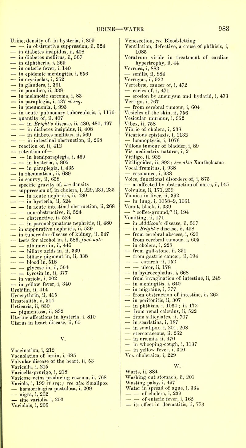 Urine, density of, in hysteria, i, 809 — — in obstructive suppression, ii, 524 — in diabetes insipidus, ii, 408 — in diabetes mellitus, ii, 567 — in diphtheria, i, 269 — in enteric fever, i, 140 — in epidemic meningitis, i, 656 — in erysipelas, i, 252 — in glanders, i, 361 — in jaundice, ii, 338 — iu melanotic sarcoma, i, 83 — in paraplegia, i, 437 et seq. — in pneumonia, i, 993 — in acute pulmonary tuberculosis, i, 1116 — quantity of, ii, 407 in Bright's disease, ii, 480, 480, 497 — — in diabetes insipidus, ii, 408 — —-in diabetes mellitus, ii, 569 — — in intestinal obstruction, ii, 268 — reaction of, ii, 412 — retention of— — — in hemiparaplegia, i, 469 in hysteria, i, 805 — — in paraplegia, i, 435 — in rheumatism, ii, 689 — in scurvy, ii, 658 — specific gravity of, see density — suppression of, in cholera, i, 229, 231, 235 in acute nephritis, ii, 480 in hysteria, ii, 524 in acute intestinal obstruction, ii, 268 — •— non-obstructive, ii, 524 — — obstructive, ii, 524 — — in parenchymatous nephritis, ii, 480 — in suppurative nephritis, ii, 539 — in tubercular disease of kidney, ii, 547 — tests for alcohol in, i, 586, foot-note — — albumen in, ii, 445 — — biliary acids in, ii, 339 biliary pigment in, ii, 338 blood in, 518 — '—' glycose in, ii, 564 — — tyrosin in, ii, 377 — in variola, i, 202 — in yellow fever, i, 340 Urobilin, ii, 414 Uroerythrin, ii, 415 Urostealith, ii, 514 Urticaria, ii, 830 — pigmentosa, ii, 832 Uterine affections in hysteria, i, 810 Uterus in heart disease, ii, 60 V. Vaccination, i, 212 Vacuolation of brain, i, 685 Valvular disease of the heart, ii, 53 Varicella, i, 215 Varicella-prurigo, i, 218 Varicose veins producing eczema, ii, 768 Variola, i, 199 et seq:; see also Smallpox — hemorrhagica pustulosa, i, 209 -— nigra, i, 202 — sine variolis, i, 203 Variolois, i, 206 Venesection, see Blood-letting Ventilation, defective, a cause of phthisis, i, 1085 Veratrum viride in treatment of cardiac hypertrophy, ii, 44 Verruca, i, 883 — senilis, ii, 884 Verrugas, ii, 922 Vertebrae, cancer of, i, 472 — caries of, i, 471 — erosion by aneurysm and hydatid, i, 473 Vertigo, i, 767 — from cerebral tumour, i, 604 Vesicles of the skin, ii, 756 Vesicular murmur, i, 952 Vibex, ii, 758 Vibrio of cholera, i, 238 Vicarious epistaxis, i, 1132 — haemoptysis, i, 1076 Villous tumour of bladder, i, 89 Vis medicatrix naturae, i, 2 Vitiligo, ii, 932 Vitiligoidea, ii, 893 ; see also Xanthelasma Vocal fremitus, i, 938 — resonance, i, 938 Voice, functional disorders of, i, 875 — as affected by obstruction of nares, ii, 145 Volvulus, ii, 171, 259 Vomica in liver, ii, 392 — in lung, i, 1058-9, 1061 Vomit, black, i, 339 —  coffee-ground, ii, 194 Vomiting, ii, 171 — in Addison's disease, ii, 597 — in Bright's disease, ii, 498 — from cerebral abscess, i, 629 — from cerebral tumour, i, 605 — in cholera, i, 228 — from gall-stone, ii, 351 — from gastric cancer, ii, 194 — — catarrh, ii, 152 ulcer, ii, 178 — in hydrocephalus, i, 668 — from invagination of intestine, ii, 248 — in meningitis, i, 640 — in migraine, i, 777 — from obstruction of intestine, ii, 262 — in peritonitis, ii, 307 — in phthisis, i, 1064 ; ii, 172 — from renal calculus, ii, 522 — from salicylates, ii, 707 — in scarlatina, i, 187 — in smallpox, i, 201, 208 — stercoraceous, ii, 262 — in uraemia, ii, 470 — in whooping-cough, i, 1137 — in yellow fever, i, 340 Vox choleraica, i, 229 W. Warts, ii, 884 Washing out stomach, ii, 201 Wasting palsy, i, 497 Water in spread of ague, i, 334 of cholera, i, 239 — — of enteric fever, i, 162 — its effect in dermatitis, ii, 773