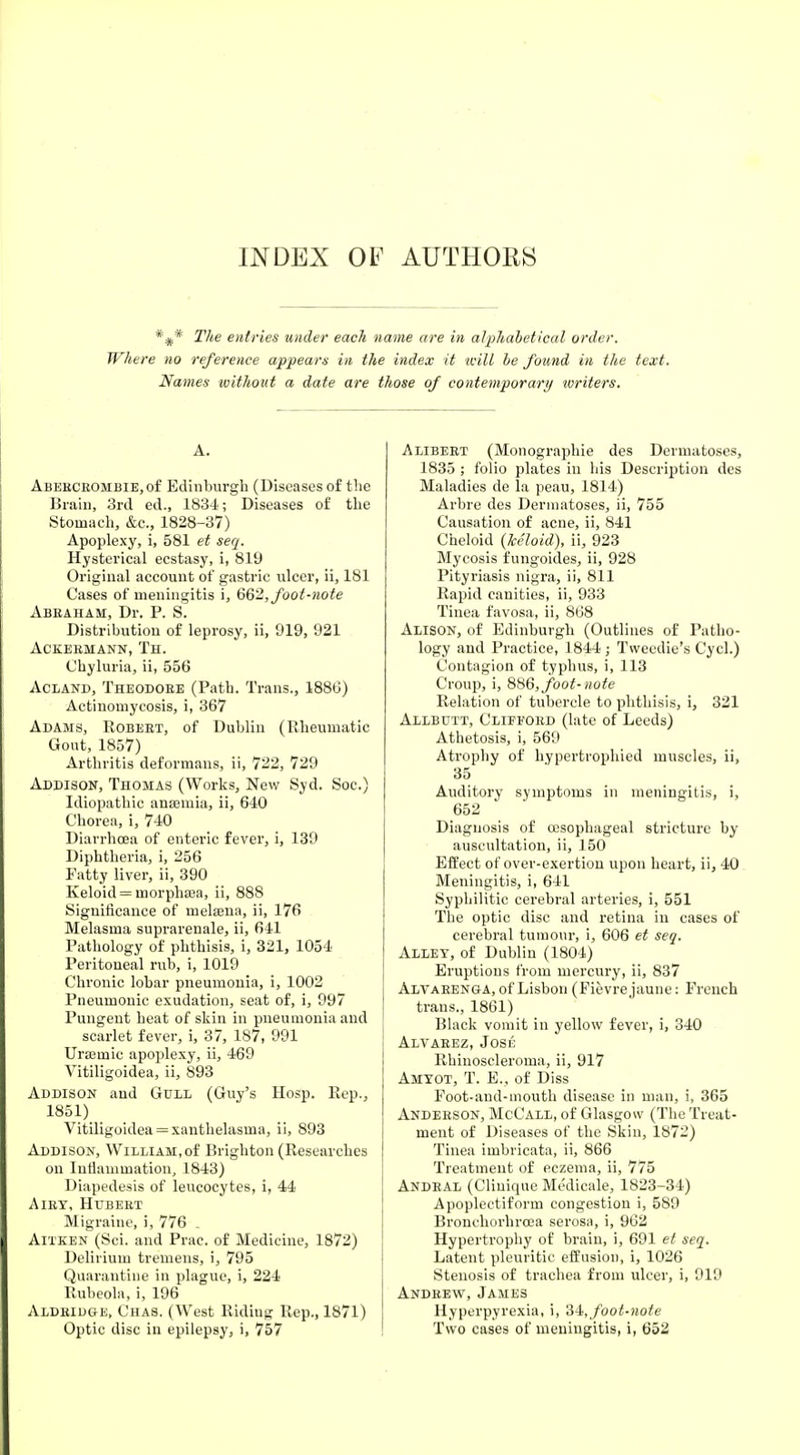 INDEX OP AUTHORS *#* The entries under each name are in alphabetical order. Where no reference appears in the index it will be found in the text. Names without a date are those of contemporary ivriters. A. Abeecrombie, of Edinburgh (Diseases of the Brain, 3rd ed., 1834'; Diseases of the Stomach, &c., 1828-37) Apoplexy, i, 581 et seq. Hysterical ecstasy, i, 819 Original account of gastric ulcer, ii, 181 Cases of meningitis i, 662, foot-note Abkaham, Dr. P. S. Distribution of leprosy, ii, 919, 921 ACKEBMANN, TH. Chyluria, ii, 556 Acland, Theodore (Path. Trans., 1886) Actinomycosis, i, 367 Adams, Robert, of Dublin (Rheumatic Gout, 1857) Arthritis deformans, ii, 722, 729 Addison, Thomas (Works, New Syd. Soc.) Idiopathic auamiia, ii, 640 Chorea, i, 740 Diarrhoea of enteric fever, i, 139 Diphtheria, i, 256 Patty liver, ii, 390 Keloid = morpliEea, ii, 888 Significance of mela3iia, ii, 176 Melasma suprarenale, ii, 641 Pathology of phthisis, i, 321, 1054 Peritoneal rub, i, 1019 Chronic lobar pneumonia, i, 1002 Pneumonic exudation, seat of, i, 997 Pungent heat of skin in pneumonia and scarlet fever, i, 37, 187, 991 Urauiic apoplexy, ii, 469 Vitiligoidea, ii, 893 Addison and Gull (Guy's Hosp. Rep., 1851) Vitiligoidea = xanthelasma, ii, 893 Addison, William,of Brighton (Researches on Inflammation, 1843) Diapedesis of leucocytes, i, 44 Airy, Hubert Migraine, i, 776 . Aitken (Sci. and Prac. of Medicine, 1872) Delirium tremens, i, 795 Quarantine in plague, i, 224 Rubeola, i, 196 Aldeidge, Chas. (West Riding Rep., 1871) Optic disc in epilepsy, i, 757 Alibert (Monographic des Dermatoses, 1835 ; folio plates in his Description des Maladies de la peau, 1814) Arbre des Dermatoses, ii, 755 Causation of acne, ii, 841 Cheloid (keloid), ii, 923 Mycosis fungoides, ii, 928 Pityriasis nigra, ii, 811 Rapid canities, ii, 933 Tinea favosa, ii, 868 Alison, of Edinburgh (Outlines of Patho- logy and Practice, 1844 ■ Tweedie's Cycl.) Contagion of typhus, i, 113 Croup, i, 886, foot-note Relation of tubercle to phthisis, i, 321 Allbutt, Clifford (late of Leeds) Athetosis, i, 569 Atrophy of hypertrophied muscles, ii, 35 Auditory symptoms in meningitis, i, 652 Diagnosis of oesophageal stricture by auscultation, ii, 150 Effect of over-exertion upon heart, ii, 40 Meningitis, i, 641 Syphilitic cerebral arteries, i, 551 The optic disc and retina in cases of cerebral tumour, i, 606 et seq. Alley, of Dublin (1804) Eruptions from mercury, ii, 837 Alvarenga, of Lisbon (Fievrejaune: French trans., 1861) Black vomit in yellow fever, i, 340 Alvarez, Jose llhinoseleroina, ii, 917 Amyot, T. E.j of Diss Foot-and-mouth disease in man, i, 365 Anderson, McCall, of Glasgow (The Treat- ment of Diseases of the Skin, 1872) Tinea imbricata, ii, 866 Treatment of eczema, ii, 775 Andral (Clinique Medicale, 1823-34) Apoplectiform congestion i, 589 Bronchorhrcea serosa, i, 962 Hypertrophy of brain, i, 691 et seq. Latent pleuritic effusion, i, 1026 Stenosis of trachea from ulcer, i, 919 Andrew, James Hyperpyrexia, i, 34, foot-note Two cases of meningitis, i, 652