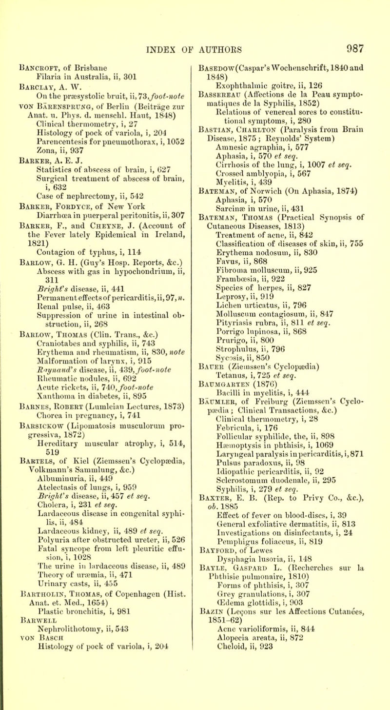 Bancroft, of Brisbane Filaria in Australia, ii, 301 Barclay, A. W. On the pra;systolic bruit, i\,l3,foot-note von Barensprltng, of Berlin (Beitrage zur Anat. u. Phys. d. menscbl. Haut, 1848) Clinical thermometry, i, 27 Histology of pock of variola, i, 204 Parencentesis for pneumothorax, i, 1052 Zona, ii, 937 Barker, A. E. J. Statistics of abscess of brain, i, G27 Surgical treatment of abscess of brain, i, 632 Case of nephrectomy, ii, 542 Barker, Fordyce, of New York Diarrhoea in puerperal peritonitis, ii, 307 Barker, F., and Cheyne, J. (Account of the Fever lately Epidemical in Ireland, 1821) Contagion of typhus, i, 114 Barlow, G. H. (Guy's Hosp. Reports, &c.) Abscess with gas in hypochondrium, ii, 311 Bright's disease, ii, 441 Permanent effects of pericarditis, ii, 97, n. Renal pulse, ii, 463 Suppression of urine in intestinal ob- struction, ii, 268 Barlow, Thomas (Clin. Trans., &c.) Craniotabes and syphilis, ii, 743 Erythema and rheumatism, ii, 830, note Malformation of larynx, i, 915 Raynaud's disease, ii, 439, foot-note Rheumatic nodules, ii, 692 Acute rickets, ii, 740, foot-note Xanthoma in diabetes, ii, 895 Barnes, Robert (Lumleian Lectures, 1873) Chorea in pregnancy, i, 741 Barsickow (Lipomatosis musculorum pro- gressiva, 1872) Hereditary muscular atrophy, i, 514, 519 Bartels, of Kiel (Ziemssen's Cyclopa;dia, Volkuiann's Sammluug, &c.) Albuminuria, ii, 449 Atelectasis of lungs, i, 959 Bright's disease, ii, 457 et seq. Cholera, i, 231 et seq. Lardaceous disease in congenital syphi- lis, ii, 484 Lardaceous kidney, ii, 489 et seq. Polyuria after obstructed ureter, ii, 526 Fatal syncope from left pleuritic effu- sion,'i, 1028 The urine in hirdaceous disease, ii, 489 Theory of uraemia, ii, 471 Urinary casts, ii, 455 Bartholin, Thomas, of Copenhagen (Hist. Anat. et. Med., 1654) Plastic bronchitis, i, 981 Barwell Nephrolithotomy, ii, 543 VON Basch Histology of pock of variola, i, 204 BASEDOw(Caspar's Wochenschrif t, 1840 and 1848) Exophthalmic goitre, ii, 126 Bassereatj (Affections de la Peau sympto- matiques de la Syphilis, 1852) Relations of venereal sores to constitu- tional symptoms, i, 280 Bastian, Charlton (Paralysis from Brain Disease, 1875 ; Reynolds' System) Amnesic agraphia, i, 577 Aphasia, i, 570 et seq. Cirrhosis of the lung, i, 1007 et seq. Crossed amblyopia, i, 567 Myelitis, i, 439 Bateman, of Norwich (On Aphasia, 1874) Aphasia, i, 570 Sarcina? in urine, ii, 431 Bateman, Thomas (Practical Synopsis of Cutaneous Diseases, 1813) Treatment of acne, ii, 842 Classification of diseases of skin, ii, 755 Erythema nodosum, ii, 830 Favus, ii, 868 Fibroma molluscum, ii, 925 Frambcesia, ii, 922 Species of herpes, ii, 827 Leprosy, ii, 919 Lichen urticatus, ii, 796 Molluscum contagiosum, ii, 847 Pityriasis rubra, ii, 811 et seq. Porrigo lupinosa, ii, 868 Prurigo, ii, 800 Strophulus, ii, 796 Sycosis, ii, 850 Bafer (Ziemssen's Cyclopasdia) Tetanus, i, 725 et seq. Baumgarten (1876) Bacilli in myelitis, i, 444 Baumler, of Freiburg (Ziemssen's Cyclo- paedia ; Clinical Transactions, &c.) Clinical thermometry, i, 28 Febricula, i, 176 Follicular syphilide, the, ii, 898 Haamoptysis in phthisis, i, 1069 Laryngeal paralysis inpericarditis, i,871 Pulsus paradoxus, ii, 98 Idiopathic pericarditis, ii, 92 Sclerostoinum duodenale, ii, 295 Syphilis, i, 279 et seq. Baxter, E. B. (Rep. to Privy Co., &c), ob. 1885 Effect of fever on blood-discs, i, 39 General exfoliative dermatitis, ii, 813 Investigations on disinfectants, i, 24 Pemphigus foliaceus, ii, 819 Bayford, of Lewes Dysphagia lusoria, ii, 148 Bayle, Gaspard L. (Eecherches sur la Phthisie pidmonaire, 1810) Forms of phthisis, i, 307 Grey granulations, i, 307 (Edema glottidis, i, 903 Bazin (Lecons sur les Affections Cutanees, 1851-62) Acne varioliformis, ii, 844 Alopecia areata, ii, 872 Cheloid, ii, 923