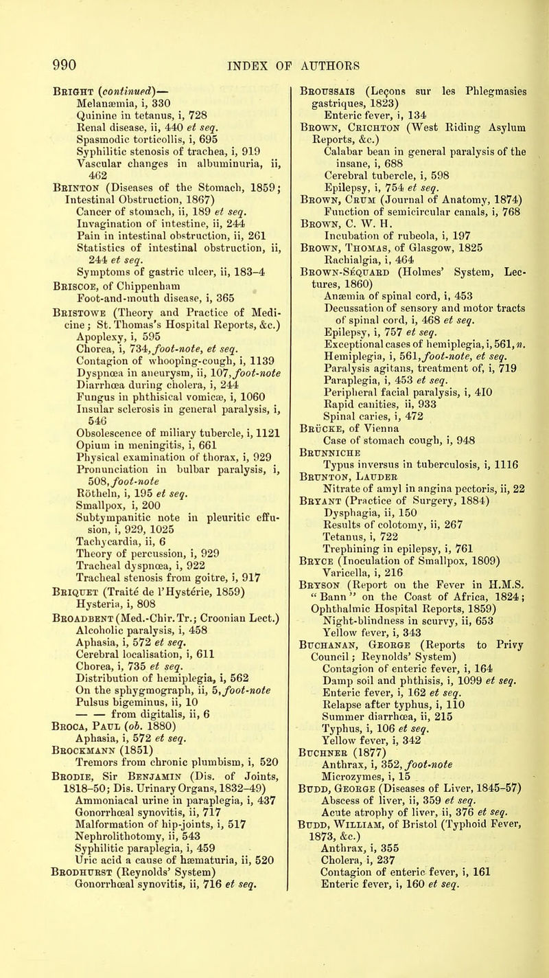 Bright (continued)— Melanaemia, i, 330 Quinine in tetanus, i, 728 Renal disease, ii, 440 et seq. Spasmodic torticollis, i, 695 Syphilitic stenosis of trachea, i, 919 Vascular changes in albuminuria, ii, 462 Bbinton (Diseases of the Stomach, 1859; Intestinal Obstruction, 1867) Cancer of stomach, ii, 189 et seq. Invagination of intestine, ii, 244 Pain in intestinal obstruction, ii, 261 Statistics of intestinal obstruction, ii, 244 et seq. Symptoms of gastric ulcer, ii, 183-4 Beiscoe, of Chippenham Foot-and-mouth disease, i, 365 Beistowe (Theory and Practice of Medi- cine ; St. Thomas's Hospital Reports, &c.) Apoplexy, i, 595 Chorea, i, 734, foot-note, et seq. Contagion of whooping-cough, i, 1139 Dyspnoea in aneurysm, ii, 107, foot-note Diarrhoea during cholera, i, 244 Fungus in phthisical vomicae, i, 1060 Insular sclerosis in general paralysis, i, 546 Obsolescence of miliary tubercle, i, 1121 Opium in meningitis, i, 661 Physical examination of thorax, i, 929 Pronunciation in bulbar paralysis, i, 508,foot-note Rotheln, i, 195 et seq. Smallpox, i, 200 Subtympanitic note in pleuritic effu- sion, i, 929, 1025 Tachycardia, ii, 6 Theory of percussion, i, 929 Tracheal dyspnoea, i, 922 Tracheal stenosis from goitre, i, 917 Beiquet (Traite de l'Hysterie, 1859) Hysteria, i, 808 BEOADBENT(Med.-Chir.Tr.; Croonian Lect.) Alcoholic paralysis, i, 458 Aphasia, i, 572 et seq. Cerebral localisation, i, 611 Chorea, i, 735 et seq. Distribution of hemiplegia, i, 562 On the sphygmograph, ii, 5, foot-note Pulsus bigeminus, ii, 10 — — from digitalis, ii, 6 Beoca, Paul (ob. 1880) Aphasia, i, 572 et seq. Bbockmann (1851) Tremors from chronic plumbism, i, 520 Beodie, Sir Benjamin (Dis. of Joints, 1818-50; Dis. Urinary Organs, 1832-49) Ammoniacal urine in paraplegia, i, 437 Gonorrhceal synovitis, ii, 717 Malformation of hip-joints, i, 517 Nephrolithotomy, ii, 543 Syphilitic paraplegia, i, 459 Uric acid a cause of haematuria, ii, 520 Beodhuest (Reynolds' System) Gonorrhceal synovitis, ii, 716 et seq. Beoussais (Lecons sur les Phlegmasies gastriques, 1823) Enteric fever, i, 134 Beown, Ceichton (West Riding Asylum Reports, &c.) Calabar bean in general paralysis of the insane, i, 688 Cerebral tubercle, i, 598 Epilepsy, i, 754 et seq. Beown, Ceum (Journal of Anatomy, 1874) Function of semicircular canals, i, 768 Beown, C. W. H. Incubation of rubeola, i, 197 Beown, Thomas, of Glasgow, 1825 Rachialgia, i, 464 Beown-Sequaed (Holmes' System, Lec- tures, 1860) Anaemia of spinal cord, i, 453 Decussation of sensory and motor tracts of spinal cord, i, 468 et seq. Epilepsy, i, 757 et seq. Exceptional cases of hemiplegia, i, 561, n. Hemiplegia, i, 561, foot-note, et seq. Paralysis agitans, treatment of, i, 719 Paraplegia, i, 453 et seq. Peripheral facial paralysis, i, 410 Rapid canities, ii, 933 Spinal caries, i, 472 BeuCKE, of Vienna Case of stomach cough, i, 948 Beunniche Typus inversus in tuberculosis, i, 1116 Brijnton, Lai/dee Nitrate of amyl in angina pectoris, ii, 22 Betant (Practice of Surgery, 1884) Dysphagia, ii, 150 Results of colotomy, ii, 267 Tetanus, i, 722 Trephining in epilepsy, i, 761 Betce (Inoculation of Smallpox, 1809) Varicella, i, 216 Beyson (Report on the Fever in H.M.S.  Bann  on the Coast of Africa, 1824 ; Ophthalmic Hospital Reports, 1859) Night-blindness in scurvy, ii, 653 Yellow fever, i, 343 Buchanan, Geoege (Reports to Privy Council; Reynolds' System) Contagion of enteric fever, i, 164 Damp soil and phthisis, i, 1099 et seq. Enteric fever, i, 162 et seq. Relapse after typhus, i, 110 Summer diarrhoea, ii, 215 Typhus, i, 106 et seq. Yellow fever, i, 342 Buchnee (1877) Anthrax, i, 352, foot-note Microzymes, i, 15 Bttdd, Geoege (Diseases of Liver, 1845-57) Abscess of liver, ii, 359 et seq. Acute atrophy of liver, ii, 376 et seq. Budd, William, of Bristol (Typhoid Fever, 1873, &c.) Anthrax, i, 355 Cholera, i, 237 Contagion of enteric fever, i, 161 Enteric fever, i, 160 et seq.