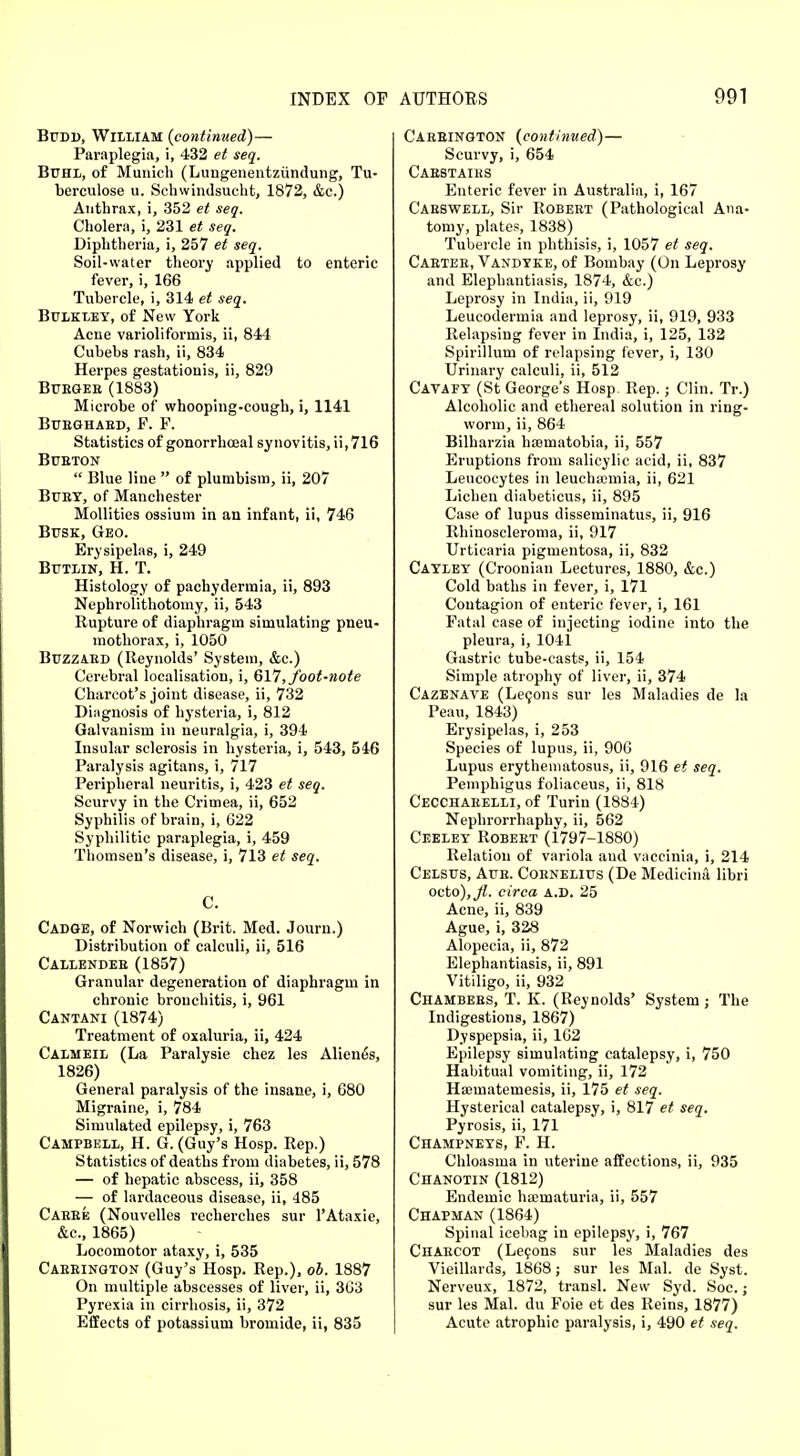 Budi), William (continued)— Paraplegia, i, 432 et seq. Buhl, of Munich (Lungenentziindung, Tu- berculosa u. Schwindsueht, 1872, &c.) Anthrax, i, 352 et seq. Cholera, i, 231 et seq. Diphtheria, i, 257 et seq. Soil-water theory applied to enteric fever, i, 166 Tubercle, i, 314 et seq. Bulkley, of New York Acne varioliformis, ii, 844 Cubebs rash, ii, 834 Herpes gestationis, ii, 829 Buegeb (1883) Microbe of whooping-cough, i, 1141 BUBGHABD, P. P. Statistics of gonorrhceal synovitis, ii,716 Bubton  Blue line  of plumbism, ii, 207 Buby, of Manchester Mollities ossium in an infant, ii, 746 Busk, Geo. Erysipelas, i, 249 Butlin, H. T. Histology of pachydermia, ii, 893 Nephrolithotomy, ii, 543 Rupture of diaphragm simulating pneu- mothorax, i, 1050 Buzzaed (Reynolds' System, &c.) Cerebral localisation, i, 617, foot-note Charcot's joint disease, ii, 732 Diagnosis of hysteria, i, 812 Galvanism in neuralgia, i, 394 Insular sclerosis in hysteria, i, 543, 546 Paralysis agitans, i, 717 Peripheral neuritis, i, 423 et seq. Scurvy in the Crimea, ii, 652 Syphilis of brain, i, 622 Syphilitic paraplegia, i, 459 Thomsen's disease, i, 713 et seq. C. Cadge, of Norwich (Brit. Med. Jouru.) Distribution of calculi, ii, 516 Callendee (1857) Granular degeneration of diaphragm in chronic bronchitis, i, 961 Cantani (1874) Treatment of oxaluria, ii, 424 Calmeil (La Paralysie chez les Aliene's, 1826) General paralysis of the insane, i, 680 Migraine, i, 784 Simulated epilepsy, i, 763 Campbell, H. G. (Guy's Hosp. Rep.) Statistics of deaths from diabetes, ii, 578 — of hepatic abscess, ii, 358 — of lardaceous disease, ii, 485 Caebe (Nouvelles recherches sur l'Ataxie, &c, 1865) Locomotor ataxy, i, 535 Caeeington (Guy's Hosp. Rep.), ob. 1887 On multiple abscesses of liver, ii, 363 Pyrexia in cirrhosis, ii, 372 Effects of potassium bromide, ii, 835 Caeeington (continued)— Scurvy, i, 654 Cabstaiks Enteric fever in Australia, i, 167 Caeswell, Sir Robeet (Pathological Ana- tomy, plates, 1838) Tubercle in phthisis, i, 1057 et seq. Caetee, Vandyke, of Bombay (On Leprosy and Elephantiasis, 1874, &c.) Leprosy in India, ii, 919 Leucodermia and leprosy, ii, 919, 933 Relapsing fever in India, i, 125, 132 Spirillum of relapsing fever, i, 130 Urinary calculi, ii, 512 Cavafy (St George's Hosp Rep.; Clin. Tr.) Alcoholic and ethereal solution in ring- worm, ii, 864 Bilharzia hajmatobia, ii, 557 Eruptions from salicylic acid, ii, 837 Leucocytes in leuchamiia, ii, 621 Lichen diabeticus, ii, 895 Case of lupus disseminatus, ii, 916 Rhinoscleroma, ii, 917 Urticaria pigmentosa, ii, 832 Cayley (Croonian Lectures, 1880, &c.) Cold baths in fever, i, 171 Contagion of enteric fever, i, 161 Fatal case of injecting iodine into the pleura, i, 1041 Gastric tube-casts, ii, 154 Simple atrophy of liver, ii, 374 Cazenave (Lecons sur les Maladies de la Peau, 1843) Erysipelas, i, 253 Species of lupus, ii, 906 Lupus erythematosus, ii, 916 et seq. Pemphigus foliaceus, ii, 818 Cecchaeelli, of Turin (1884) Nephrorrhaphy, ii, 562 Ceeley Robeet (1797-1880) Relation of variola and vaccinia, i, 214 Celsus, Aue. Coenelius (De Medicina libri octo),^. circa a.D. 25 Acne, ii, 839 Ague, i, 328 Alopecia, ii, 872 Elephantiasis, ii, 891 Vitiligo, ii, 932 Chambebs, T. K. (Reynolds' System ; The Indigestions, 1867) Dyspepsia, ii, 162 Epilepsy simulating catalepsy, i, 750 Habitual vomiting, ii, 172 Hasmatemesis, ii, 175 et seq. Hysterical catalepsy, i, 817 et seq. Pyrosis, ii, 171 Champneys, F. H. Chloasma in uterine affections, ii, 935 Chanotin (1812) Endemic ha;maturia, ii, 557 Chapman (1864) Spinal icebag in epilepsy, i, 767 Chaecot (Lecons sur les Maladies des Vieillards, 1868; sur les Mai. de Syst. Nerveux, 1872, transl. New Syd. Soc.; sur les Mai. du Foie et des Reins, 1877) Acute atrophic paralysis, i, 490 et seq.