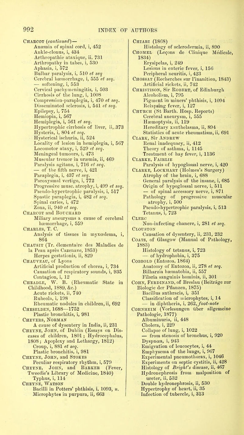 Chaecot {continued) — Anaemia of spinal cord, i, 452 Ankle-clonus, i, 434 Arthropathie ataxique, ii, 731 Arthropathy in tabes, i, 530 Aphasia, i, 572 Bulbar paralysis, i, 510 et seq Cerebral haemorrhage, i, 555 et seq. — softening, i, 553 Cervical pachymeningitis, i, 503 Cirrhosis of the lung, i, 1008 Compressiou-paraplegia, i, 470 et seq. Disseminated sclerosis, i, 541 et seq. Epilepsy, i, 754 Hemiopia, i, 567 Hemiplegia, i, 561 et seq. Hypertrophic cirrhosis of liver, ii, 373 Hysteria, i, 804 et seq. Hysterical ischuria, ii, 524 Locality of lesion in hemiplegia, i, 567 Locomotor ataxy, i, 529 et seq. Meningeal tumours, i, 473 Muscular tremor in uraemia, ii, 469 Paralysis agitans, i, 716 et seq. — of the fifth nerve, i, 421 Paraplegia, i, 437 et seq. Paroxysmal vertigo, i, 772 Progressive muse, atrophy, i, 499 et seq. Pseudo-hypertrophic paralysis, i, 517 Spastic paraplegia, i, 482 et seq. Spinal caries, i, 472 Zona, ii, 940 et seq. Chaecot and Bouchaed Miliary aneurysms a cause of cerebral haemorrhage, i, 559 Chaeles, T. C. Analysis of tissues in myxcedema, i, 864 Chat/sit (Tr. elementaire des Maladies de la Peau apres Cazenave, 1853) Herpes gestationis, ii, 829 Chauveau, of Lyons Artificial production of chorea, i, 734 Causation of respiratory sounds, i, 935 Contagion, i, 12 Cheadee, W. B. (Rheumatic State in Childhood, 1889, &c.) Acute rickets, ii, 740 Rubeola, i, 198 Rheumatic nodules in children, ii, 692 Cheselden, 1688—1752 Plastic bronchitis, i, 981 Chevees, Nobman A cause of dysentery in India, ii, 231 Cheyne, John, of Dublin (Essays on Dis- eases of children, 1801; Hydrocephalus, 1808; Apoplexy and Lethargy, 1812) Croup, i, 881 et seq. Plastic bronchitis, i, 981 Chetne, John, and Stokes Peculiar respiratory rhythm, i, 579 Cheyne, John, and Baekeb (Fever, Tweedie's Library of Medicine, 1840) Typhus, i, 114 Cheyne, Watson Bacilli in Potters' phthisis, i, 1093, n. Microphytes in purpura, ii, 663 Chiaei (1868) Histology of sclerodermia, ii, 890 Chomel (Lecons de Clinique Medicale, 1834) Erysipelas, i, 249 Lesions in enteric fever, i, 156 Peripheral neuritis, i, 423 Chossat (Recherches sur l'inanition, 1843) Artificial rickets, ii, 742 Cheistison, Sir Robeet, of Edinburgh Alcoholism, i, 795 Pigment in miners' phthisis, i, 1094 Relapsing fever, i, 127 Chtjech (St Barth. Hosp. Reports) Cerebral aneurysm, i, 555 Haemoptysis, ii, 119 Hereditary xanthelasma, ii, 894 Statistics of acute rheumatism, ii, 691 Claek, Sir Andeew Renal inadequacy, ii, 412 Theory of asthma, i, 1145 Treatment of hay fever, i, 1136 Claeke, Faielie Paralysis of hypoglossal nerve, i, 420 Claeke, Lockhart (Holmes's Surgery) Atrophy of the brain, i, 688 General paralysis of the insane, i, 685 Origin of hypoglossal nerve, i, 511 — of spinal accessory nerve, i, 871 Pathology of progressive muscular atrophy, i, 500 Pseudo-hypertrophic paralysis, i, 513 Tetanus, i, 723 CiEEC Non-infecting chancre, i, 281 et seq. Clouston Causation of dysentery, ii, 231, 232 Coats, of Glasgow (Manual of Pathology, 1883) Histology of tetanus, i, 723 — of hydrophobia, i, 375 Cobbold (Entozoa, 1864) Anatomy of Entozoa, ii, 278 et seq. Bilharzia hsematobia, ii, 557 Filaria sanguinis hominis, ii, 301 Cohn, Febdinand, of Breslau (Beitriige zur Biologie der Pflanzen, 1875) Bacillus anthracis, i, 351 Classification of microphytes, i, 14 — in diphtheria, i, 262,foot-note Cohnheim (Vorlesungen iiber allgemeine Pathologie, 1877) Albuminuria, ii, 448 Cholera, i, 229 Collapse of lung, i, 1022 — from stenosis of bronchus, i, 920 Dyspnoea, i, 943 Emigration of leucocytes, i, 44 Emphysema of the lungs, i, 967 Experimental pneumothorax, i, 1046 Experiments on septic cystitis, ii, 428 Histology of Bright's disease, ii, 467 Hydronephrosis from malposition of ureter, ii, 532 Double hydronephrosis, ii, 530 Hypertrophy of heart, ii, 35 Infection of tubercle, i, 313