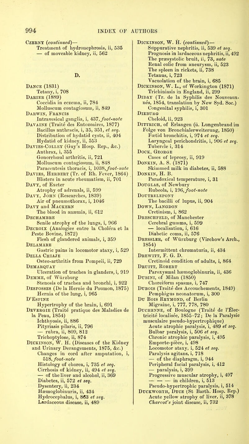 CzERNY (continued)— Treatment of hydronephrosis, ii, 535 — of moveable kidney, ii, 562 D. Dance (1831) Tetany, i, 708 Daeiee (1889) Coccidia in eczema, ii, 784 Molluscuni contagiosum, ii, 849 Darwin, Feancis Intravesical ganglia, i, 437, foot-note Davaine (Traite des Entozoaires, 1877) Bacillus anthracis, i, 35, 351, et seq. Distribution of hydatid cysts, ii, 404 Hydatid of kidney, ii, 553 Davies-Colley (Guy's Hosp. Rep., &c.) Anthrax, i, 355 Gonorrhceal arthritis, ii, 721 Molluscum contagiosum, ii, 848 Paracentesis thoracis, i, 1038,foot-note Davies, Heebeet (Tr. of Rh. Fever, 1864) Blisters in acute rheumatism, ii, 701 Davy, of Exeter Atrophy of adrenals, ii, 599 Davy, John (Researches, 1839) Air of pneumothorax, i, 1046 Davy and Mackeen The blood in anaemia, ii, 612 DechambeE Senile atrophy of the lungs, i, 966 Deceoix (Analogies entre la Cholera et la Peste Bovine, 1872) Flesh of glandered animals, i, 359 Delamahe Gastric pains in locomotor ataxy, i, 529 Della Chiaje Osteoarthritis from Pompeii, ii, 729 Demaequay Ulceration of trachea in glanders, i, 919 Demme, of Wurzburg Stenosis of trachea and bronchi, i, 922 Desfosses (De la Hernie du Poumon, 1875) Hernia of the lung, i, 965 D'Espine Hypertrophy of the brain, i, 691 Devergie (Traite pratique des Maladies de la Peau, 1854) Ichthyosis, ii, 886 Pityriasis pilaris, ii, 796 — rubra, ii, 809, 812 Trichoptylose, ii, 874 Dickinson, W. H. (Diseases of the Kidney and Urinary Derangements, 1875, &c.) Changes in cord after amputation, i, 518, foot-note Histology of chorea, i, 735 et seq. Cirrhosis of kidney, ii, 494 et seq. — of the liver and alcohol, ii, 369 Diabetes, ii, 572 et seq. Dysentery, ii, 234 Hasmoglobinuria, ii, 434 Hydrocephalus, i, 8(53 et seq. Lardaceous disease, ii, 489 Dickinson, W. H. (continued)— Suppurative nephritis, ii, 539 et seq. Prognosis in lardaceous nephritis, ii, 492 The praesystolic bruit, ii, 73, note Renal colic from aneurysm, ii, 523 The spleen in rickets, ii, 738 Tetanus, i, 723 Vacuolation of the brain, i, 685 Dickinson, W. L., of Workington (1871) Trichiniasis in England, ii, 299 Diday (Tr. de la Syphilis des Nouveaux- nes, 1854, translation by New Syd. Soc.) Congenital syphilis, i, 301 Dieburg Cheloid, ii, 923 Ditteich, of Erlangen (ii. Lungenbrand im Folge von Bronchialerweiterung, 1850) Foetid bronchitis, i, 974 et seq. Laryngeal perichondritis, i, 906 et seq. Tubercle i, 314 Dock, George Cases of leprosy, ii, 919 Donkin, A. S. (1871) Skimmed milk in diabetes, ii, 588 Donkin, H. B. Paradoxical temperature, i, 31 Douglas, of Newbury Rubeola, i, 196, foot-note DOUTRELEPONT The bacilli of lupus, ii, 904 Down, Langdon Cretinism, i, 862 Dreschfeld, of Manchester Cerebral gumma, i, 599 — localisation, i, 616 Diabetic coma, ii, 576 Dressler, of Wurzburg (Virchow's Arch., 1854) Intermittent chromaturia, ii, 434 Drewitt, F. G. D. Cretinoid condition of adults, i, 864 Deuitt, Robert Paroxysmal hsemoglobinuria, ii, 436 Dubini, of Milan (1850) Choreiform spasms, i, 747 Dubois (Traite des Accouchements, 1849) Pemphigus neonatorum, i, 300 Du Bois Reymond, of Berlin Migraine, i, 777, 778, 780 Duchenne, of Boulogne (Traite de l'Elec- tricite localisee, 1855-72; De la Paralysie musculaire pseudo-hypertrophique) Acute atrophic paralysis, i, 489 et seq. Bulbar paralysis, i, 506 et seq. Chronic atrophic paralysis, i, 495 Emporte-piece, i, 498 Locomotor ataxy, i, 524 et seq. Paralysis agitans, i, 718 — of the diaphragm, i, 944 Peripheral facial paralysis, i, 412 — paralysis, i, 399 Progressive muscular atrophy, i, 497 — in children, i, 513 Pseudo-hypertrophic paralysis, i, 514 Duckworth, Dyce (St Barth. Hosp. Rep.) Acute yellow atrophy of liver, ii, 378 Charcot's joint disease, ii, 732