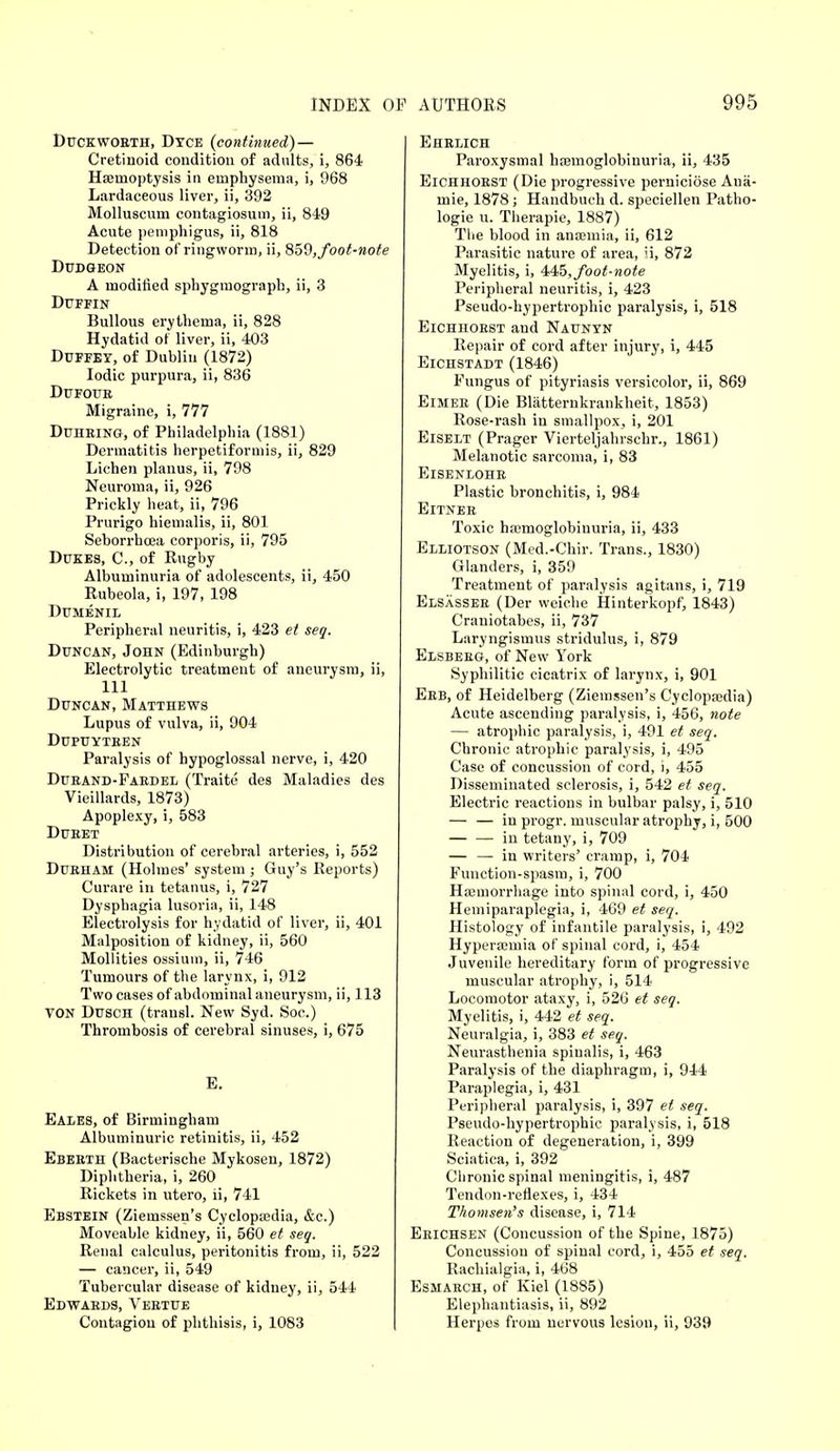 Duckwobth, Dyce (continued) — Cretinoid condition of adults, i, 864 Haemoptysis in emphysema, i, 968 Lardaceous liver, ii, 392 Molluscum contagiosum, ii, 849 Acute pemphigus, ii, 818 Detection of ringworm, ii, 859, foot-note Dudgeon A modified sphygmograph, ii, 3 Duffin Bullous erythema, ii, 828 Hydatid of liver, ii, 403 Duffey, of Dublin (1872) Iodic purpura, ii, 836 Dufoue Migraine, i, 777 Duheing, of Philadelphia (1881) Dermatitis herpetiformis, ii, 829 Lichen planus, ii, 798 Neuroma, ii, 926 Prickly heat, ii, 796 Prurigo hiemalis, ii, 801 Seborrhcea corporis, ii, 795 Dukes, C, of Rugby Albuminuria of adolescents, ii, 450 Rubeola, i, 197, 198 DUMENIL Peripheral neuritis, i, 423 et seq. Duncan, John (Edinburgh) Electrolytic treatment of aneurysm, ii, 111 Duncan, Matthews Lupus of vulva, ii, 904 Dupuyteen Paralysis of hypoglossal nerve, i, 420 Dueand-Faedel (Traite des Maladies des Vieillards, 1873) Apoplexy, i, 583 Dueet Distribution of cerebral arteries, i, 552 Dueham (Holmes' system ; Guy's Reports) Curare in tetanus, i, 727 Dysphagia lusoria, ii, 148 Electrolysis for hydatid of liver, ii, 401 Malposition of kidney, ii, 560 Mollities ossium, ii, 746 Tumours of the larynx, i, 912 Two cases of abdominal aneurysm, ii, 113 TON Dusch (transl. New Syd. Soc.) Thrombosis of cerebral sinuses, i, 675 E. Eales, of Birmingham Albuminuric retinitis, ii, 452 Ebeeth (Bacterische Mykosen, 1872) Diphtheria, i, 260 Rickets in utero, ii, 741 Ebstein (Ziemssen's Cyclopaedia, &c.) Moveable kidney, ii, 560 et seq. Renal calculus, peritonitis from, ii, 522 — cancer, ii, 549 Tubercular disease of kidney, ii, 544 Edwaeds, Veetue Contagion of phthisis, i, 1083 Ehelich Paroxysmal hemoglobinuria, ii, 435 Eichhoest (Die progressive perniciose Aua- mie, 1878; Handbuch d. speciellen Patho- logie u. Therapie, 1887) The blood in anaemia, ii, 612 Parasitic nature of area, ii, 872 Myelitis, i, 445, foot-note Peripheral neuritis, i, 423 Pseudo-hypertrophic paralysis, i, 518 Eichhoest and Naunyn Repair of cord after injury, i, 445 Eichstadt (1846) Fungus of pityriasis versicolor, ii, 869 Eimee (Die Blatternkrankheit, 1853) Rose-rash in smallpox, i, 201 Eiselt (Prager Vierteljahrschr., 1861) Melanotic sarcoma, i, 83 Eisenlohe Plastic bronchitis, i, 984 Eitnee Toxic hemoglobinuria, ii, 433 Elliotson (Med.-Chir. Trans., 1830) Glanders, i, 359 Treatment of paralysis agitans, i, 719 Elsassee (Der wciche Hinterkopf, 1843) Craniotabes, ii, 737 Laryngismus stridulus, i, 879 Elsbeeg, of New York Syphilitic cicatrix of larynx, i, 901 Eeb, of Heidelberg (Ziemssen's Cyclopaedia) Acute ascending paralysis, i, 456, note — atrophic paralysis, i, 491 et seq. Chronic atrophic paralysis, i, 495 Case of concussion of cord, i, 455 Disseminated sclerosis, i, 542 et seq. Electric reactions in bulbar palsy, i, 510 — — in progr. muscular atrophy, i, 500 in tetany, i, 709 — — in writers' cramp, i, 704 Function-spasm, i, 700 Haemorrhage into spinal cord, i, 450 Hemiparaplegia, i, 469 et seq. Histology of infantile paralysis, i, 492 Hyperaemia of spinal cord, i, 454 Juvenile hereditary form of progressive muscular atrophy, i, 514 Locomotor ataxy, i, 526 et seq. Myelitis, i, 442 et seq. Neuralgia, i, 383 et seq. Neurasthenia spinalis, i, 463 Paralysis of the diaphragm, i, 944 Paraplegia, i, 431 Peripheral paralysis, i, 397 et seq. Pseudo-hypertrophic paralysis, i, 518 Reaction of degeneration, i, 399 Sciatica, i, 392 Chronic spinal meningitis, i, 487 Tendon-reflexes, i, 434 Thomsen's disease, i, 714 Eeichsen (Concussion of the Spine, 1875) Concussion of spinal cord, i, 455 et seq. Rachialgia, i, 468 Esmaech, of Kiel (1885) Elephantiasis, ii, 892 Herpos from nervous lesion, ii, 939