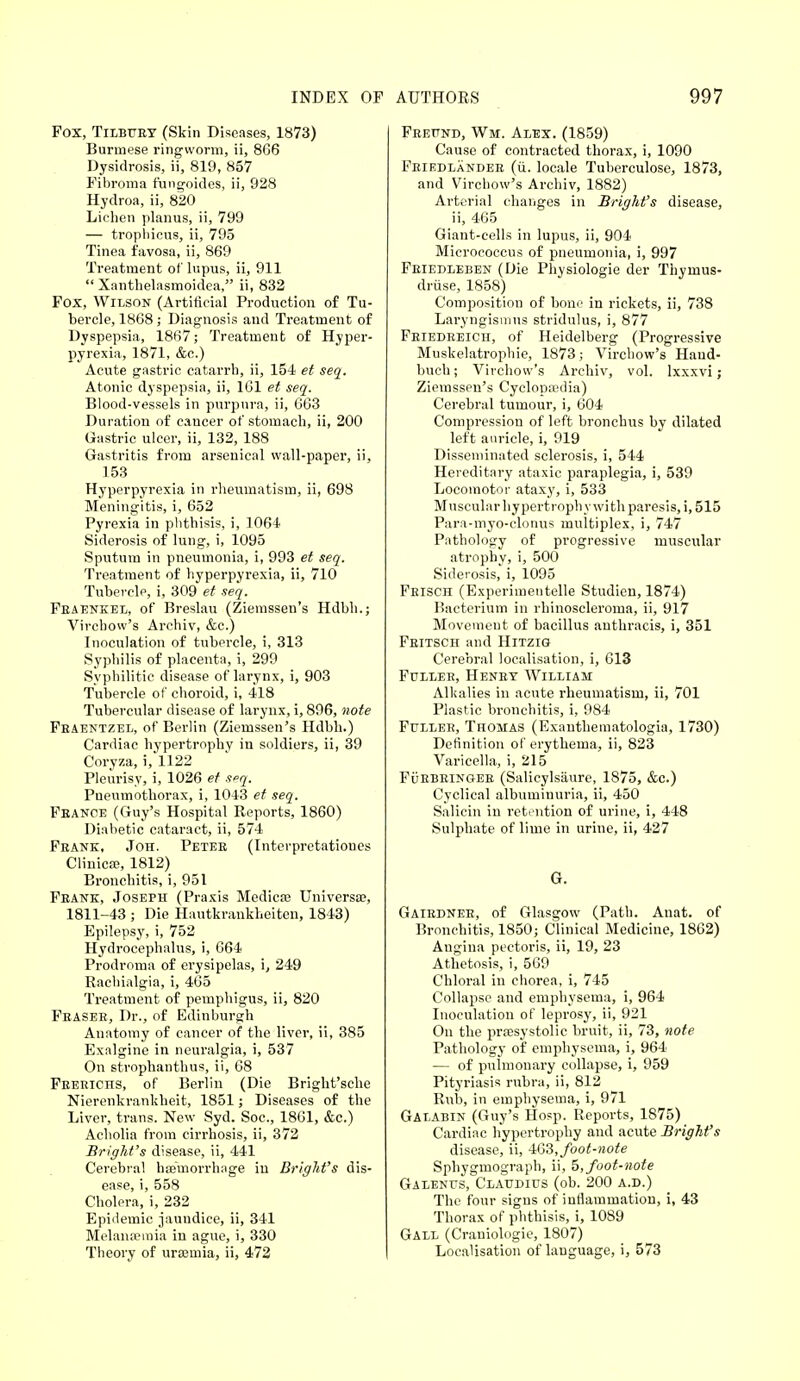 Fox, Tilbury (Skin Diseases, 1873) Burmese ringworm, ii, 866 Dysidrosis, ii, 819, 857 Fibroma fungoides, ii, 928 Hydroa, ii, 820 Lichen planus, ii, 799 — trophicus, ii, 795 Tinea favosa, ii, 869 Treatment of lupus, ii, 911  Xantlielasmoidea, ii, 832 Fox, Wilson (Artificial Production of Tu- bercle, 1868 ; Diagnosis and Treatment of Dyspepsia, 1867; Treatment of Hyper- pyrexia, 1871, &c.) Acute gastric catarrh, ii, 15-1 et seq. Atonic dyspepsia, ii, 1G1 et seq. Blood-vessels in purpura, ii, 663 Duration of cancer of stomach, ii, 200 Gastric ulcer, ii, 132, 188 Gastritis from arsenical wall-paper, ii, 153 Hyperpyrexia in rheumatism, ii, 698 Meningitis, i, 652 Pyrexia in phthisis, i, 1064 Siderosis of lung, i, 1095 Sputum in pneumonia, i, 993 et seq. Treatment of hyperpyrexia, ii, 710 Tubercle, i, 309 et seq. Fbaenkel, of Breslau (Ziemssen's Hdbh.; Virchow's Archiv, &c.) Inoculation of tubercle, i, 313 Syphilis of placenta, i, 299 Syphilitic disease of larynx, i, 903 Tubercle of choroid, i, 418 Tubercular disease of larynx, i, 896, note Feaentzel, of Berlin (Ziemssen's Hdbh.) Cardiac hypertrophy in soldiers, ii, 39 Coryza, i, 1122 Pleurisy, i, 1026 et seq. Pneumothorax, i, 1043 et seq. France (Guy's Hospital Reports, 1860) Diabetic cataract, ii, 574 Feank, Joh. Petee (Interpretatioues Clinica?, 1812) Bronchitis, i, 951 Feank, Joseph (Praxis Medico? Universal, 1811-43 ; Die Hautkrankheiten, 1843) Epilepsy, i, 752 Hydrocephalus, i, 664 Prodroma of erysipelas, i, 249 Rachialgia, i, 465 Treatment of pemphigus, ii, 820 Feasee, Dr., of Edinburgh Anatomy of cancer of the liver, ii, 385 Exalgine in neuralgia, i, 537 On strophanthus, ii, 68 Feerichs, of Berlin (Die Bright'sche Nierenkrankheit, 1851; Diseases of the Liver, trans. New Syd. Soc, 1861, &c.) Acholia from cirrhosis, ii, 372 Bright's disease, ii, 441 Cerebral haemorrhage in Bright's dis- ease, i, 558 Cholera, i, 232 Epidemic jaundice, ii, 341 Melanaemia in ague, i, 330 Theory of ursemia, ii, 472 Feeund, Wi. Alex. (1859) Cause of contracted thorax, i, 1090 Feiedlandeb (ii. locale Tuberculosa 1873, and Virchow's Archiv, 1882) Arterial changes in Bright's disease, ii, 465 Giant-cells in lupus, ii, 904 Micrococcus of pneumonia, i, 997 Feiedleben (Die Physiologic der Thymus- druse, 1858) Composition of bone in rickets, ii, 738 Laryngismus stridulus, i, 877 Friedreich, of Heidelberg (Progressive Muskelatrophie, 1873; Virchow's Haud- buch; Virchow's Archiv, vol. lxxxvi; Ziemssen's Cyclopaedia) Cerebral tumour, i, 604 Compression of left bronchus by dilated left auricle, i, 919 Disseminated sclerosis, i, 544 Hereditary ataxic paraplegia, i, 539 Locomotor ataxy, i, 533 Muscular hypertrophy with paresis, i, 515 Para-myo-clonus multiplex, i, 747 Pathology of progressive muscular atrophy, i, 500 Siderosis, i, 1095 Frisch (Experimentelle Studien, 1874) Bacterium in rhinoscleroma, ii, 917 Movemeut of bacillus authracis, i, 351 Fritsch and Hitzig Cerebral localisation, i, 613 Fuller, Henry William Alkalies in acute rheumatism, ii, 701 Plastic bronchitis, i, 984 Fuller, Thomas (Exauthematologia, 1730) Definition of erythema, ii, 823 Varicella, i, 215 Fuebringer (Salicylsaure, 1875, &c.) Cyclical albuminuria, ii, 450 Salicin in retention of urine, i, 448 Sulphate of lime in urine, ii, 427 G. Gairdnee, of Glasgow (Path. Anat. of Bronchitis, 1850; Clinical Medicine, 1862) Angina pectoris, ii, 19, 23 Athetosis, i, 569 Chloral in chorea, i, 745 Collapse and emphysema, i, 964 Inoculation of leprosy, ii, 921 On the presystolic bruit, ii, 73, note Pathology of emphysema, i, 964 — of pulmonary collapse, i, 959 Pityriasis rubra, ii, 812 Rub, in emphysema, i, 971 Galabin (Guy's Hosp. Reports, 1875) Cardiac hypertrophy and acute Bright's disease, ii, 463, foot-note Sphygmograph, ii, 5, foot-note Galenus, Claudius (ob. 200 a.d.) The four signs of intlammation, i, 43 Thorax of phthisis, i, 1089 Gall (Craniologie, 1807) Localisation of language, i, 573
