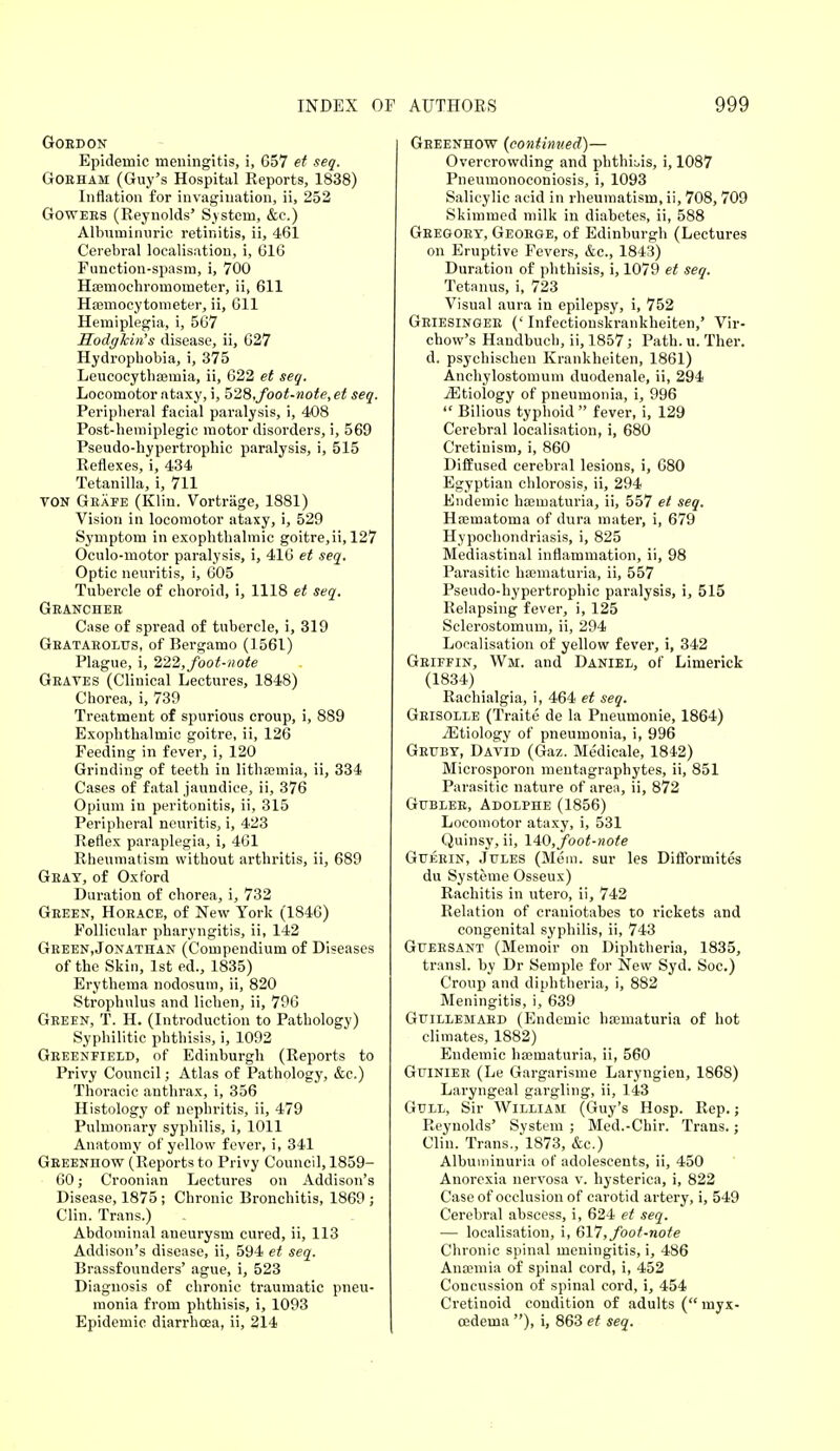 Gordon Epidemic meningitis, i, 657 et seq. Gobham (Guy's Hospital Reports, 1838) Inflation for invagination, ii, 252 Gowees (Reynolds' System, &e.) Albuminuric retinitis, ii, 461 Cerebral localisation, i, 616 Function-spasm, i, 700 Haemochroruometer, ii, 611 HEemocytometer, ii, 611 Hemiplegia, i, 567 Hodghin's disease, ii, 627 Hydrophobia, i, 375 Leucocythsemia, ii, 622 et seq. Locomotor ataxy, i, 5'28,foot-note, et seq. Peripheral facial paralysis, i, 408 Post-hemiplegic motor disorders, i, 569 Pseudo-hypertrophic paralysis, i, 515 Reflexes, i, 434 Tetanilla, i, 711 von Geafe (Klin. Vortriige, 1881) Vision in locomotor ataxy, i, 529 Symptom in exophthalmic goitre,ii, 127 Oculo-motor paralysis, i, 416 et seq. Optic neuritis, i, 605 Tubercle of choroid, i, 1118 et seq. Granchee Case of spread of tubercle, i, 319 Gbataeolus, of Bergamo (1561) Plague, i, 222, foot-note Graves (Clinical Lectures, 1848) Chorea, i, 739 Treatment of spurious croup, i, 889 Exophthalmic goitre, ii, 126 Feeding in fever, i, 120 Grinding of teeth in lithsemia, ii, 334 Cases of fatal jaundice, ii, 376 Opium in peritonitis, ii, 315 Peripheral neuritis, i, 423 Reflex paraplegia, i, 461 Rheumatism without arthritis, ii, 689 Gray, of Oxford Duration of chorea, i, 732 Green, Horace, of New York (1846) Follicular pharyngitis, ii, 142 Geeen.Jonathan (Compendium of Diseases of the Skin, 1st ed., 1835) Erythema nodosum, ii, 820 Strophulus and lichen, ii, 796 Green, T. H. (Introduction to Pathology) Syphilitic phthisis, i, 1092 Greenfield, of Edinburgh (Reports to Privy Council; Atlas of Pathology, &c.) Thoracic anthrax, i, 356 Histology of nephritis, ii, 479 Pulmonary syphilis, i, 1011 Anatomy of yellow fever, i, 341 Geeenhow (Reports to Privy Council, 1859- 60; Croonian Lectures on Addison's Disease, 1875 ; Chronic Bronchitis, 1869 ; Clin. Trans.) Abdominal aneurysm cured, ii, 113 Addison's disease, ii, 594 et seq. Brassfouuders' ague, i, 523 Diagnosis of chronic traumatic pneu- monia from phthisis, i, 1093 Epidemic diarrhoea, ii, 214 Geeenhow {continued)— Overcrowding and phthLis, i, 1087 Pneumonoconiosis, i, 1093 Salicylic acid in rheumatism, ii, 708, 709 Skimmed milk in diabetes, ii, 588 Geegoet, Geoege, of Edinburgh (Lectures on Eruptive Fevers, &c, 1843) Duration of phthisis, i, 1079 et seq. Tetanus, i, 723 Visual aura in epilepsy, i, 752 Geiesingee (' Infectionskrankheiten,' Vir- chow's Handbuch, ii, 1857; Path. u. Ther. d. psychischen Krankheiten, 1861) Anchylostomum duodenale, ii, 294 iEtiology of pneumonia, i, 996  Bilious typhoid  fever, i, 129 Cerebral localisation, i, 680 Cretinism, i, 860 Diffused cerebral lesions, i, G80 Egyptian chlorosis, ii, 294 Endemic ha;maturia, ii, 557 et seq. Hasmatoma of dura mater, i, 679 Hypochondriasis, i, 825 Mediastinal inflammation, ii, 98 Parasitic hematuria, ii, 557 Pseudo-hypertrophic paralysis, i, 515 Relapsing fever, i, 125 Sclerostomum, ii, 294 Localisation of yellow fever, i, 342 Griffin, Wm. and Daniel, of Limerick (1834) Rachialgia, i, 464 et seq. Grisolle (Traite de la Pneumonie, 1864) ^Etiology of pneumonia, i, 996 Grubt, David (Gaz. Medicale, 1842) Microsporon mentagraphytes, ii, 851 Parasitic nature of area, ii, 872 Gtjbler, Adolphe (1856) Locomotor ataxy, i, 531 Quinsy, ii, 140, foot-note Gueein, Jules (Mem. sur les Difformites du Systeme Osseux) Rachitis in utero, ii, 742 Relation of craniotabes to rickets and congenital syphilis, ii, 743 Gfersant (Memoir on Diphtheria, 1835, transl. by Dr Semple for New Syd. Soc.) Croup and diphtheria, i, 882 Meningitis, i, 639 Gt/illemabd (Endemic hsematuria of hot climates, 1882) Endemic hajmaturia, ii, 560 Gijinier (Le Gargarisme Laryngien, 1868) Laryngeal gargling, ii, 143 Gull, Sir William (Guy's Hosp. Rep.; Reynolds' System ; Med.-Chir. Trans.; Clin. Trans., 1873, &c.) Albuminuria of adolescents, ii, 450 Anorexia nervosa v. hysterica, i, 822 Case of occlusion of carotid artery, i, 549 Cerebral abscess, i, 624 et seq. — localisation, i, 617', foot-note Chronic spinal meningitis, i, 486 Anaemia of spinal cord, i, 452 Concussion of spinal cord, i, 454 Cretinoid condition of adults ( myx- oedema ), i, 863 et seq.