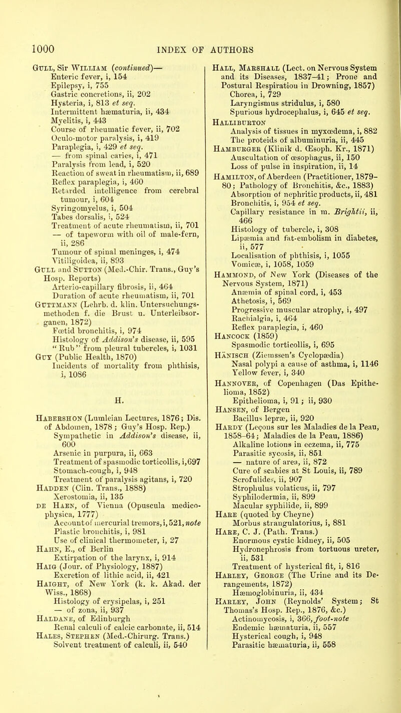 Gull, Sir William (continued)— Entei-ic fever, i, 154 Epilepsy, i, 755 Gastric concretions, ii, 202 Hysteria, i, 813 et seq. Intermittent hoematuria, ii, 434 Myelitis, i, 443 Course of rheumatic fever, ii, 702 Oculo-motor paralysis, i, 419 Paraplegia, i, 429 et seq. — from spinal caries, i, 471 Paralysis from lead, i, 520 Reaction of sweat in rheumatism, ii, 689 Reflex paraplegia, i, 460 Retarded intelligence from cerebral tumour, i, 604 Syringomyelus, i, 504 Tabes dorsalis, i, 524 Treatment of acute rheumatism, ii, 701 — of tapeworm with oil of male-fern, ii, 286 Tumour of spinal meninges, i, 474 Vitiligoidea, ii, 893 Gull and Sutton (Med.-Chir. Trans., Guy's Hosp. Reports) Arterio-capillary fibrosis, ii, 464 Duration of acute rheumatism, ii, 701 Guttmann (Lehrb. d. klin. Untersuchungs- methoden f. die Brust u. Unterleibsor- ganen, 1872) Foetid bronchitis, i, 974 Histology of Addison's disease, ii, 595  Rub  from pleural tubercles, i, 1031 Gut (Public Health, 1870) Incidents of mortality from phthisis, i, 1086 H. Habeeshon (Lumleian Lectures, 1876; Dis. of Abdomen, 1878 ; Guy's Hosp. Rep.) Sympathetic in Addison's disease, ii, 600 Arsenic in purpura, ii, 663 Treatment of spasmodic torticollis, i,697 Stomach-cough, i, 948 Treatment of paralysis agitans, i, 720 Hadden (Clin. Trans., 1888) Xerostomia, ii, 135 de Haen, of Vienna (Opuscula medico- physica, 1777) Account of mercurial tremors,!, 521, note Plastic bronchitis, i, 981 Use of clinical thermometer, i, 27 Hahn, E., of Berlin Extirpation of the larynx, i, 914 Haig (Jour, of Physiology, 1887) Excretion of lithic acid, ii, 421 Haight, of New York (k. k. Akad. der Wiss., 1868) Histology of erysipelas, i, 251 — of zona, ii, 937 Haldane, of Edinburgh Renal calculi of calcic carbonate, ii, 514 Hales, Stephen (Med.-Chirurg. Trans.) Solvent treatment of calculi, ii, 540 Hall, Maeshall (Lect. on Nervous System and its Diseases, 1837-41; Prone and Postural Respiration in Drowning, 1857) Chorea, i, 729 Laryngismus stridulus, i, 580 Spurious hydrocephalus, i, 645 et seq. Hallibueton Analysis of tissues in myxcedema, i, 882 The proteids of albuminuria, ii, 445 Hambubgee (Kliuik d. (Esoph. Kr., 1871) Auscultation of oesophagus, ii, 150 Loss of pulse in inspiration, ii, 14 Hamilton, of Aberdeen (Practitioner, 1879- 80; Pathology of Bronchitis, &c, 1883) Absorption of nephritic products, ii, 481 Bronchitis, i, 954 et seq. Capillary resistance in m. Brightii, ii, 466 Histology of tubercle, i, 308 Lipaernia and fat-embolism in diabetes, ii, 577 Localisation of phthisis, i, 1055 Vomica}, i, 1058, 1059 Hammond, of New York (Diseases of the Nervous System, 1871) Anaemia of spinal cord, i, 453 Athetosis, i, 569 Progressive muscular atrophy, i, 497 Racliialgia, i, 464 Reflex paraplegia, i, 460 Hancock (1859) Spasmodic torticollis, i, 695 HaNISCH (Ziemssen's Cyclopaedia) Nasal polypi a cause of asthma, i, 1146 Yellow fever, i, 340 Hannovee, of Copenhagen (Das Epithe- lioma, 1852) Epithelioma, i, 91; ii, 930 Hansen, of Bergen Bacillus lepra;, ii, 920 Haedt (Lecous sur les Maladies de la Peau, 1858-64; Maladies de la Peau, 1886) Alkaline lotions in eczema, ii, 775 Parasitic sycosis, ii, 851 — nature of area, ii, 872 Cure of scabies at St Louis, ii, 789 Scrofulides, ii, 907 Strophulus volaticus, ii, 797 Syphilodermia, ii, 899 Macular syphilide, ii, 899 Haee (quoted by Cheyne) Morbus strangulatorius, i, 881 Haee, C. J. (Path. Trans.) Enormous cystic kidney, ii, 505 Hydronephrosis from tortuous ureter, ii, 531 Treatment of hysterical fit, i, 816 Haeley, Geoege (The Urine and its De- rangements, 1872) Haernoglobinuria, ii, 434 Haeley, John (Reynolds' System; St Thomas's Hosp. Rep., 1876, &c.) Actinomycosis, i, 366, foot-note Endemic hsematuria, ii, 557 Hysterical cough, i, 948 Parasitic hsematuria, ii, 558