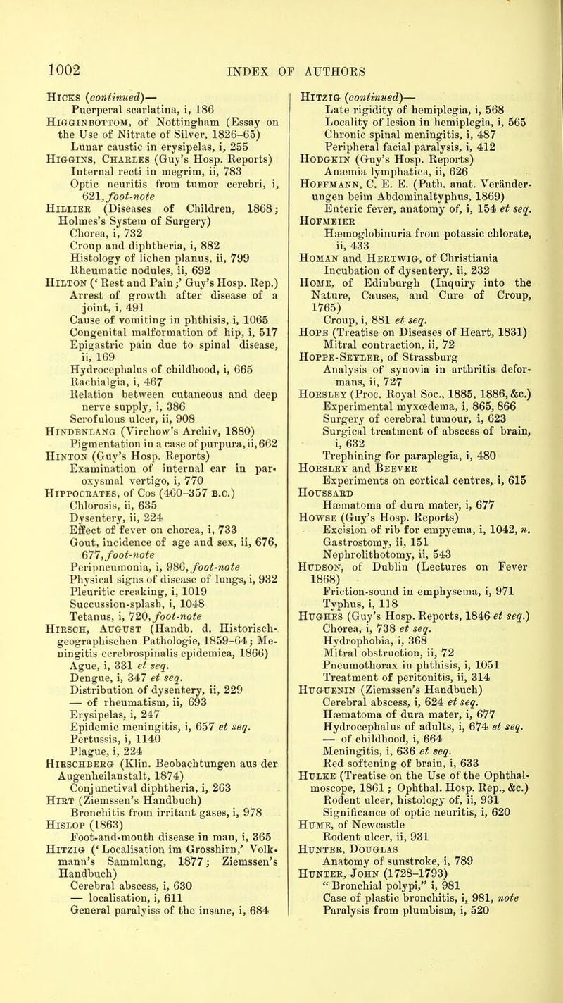 Hicks (continued)— Puerperal scarlatina, i, 186 Higginbottom, of Nottingham (Essay on the Use of Nitrate of Silver, 1826-65) Lunar caustic in erysipelas, i, 255 Higgins, Chables (Guy's Hosp. Reports) Internal recti in megrim, ii, 783 Optic neuritis from tumor cerebri, i, 621, foot-note Hilliee (Diseases of Children, 1868; Holmes's System of Surgery) Chorea, i, 732 Croup and diphtheria, i, 882 Histology of lichen planus, ii, 799 Rheumatic nodules, ii, 692 Hilton (' Rest and Pain;' Guy's Hosp. Rep.) Arrest of growth after disease of a joint, i, 491 Cause of vomiting in phthisis, i, 1065 Congenital malformation of hip, i, 517 Epigastric pain due to spinal disease, ii, 169 Hydrocephalus of childhood, i, 665 Rachialgia, i, 467 Relation between cutaneous and deep nerve supply, i, 386 Scrofulous ulcer, ii, 908 Hindenlang (Virchow's Archiv, 1880) Pigmentation in a case of purpura, ii, 662 Hinton (Guy's Hosp. Reports) Examination of internal ear in par- oxysmal vertigo, i, 770 Hippocbates, of Cos (460-357 B.C.) Chlorosis, ii, 635 Dysentery, ii, 224 Effect of fever on chorea, i, 733 Gout, incidence of age and sex, ii, 676, 677, foot-note Peripneumonia, i, 986, foot-note Physical signs of disease of lungs, i, 932 Pleuritic creaking, i, 1019 Succussion-splash, i, 1048 Tetanus, i, 720, foot-note Hiesch, August (Handb. d. Historisch- geographischen Pathologie, 1859-64; Me- ningitis cerebrospinalis epidemica, 1866) Ague, i, 331 et seq. Dengue, i, 347 et seq. Distribution of dysentery, ii, 229 — of rheumatism, ii, 693 Erysipelas, i, 247 Epidemic meningitis, i, 657 et seq. Pertussis, i, 1140 Plague, i, 224 Hieschbeeg (Klin. Beobachtungen aus der Augenheilanstalt, 1874) Conjunctival diphtheria, i, 263 Hiet (Ziemssen's Handbuch) Bronchitis from irritant gases, i, 978 Hislop (1863) Foot-and-mouth disease in man, i, 365 Hitzig (' Localisation im Grosshirn,' Volk- mann's Sammlung, 1877; Ziemssen's Handbuch) Cerebral abscess, i, 630 — localisation, i, 611 General paralyiss of the insane, i, 684 Hitzig (continued)— Late rigidity of hemiplegia, i, 568 Locality of lesion in hemiplegia, i, 565 Chronic spinal meningitis, i, 487 Peripheral facial paralysis, i, 412 Hodgkin (Guy's Hosp. Reports) Anaemia lymphatica, ii, 626 Hoffmann, C. E. E. (Path. anat. Veriinder- ungen beim Abdominaltyphus, 1869) Enteric fever, anatomy of, i, 154 et seq. Hofmeieb Hseraoglobinuria from potassic chlorate, ii, 433 Homan and Heetwig, of Christiania Incubation of dysentery, ii, 232 Home, of Edinburgh (Inquiry into the Nature, Causes, and Cure of Croup, 1765) Croup, i, 881 et seq. Hope (Treatise on Diseases of Heart, 1831) Mitral contraction, ii, 72 Hoppe-Seylee, of Strassburg Analysis of synovia in arthritis defor- mans, ii, 727 HoESiiET (Proc. Royal Soc, 1885,1886, &c.) Experimental myxcedema, i, 865, 866 Surgery of cerebral tumour, i, 623 Surgical treatment of abscess of brain, i, 632 Trephining for paraplegia, i, 480 Hoeslet and Beeyee Experiments on cortical centres, i, 615 Houssaed Hsematoma of dura mater, i, 677 Howse (Guy's Hosp. Reports) Excision of rib for empyema, i, 1042, n. Gastrostomy, ii, 151 Nephrolithotomy, ii, 543 Hudson, of Dublin (Lectures on Fever 1868) Friction-sound in emphysema, i, 971 Typhus, i, 118 Hughes (Guy's Hosp. Reports, 1846 et seq.) Chorea, i, 738 et seq. Hydrophobia, i, 368 Mitral obstruction, ii, 72 Pneumothorax in phthisis, i, 1051 Treatment of peritonitis, ii, 314 Huguenin (Ziemssen's Handbuch) Cerebral abscess, i, 624 et seq. Hsematoma of dura mater, i, 677 Hydrocephalus of adults, i, 674 et seq. — of childhood, i, 664 Meningitis, i, 636 et seq. Red softening of brain, i, 633 Hulke (Treatise on the Use of the Ophthal- moscope, 1861; Ophthal. Hosp. Rep., &c.) Rodent ulcer, histology of, ii, 931 Significance of optic neuritis, i, 620 Hume, of Newcastle Rodent ulcer, ii, 931 Huntee, Douglas Anatomy of sunstroke, i, 789 Huntee, John (1728-1793)  Bronchial polypi, i, 981 Case of plastic bronchitis, i, 981, note Paralysis from plumbism, i, 520