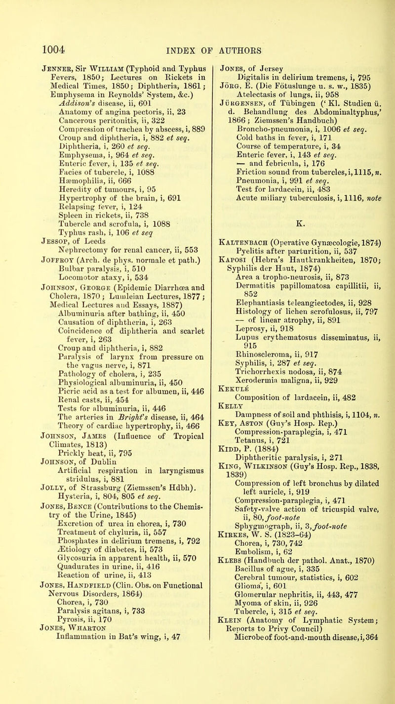 Jenneb, Sir William (Typhoid and Typhus Fevers, 1850; Lectures on Rickets in Medical Times, 1850; Diphtheria, 1861; Emphysema in Reynolds' System, &c.) Addison's disease, ii, 601 Anatomy of angina pectoris, ii, 23 Cancerous peritonitis, ii, 322 Compression of trachea by abscess, i, 889 Croup and diphtheria, i, 882 et seq. Diphtheria, i, 260 et seq. Emphysema, i, 964 et seq. Enteric fever, i, 135 et seq. Facies of tubercle, i, 1088 Haemophilia, ii, 666 Heredity of tumours, i, 95 Hypertrophy of the brain, i, 691 Relapsing fever, i, 124 Spleen in rickets, ii, 738 Tubercle and scrofula, i, 1088 Typhus rash, i, 106 et seq Jessop, of Leeds Nephrectomy for renal cancer, ii, 553 Joffboy (Arch, de phys. normale et path.) Bulbar paralysis, i, 510 Locomotor ataxy, i, 534 Johnson, Geoege (Epidemic Diarrhoea and Cholera, 1870 ; Lumleian Lectures, 1877 ; Medical Lectures and Essays, 1887) Albuminuria after bathing, ii, 450 Causation of diphtheria, i, 263 Coincidence of diphtheria and scarlet fever, i, 263 Croup and diphtheria, i, 882 Paralysis of larynx from pressure on the vagus nerve, i, 871 Pathology of cholera, i, 235 Physiological albuminuria, ii, 450 Picric acid as a test for albumen, ii, 446 Renal casts, ii, 454 Tests for albuminuria, ii, 446 The arteries in BrigMs disease, ii, 464 Theory of cardiac hypertrophy, ii, 466 Johnson, James (Influence of Tropical Climates, 1813) Prickly heat, ii, 795 Johnson, of Dublin Artificial respiration in laryngismus stridulus, i, 881 Jolly, of Strassburg (Ziemssen's Hdbh). Hysteria, i, 804, 805 et seq. Jones, Bence (Contributions to the Chemis- try of the Urine, 1845) Excretion of urea in chorea, i, 730 Treatment of chyluria, ii, 557 Phosphates in delirium tremens, i, 792 jEtiology of diabetes, ii, 573 Glycosuria in apparent health, ii, 570 Quadurates in urine, ii, 416 Reaction of urine, ii, 413 Jones, Handfield (Clin. Obs. on Functional Nervous Disorders, 1864) Chorea, i, 730 Paralysis agitans, i, 733 Pyrosis, ii, 170 Jones, Whaeton Inflammation in Bat's wing, i, 47 Jones, of Jersey Digitalis in delirium tremens, i, 795 Joeg, E. (Die Fotuslunge u. s. w., 1835) Atelectasis of lungs, ii, 958 Jukgensen, of Tubingen ('Kl. Studien ii. d. Behandlung des Abdominaltyphus,' 1866; Ziemssen's Handbuch) Broncho-pneumonia, i, 1006 et seq. Cold baths in fever, i, 171 Course of temperature, i, 34 Enteric fever, i, 143 et seq. — and febricula, i, 176 Friction sound from tubercles, i, 1115, n. Pneumonia, i, 991 et seq. Test for lardacein, ii, 483 Acute miliary tuberculosis, i, 1116, note K. Kaltenbach (Operative Gynsecologie, 1874) Pyelitis after parturition, ii, 537 Kaposi (Hebra's Hautkrankheiten, 1870; Syphilis der Hnut, 1874) Area a tropho-neurosis, ii, 873 Dermatitis papillomatosa capillitii, ii, 852 Elephantiasis teleangiectodes, ii, 928 Histology of lichen scrofulosus, ii, 797 — of linear atrophy, ii, 891 Leprosy, ii, 918 Lupus erythematosus disseminatus, ii, 915 Rhinoscleroma, ii, 917 Syphilis, i, 287 et seq. Trichorrhexis nodosa, ii, 874 Xerodermia maligna, ii, 929 Kekule Composition of lardacein, ii, 482 Kelly Dampness of soil and phthisis, i, 1104, n. Key, Aston (Guy's Hosp. Rep.) Compression-paraplegia, i, 471 Tetanus, i, 721 Kidd, P. (1884) Diphtheritic paralysis, i, 271 King, Wilkinson (Guy's Hosp. Rep., 1838, 1839) Compression of left bronchus by dilated left auricle, i, 919 Compression-paraplegia, i, 471 Safety-valve action of tricuspid valve, ii, SO, foot-note Sphygmograph, ii, 3,foot-note Kiekes, W. S. (1823-64) Chorea, i, 730, 742 Embolism, i, 62 Klebs (Handbuch der pathol. Anat., 1870) Bacillus of ague, i, 335 Cerebral tumour, statistics, i, 602 Glioma', i, 601 Glomerular nephritis, ii, 443, 477 Myoma of skin, ii, 926 Tubercle, i, 315 et seq. Klein (Anatomy of Lymphatic System; Reports to Privy Council) Microbe of foot-and-mouth disease, i, 364