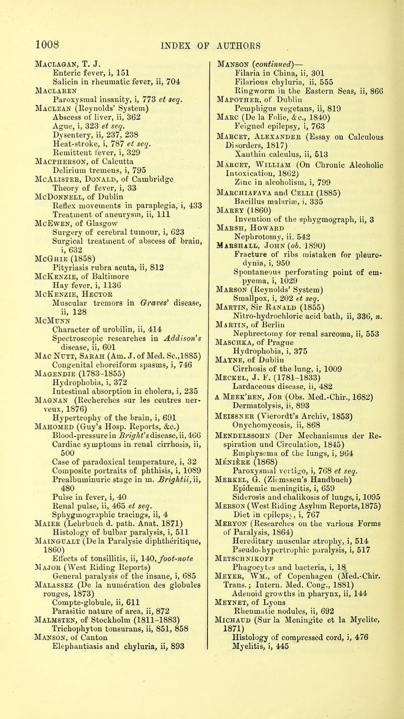 Maclagan, T. J. Enteric fever, i, 151 Salicin in rheumatic fever, ii, 704 Maclaeen Paroxysmal insanity, i, 773 et seq. Maclean (Reynolds' System) Abscess of liver, ii, 362 Ague, i, 323 et seq. Dysentery, ii, 237, 238 Heat-stroke, i, 787 et seq. Remittent fever, i, 329 Macpheeson, of Calcutta Delirium tremens, i, 795 McAlistee, Donald, of Cambridge Theory of fever, i, 33 McDonnell, of Dublin Reflex movements in paraplegia, i, 433 Treatment of aneurysm, ii, 111 McEwen, of Glasgow Surgery of cerebral tumour, i, G23 Surgical treatment of abscess of brain, i, 632 McGhie (1858) Pityriasis rubra acuta, ii, 812 McKenzie, of Baltimore Hay fever, i, 1136 McKenzie, Hectoe Muscular tremors in Graves' disease, ii, 128 McMunn Character of urobilin, ii, 414 Spectroscopic researches in Addison's disease, ii, 601 Mac Nutt, Saeah (Am. J. of Med. Sc.,1885) Congenital choreiform spasms, i, 746 Magendie (1783-1855) Hydrophobia, i, 372 Intestinal absorption in cholera, i, 235 Magnan (Recherches sur les centres ner- veux, 1876) Hypertrophy of the brain, i, 691 Mahomed (Guy's Hosp. Reports, &c.) Blood-pressure in BrigM's disease, ii, 466 Cardiac symptoms in renal cirrhosis, ii, 500 Case of paradoxical temperature, i, 32 Composite portraits of phthisis, i, 1089 Prealbuminuric stage in m. JBrightii, ii, 480 Pulse in fever, i, 40 Renal pulse, ii, 465 et seq. Sphygmographic tracings, ii, 4 Maiee (Lehrbuch d. path. Anat. 1871) Histology of bulbar paralysis, i, 511 Maingualt (De la Paralysie diphtheritique, I860) Effects of tonsillitis, ii, 140, foot-note Majoe (West Riding Reports) General paralysis of the insane, i, 685 Malassez (De la numeration des globules rouges, 1873) Compte-globule, ii, 611 Parasitic nature of area, ii, 872 Malmsten, of Stockholm (1811-1883) Trichophyton tonsurans, ii, 851, 858 Manson, of Canton Elephantiasis and chyluria, ii, 893 Manson {continued)— Filaria in China, ii, 301 Filarious chyluria, ii, 555 Ringworm in the Eastern Seas, ii, 866 Mapothee, of Dublin Pemphigus vegetans, ii, 819 Maec (De la Folie, &c, 1840) Feigned epilepsy, i, 763 Maecet, Alexandee (Essay on Calculous Disorders, 1817) Xanthin calculus, ii, 513 Maecet, William (On Chronic Alcoholic Intoxication, 1862) Zinc in alcoholism, i, 799 Maechiaiava and Celli (1885) Bacillus malarise, i, 335 Maeey (1860) Invention of the sphygmograph, ii, 3 Maesh, Howaed Nephrotomy, ii, 542 Marshall, John (ob. 1890) Fracture of ribs mistaken for pleuro- dynia, i, 950 Spontaneous perforating point of em- pyema, i, 1029 Maeson (Reynolds' System) Smallpox, i, 202 et seq. Maktin, Sir Ranald (1855) Nitro-hydrochloric acid bath, ii, 336, n. Maetin, of Berlin Nephrectomy for renal sarcoma, ii, 553 Maschka, of Prague Hydrophobia, i, 375 MATNE, of Dublin Cirrhosis of the lung, i, 1009 Meckel, J. F. (1781-1833) Lardaceous disease, ii, 482 A Meek'een, Job (Obs. Med.-Chir., 1682) Dermatolysis, ii, 893 Meissnee (Vierordt's Archiv, 1853) Onychomycosis, ii, 868 Mendelssohn (Der Mechanismus der Re- spiration und Circulation, 1845) Emphysema of the lungs, i, 964 Menieee (1868) Paroxysmal vertigo, i, 768 et seq. Meekel, G. (Zumssen's Handbuch) Epidemic meningitis, i, 659 Siderosis and chalikosis of lungs, i, 1095 Meeson (West Riding Asylum Reports, 1875) Diet in epileps), i, 767 Meexon (Researches on the various Forms of Paralysis, 1864) Hereditary muscular atrophy, i, 514 Pseudo-hypertrophic paralysis, i, 517 Metschnikoff Phagocytes and bacteria, i, 18 Meyeb, Wm., of Copenhagen (Med.-Chir. Trans.; Intern. Med. Cong., 1881) Adenoid growths in pharynx, ii, 144 Meynet, of Lyons Rheumatic nodules, ii, 692 Michaud (Sur la Meningite et la Myelite, 1871) Histology of compressed cord, i, 476 Myelitis, i, 445