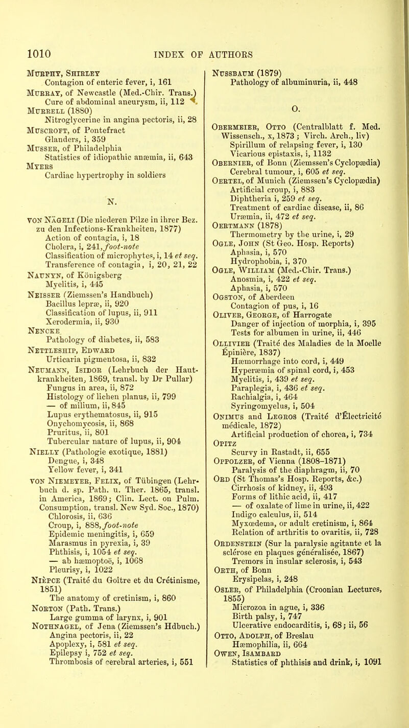 MUEPHY, SHIBLEY Contagion of enteric fever, i, 161 Mueeat, of Newcastle (Med.-Chir. Trans.) Cure of abdominal aneurysm, ii, 112 T Mubbell (1880) Nitroglycerine in angina pectoris, ii, 28 Musceoft, of Pontefract Glanders, i, 359 Mtjssee, of Philadelphia Statistics of idiopathic anaemia, ii, 643 Myees Cardiac hypertrophy in soldiers N. VON NXgeli (Die niederen Pilze in ihrer Bez. zu den Infections-Krankheiten, 1877) Action of contagia, i, 18 Cholera, i, 241,foot-note Classification of microphytes, i, 14 et seq. Transference of contagia, i, 20, 21, 22 NATJNYN, of Konigsberg Myelitis, i, 445 Neissee (Ziemssen's Handbuch) Bacillus leprae, ii, 920 Classification of lupus, ii, 911 Xerodermia, ii, 930 Nencke. Pathology of diabetes, ii, 583 Nettleship, Edwabd Urticaria pigmentosa, ii, 832 Neumann, Isidoe (Lehrbuch der Haut- krankheiten, 1869, transl. by Dr Pullar) Fungus in area, ii, 872 Histology of lichen planus, ii, 799 — of milium, ii, 845 Lupus erythematosus, ii, 915 Onychomycosis, ii, 868 Pruritus, ii, 801 Tubercular nature of lupus, ii, 904 Nielly (Pathologie exotique, 1881) Dengue, i, 348 Yellow fever, i, 341 VON NlEMEYEE, Feiix, of Tubingen (Lehr- buch d. sp. Path. u. Ther. 1865, transl. in America, 1869; Clin. Lect. on Pulm. Consumption, transl. New Syd. Soc, 1870) Chlorosis, ii, 636 Croup, i, 888, foot-note Epidemic meningitis, i, 659 Marasmus in pyrexia, i, 39 Phthisis, i, 1054 et seq. — ab haemoptoe, i, 1068 Pleurisy, i, 1022 Niepce (Traite du Goitre et du Cretinisme, 1851) The anatomy of cretinism, i, 860 Noeton (Path. Trans.) Large gumma of larynx, i, 901 Nothnagel, of Jena (Ziemssen's Hdbuch.) Angina pectoris, ii, 22 Apoplexy, i, 581 et seq. Epilepsy i, 752 et seq. Thrombosis of -erebral arteries, i, 551 Nussbattm (1879) Pathology of albuminuria, ii, 448 O. Obeemeiee, Otto (Centralblatt f. Med. Wissensch., x, 1873 ; Virch. Arch., liv) Spirillum of relapsing fever, i, 130 Vicarious epistaxis, i, 1132 Obeeniee, of Bonn (Ziemssen's Cyclopaedia) Cerebral tumour, i, 605 et seq. Oebtel, of Munich (Ziemssen's Cyclopaedia) Artificial croup, i, 883 Diphtheria i, 259 et seq. Treatment of cardiac disease, ii, 86 Uraemia, ii, 472 et seq. Oeetmann (1878) Thermometry by the urine, i, 29 Ogle, John (St Geo. Hosp. Reports) Aphasia, i, 570 Hydrophobia, i, 370 Ogle, William (Med.-Chir. Trans.) Anosmia, i, 422 et seq. Aphasia, i, 570 Ogston, of Aberdeen Contagion of pus, i, 16 Olives, Geoege, of Harrogate Danger of injection of morphia, i, 395 Tests for albumen in urine, ii, 446 Olliviee (Traite des Maladies de la Moelle Epiniere, 1837) Haemorrhage into cord, i, 449 Hyperaemia of spinal cord, i, 453 Myelitis, i, 439 et seq. Paraplegia, i, 436 et seq. Rachialgia, i, 464 Syringomyelus, i, 504 Onimtts and Legeos (Traite d'Electricito medicale, 1872) Artificial production of chorea, i, 734 Opitz Scurvy in Rastadt, ii, 655 Oppolzee, of Vienna (1808-1871) Paralysis of the diaphragm, ii, 70 Oed (St Thomas's Hosp. Reports, &c.) Cirrhosis of kidney, ii, 493 Forms of lithic acid, ii, 417 — of oxalate of lime in urine, ii, 422 Indigo calculus, ii, 514 Myxcedema, or adult cretinism, i, 864 Relation of arthritis to ovaritis, ii, 728 Oedenstein (Sur la paralysie agitante et la sclerose en plaques generalised, 1867) Tremors in insular sclerosis, i, 543 Oeth, of Bonn Erysipelas, i, 248 Oslee, of Philadelphia (Croonian Lectures, 1855) Microzoa in ague, i, 336 Birth palsy, i, 747 Ulcerative endocarditis, i, 68; ii, 56 Otto, Adolph, of Breslau Haemophilia, ii, 664 Owen, Isambaed Statistics of phthisis and drink, i, 1091