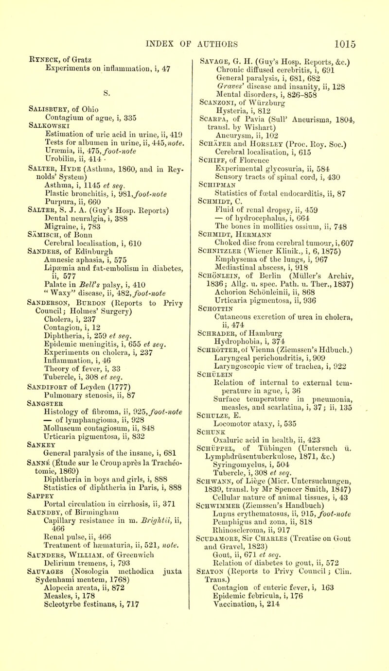 Ryneck, of Gratz Experiments on inflammation, i, 47 S. Salisbury, of Ohio Contagium of ague, i, 335 Salkowski Estimation of uric acid in urine, ii, 419 Tests for albumen in urine, ii, 445,wo£e. Uraturia, ii, 475, foot-note Urobilin, ii, 414 • Saltee, Hyde (Asthma, 1860, and in Rey- nolds' System) Asthma, i, 1145 et seq. Plastic bronchitis, i, 9S1,foot-note Purpura, ii, 660 Saltee, S. J. A. (Guy's Hosp. Reports) Dental neuralgia, i, 388 Migraine, i, 783 Samisch, of Bonn Cerebral localisation, i, 610 Sandees, of Edinburgh Amnesic aphasia, i, 575 Lipajmia and fat-embolism in diabetes, ii, 577 Palate in Bell's palsy, i, 410  Waxy disease, ii, 482, foot-note Sandebson, Buedon (Reports to Privy Council; Holmes' Surgery) Cholera, i, 237 Contagion, i, 12 Diphtheria, i, 259 et seq. Epidemic meningitis, i, 655 et seq. Experiments on cholera, i, 237 Inflammation, i, 46 Theory of fever, i, 33 Tubercle, i, 308 et seq. Sandifoet of Leyden (1777) Pulmonary stenosis, ii, 87 Sangstee Histology of fibroma, ii, 925, foot-note — of lymphangioma, ii, 928 Molluscum contagiosum, ii, 848 Urticaria pigmentosa, ii, 832 Sankey General paralysis of the insane, i, 681 Sanne (Etude sur le Croup apres la Tracheo- tomie, 1869) Diphtheria in boys and girls, i, 888 Statistics of diphtheria in Paris, i, 888 Sappey Portal circulation in cirrhosis, ii, 371 Saundby, of Birmingham Capillary resistance in m. Srightii, ii, 466 Renal pulse, ii, 466 Treatment of hematuria, ii, 521, note. Saundees, William, of Greenwich Delirium tremens, i, 793 Sattvages (Nosologia methodica juxta Sydenhami mentem, 1768) Alopecia areata, ii, 872 Measles, i, 178 Scleotyrbe festinans, i, 717 Savage, G. H. (Guy's Hosp. Reports, &c.) Chronic diffused cerebritis, i, 691 General paralysis, i, 681, 682 Graves' disease and insanity, ii, 128 Mental disorders, i, 826-858 Scanzoni, of Wiirzburg Hysteria, i, 812 Scaepa, of Pavia (Sull' Aneurisma, 1804, transl. by Wishart) Aneurysm, ii, 102 Schafer and Hoesley (Proc. Roy. Soc.) Cerebral localisation, i, 615 Schifp, of Florence Experimental glycosuria, ii, 584 Sensory tracts of spinal cord, i, 430 Schipman Statistics of fcetal endocarditis, ii, 87 Schmidt, C. Fluid of renal dropsy, ii, 459 — of hydrocephalus, i, 664 The bones in mollifies ossium, ii, 748 Schmidt, Heemann Choked disc from cerebral tumour, i, 607 Schnitzlee (Wiener Klinik., i, 6,1875) Emphysema of the lungs, i, 967 Mediastinal abscess, i, 918 Schonlein, of Berlin (Midler's Archiv, 1836; Allg. u. spec. Path. u. Ther., 1837) Achorion Schoenleinii, ii, 868 Urticaria pigmentosa, ii, 936 Schottin Cutaneous excretion of urea in cholera, ii, 474 Schradee, of Hamburg Hydrophobia, i, 374 Scheottee, of Vienna (Ziemssen's Hdbuch.) Laryngeal perichondritis, i, 909 Laryngoscopic view of trachea, i, 922 Schulein Relation of internal to external tem- perature in ague, i, 36 Surface temperature in pneumonia, measles, and scarlatina, i, 37; ii, 135 Schulze, E. Locomotor ataxy, i, 535 Schunk Oxaluric acid in health, ii, 423 Schuppel, of Tubingen (Untersuch ii. Lymphdriisentuberkulose, 1871, &c.) Syringomyelus, i, 504 Tubercle, i, 308 et seq. Schwann, of Liege (Micr. Untersuchungen, 1839, transl. by Mr Spencer Smith, 1847) Cellular nature of animal tissues, i, 43 Schwimmee (Ziemssen's Haudbuch) Lupus erythematosus, ii, 915, foot-note Pemphigus and zona, ii, 818 Rhiuoscleroma, ii, 917 Scudamoee, Sir Chaeles (Treatise on Gout and Gravel, 1823) Gout, ii, 671 et seq. Relation of diabetes to gout, ii, 572 Seaton (Reports to Privy Council ; Clin. Trans.) Contagion of enteric fever, i, 163 Epidemic febricula, i, 176 Vaccination, i, 214