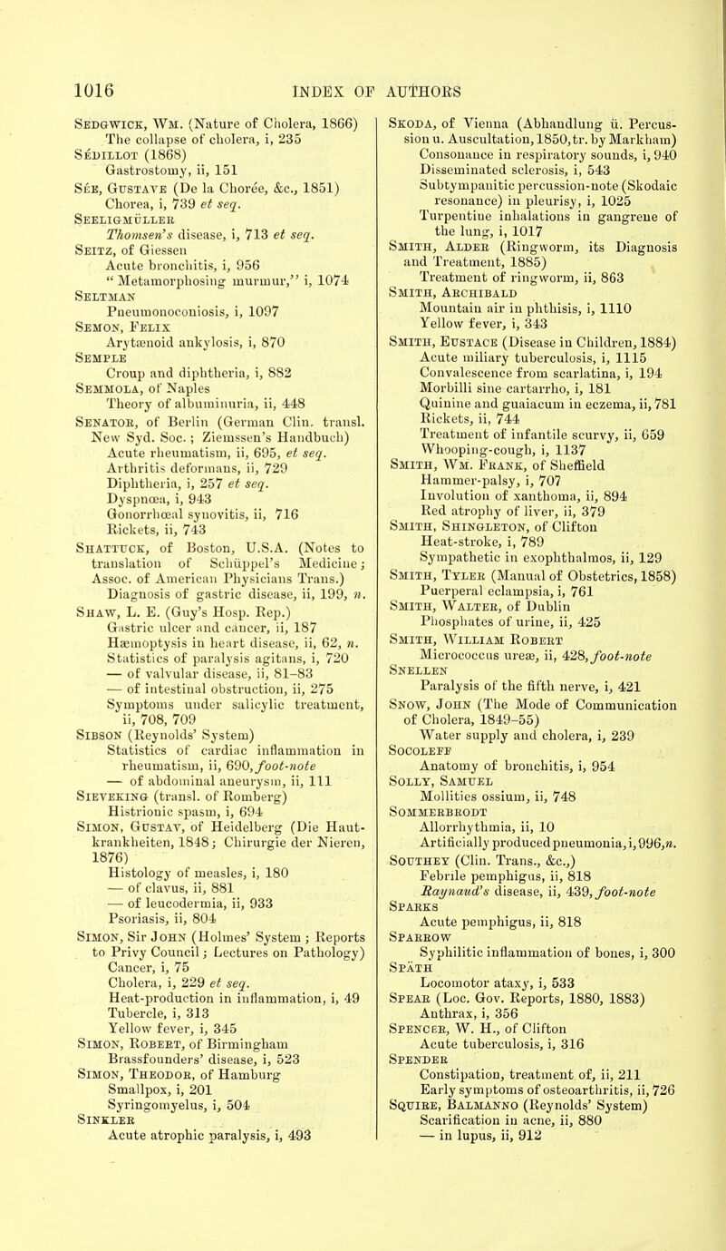 Sedgwick, Wi. (Nature of Cholera, 1866) The collapse of cholera, i, 235 Sedillot (1868) Gastrostomy, ii, 151 See, Gustave (De la Choree, &c, 1851) Chorea, i, 739 et seq. Seeligmullee Thomsen's disease, i, 713 et seq. Seitz, of Giessen Acute bronchitis, i, 956 Metamorphosing murmur, i, 1074 Seltman Pueumonocouiosis, i, 1097 Semon, Felix Arytoanoid ankylosis, i, 870 Semple Croup and diphtheria, i, 882 Semmola, of Naples Theory of albuminuria, ii, 448 Senator, of Berlin (German Clin, transl. New Syd. Soc.; Ziemssen's Handbuch) Acute rheumatism, ii, 695, et seq. Arthritis deformans, ii, 729 Diphtheria, i, 257 et seq. Dyspnoea, i, 943 Gonorrhoeal synovitis, ii, 716 Rickets, ii, 743 Shatttjok, of Boston, U.SA. (Notes to translation of Schiippel's Medicine; Assoc. of American Physicians Trans.) Diagnosis of gastric disease, ii, 199, ». Shaw, L. E. (Guy's Hosp. Rep.) Gastric ulcer and cancer, ii, 187 Haemoptysis in heart disease, ii, 62, n. Statistics of paralysis agitans, i, 720 — of valvular disease, ii, 81-83 — of intestinal obstruction, ii, 275 Symptoms under salicylic treatment, ii, 708, 709 Sibson (Reynolds' System) Statistics of cardiac inflammation in rheumatism, ii, 690,foot-note — of abdominal aneurysm, ii, 111 Sieveking (transl. of Romberg) Histrionic spasm, i, 694 Simon, Ghstav, of Heidelberg (Die Haut- krankheiten, 1848; Chirurgie der Nieren, 1876) Histology of measles, i, 180 — of clavus, ii, 881 — of leucodermia, ii, 933 Psoriasis, ii, 804 Simon, Sir John (Holmes' System ; Reports to Privy Council; Lectures on Pathology) Cancer, i, 75 Cholera, i, 229 et seq. Heat-production in inflammation, i, 49 Tubercle, i, 313 Yellow fever, i, 345 Simon, Robeet, of Birmingham Brassfounders' disease, i, 523 Simon, Theodoe, of Hamburg Smallpox, i, 201 Syringomyelus, i, 504 Sinklee Acute atrophic paralysis, i, 493 Skoda, of Vienna (Abhandlung ii. Percus- sion u. Auscultation, 1850, tr. by Markham) Consonance in respiratory sounds, i, 940 Disseminated sclerosis, i, 543 Subtympanitic percussion-note (Skodaic resonance) in pleurisy, i, 1025 Turpentiue inhalations in gangrene of the lung, i, 1017 Smith, Alder (Ringworm, its Diagnosis and Treatment, 1885) Treatment of ringworm, ii, 863 Smith, Aechibald Mountain air in phthisis, i, 1110 Yellow fever, i, 343 Smith, Eustace (Disease in Children, 1884) Acute miliary tuberculosis, i, 1115 Convalescence from scarlatina, i, 194 Morbilli sine cartarrho, i, 181 Quinine and guaiacum in eczema, ii, 781 Rickets, ii, 744 Treatment of infantile scurvy, ii, 659 Whooping-cough, i, 1137 Smith, Wm. Frank, of Sheffield Hammer-palsy, i, 707 Involution of xanthoma, ii, 894 Red atrophy of liver, ii, 379 Smith, Shingleton, of Clifton Heat-stroke, i, 789 Sympathetic in exophthalmos, ii, 129 Smith, Tyleb (Manual of Obstetrics, 1858) Puerperal eclampsia, i, 761 Smith, Waltee, of Dublin Phosphates of urine, ii, 425 Smith, William Robert Micrococcus urea?, ii, 428, foot-note Snellen Paralysis of the fifth nerve, i, 421 Snow, John (The Mode of Communication of Cholera, 1849-55) Water supply and cholera, i, 239 Socolefp Anatomy of bronchitis, i, 954 Solly, Samuel Mollities ossium, ii, 748 Sommerbrodt Allorrhythmia, ii, 10 Artificially produced pneumonia, i, 996,». Southey (Clin. Trans., &c.,) Febrile pemphigus, ii, 818 Raynaud's disease, ii, 439, foot-note Sparks Acute pemphigus, ii, 818 Spareow Syphilitic inflammation of bones, i, 300 Spath Locomotor ataxy, i, 533 Speae (Loc. Gov. Reports, 1880, 1883) Authrax, i, 356 Spencer, W. H., of Clifton Acute tuberculosis, i, 316 Spendee Constipation, treatment of, ii, 211 Early symptoms of osteoarthritis, ii, 726 Squiee, Balmanno (Reynolds' System) Scarification in acne, ii, 880 — in lupus, ii, 912