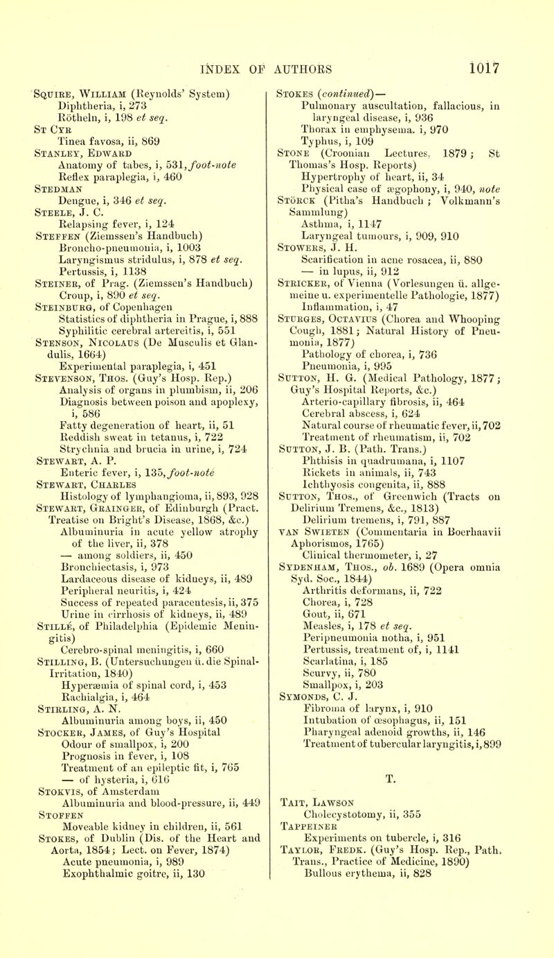 Squire, William (Reynolds' System) Diphtheria, i, 273 Rotheln, i, 198 et seq. St Cye Tinea favosa, ii, 869 Stanley, Edward Anatomy of tabes, i, 531, foot-note Reflex paraplegia, i, 460 Stedman Dengue, i, 346 et seq. Steele, J. C. Relapsing fever, i, 124 Steffen (Ziemssen's Handbuch) Broncho-pneumonia, i, 1003 Laryngismus stridulus, i, 878 et seq. Pertussis, i, 1138 Steiner, of Prag. (Ziemssen's Handbuch) Croup, i, 890 et seq. Steinburg, of Copenhagen Statistics of diphtheria in Prague, i, 888 Syphilitic cerebral artereitis, i, 551 Stenson, Nicolatjs (De Musculis et Glan- dulis, 1664) Experimental paraplegia, i, 451 Stevenson, Thos. (Guy's Hosp. Rep.) Analysis of organs in plumbism, ii, 206 Diagnosis between poison and apoplexy, i, 586 Fatty degeneration of heart, ii, 51 Reddish sweat in tetanus, i, 722 Strychnia and brucia in urine, i, 724 Stewart, A. P. Enteric fever, i, 135, foot-note Stewart, Charles Histology of lymphangioma, ii, 893, 928 Stewart, Grainger, of Edinburgh (Pract. Treatise on Bright's Disease, 1868, &c.) Albuminuria in acute yellow atrophy of the liver, ii, 378 — among soldiers, ii, 450 Bronchiectasis, i, 973 Lardaceous disease of kidneys, ii, 4S9 Peripheral neuritis, i, 424 Success of repeated paracentesis, ii, 375 Urine in cirrhosis of kidneys, ii, 489 Stille, of Philadelphia (Epidemic Menin- gitis) Cerebrospinal meningitis, i, 660 Stilling, B. (Untersuchungen ti.die Spinal- Irritation, 1840) Hypereeinia of spinal cord, i, 453 Rachialgia, i, 464 Stirling, A. N, Albuminuria among boys, ii, 450 Stocker, James, of Guy's Hospital Odour of smallpox, i, 200 Prognosis in fever, i, 108 Treatment of an epileptic fit, i, 765 — of hysteria, i, 616 Stokvis, of Amsterdam Albuminuria and blood-pressure, ii, 449 Stoffen Moveable kidney in children, ii, 561 Stokes, of Dublin (Dis. of the Heart and Aorta, 1854; Lect. on Fever, 1874) Acute pneumonia, i, 989 Exophthalmic goitre, ii, 130 Stokes {continued)— Pulmonary auscultation, fallacious, in laryngeal disease, i, 936 Thorax in emphysema, i, 970 Typhus, i, 109 Stone (Croonian Lectures. 1879 ; St Thomas's Hosp. Reports) Hypertrophy of heart, ii, 34 Physical case of agophony, i, 940, note Storck (Pitha's Handbuch ; Volkmann's Sammlung) Asthma, i, 1147 Laryngeal tumours, i, 909, 910 Stowers, J. H. Scarification in acne rosacea, ii, 880 — in lupus, ii, 912 Stricker, of Vienna (Vorlesungen ii. allge- meine u. experimentelle Pathologie, 1877) Inflammation, i, 47 Sturges, Octavius (Chorea and Whooping Cough, 1881; Natural History of Pneu- monia, 1877) Pathology of chorea, i, 736 Pneumonia, i, 995 Sutton, H. G. (Medical Pathology, 1877; Guy's Hospital Reports, &c.) Arterio-capillary fibrosis, ii, 464 Cerebral abscess, i, 624 Natural course of rheumatic fever, ii, 702 Treatment of rheumatism, ii, 702 Sutton, J. B. (Path. Trans.) Phthisis in quadrumana, i, 1107 Rickets in animals, ii, 743 Ichthyosis congenita, ii, 888 Sutton, Thos., of Greenwich (Tracts on Delirium Tremens, &c, 1813) Delirium tremens, i, 791, 887 TAN Swieten (Commentaria in Boerhaavii Aphorismos, 1765) Clinical thermometer, i, 27 Sydenham, Thos., ob. 1689 (Opera omnia Syd. Soe., 1844) Arthritis deformans, ii, 722 Chorea, i, 728 Gout, ii, 671 Measles, i, 178 et seq. Peripneumonia notha, i, 951 Pertussis, treatment of, i, 1141 Scarlatina, i, 185 Scurvy, ii, 780 Smallpox, i, 203 Symonds, C. J. Fibroma of larynx, i, 910 Intubation of oesophagus, ii, 151 Pharyngeal adenoid growths, ii, 146 Treatment of tubercular laryngitis, i, 899 T. Tait, Lawson Cholecystotorny, ii, 355 Tappeiner Experiments on tubercle, i, 316 Taylor, Fredk. (Guy's Hosp. Rep., Path. Trans., Practice of Medicine, 1890) Bullous erythema, ii, 828
