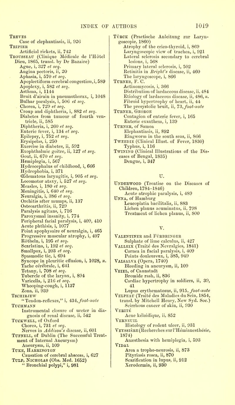 Treves Case of elephantiasis, ii, 926 Tripier Artificial rickets, ii, 742 Trousseau (Clinique Medicale de l'Hotel Dieu, 1865, transl. by Dr Bazaire) Ague, i, 327 et seq. Angina pectoris, ii, 20 Aphasia, i, 570 et seq. Apoplectiform cerebral congestion, i, 589 Apoplexy, i, 582 et seq. Asthma, i, 1144 Bruit d'airain in pneumothorax, i, 1048 Bulbar paralysis, i, 506 et seq. Chorea, i, 729 et seq. Croup and diphtheria, i, 882 et seq. Diabetes from tumour of fourth ven- tricle, ii, 585 Diphtheria, i, 260 et seq. Enteric fever, i, 134 et seq. Epilepsy, i, 752 et seq. Erysipelas, i, 250 Exercise in diabetes, ii, 592 Exophthalmic goitre, ii, 127 et seq. Gout, ii, 670 et seq. Hemiplegia, i, 567 Hydrocephalus of childhood, i, 666 Hydrophobia, i, 371 (Edematous laryngitis, i, 905 et seq. Locomotor ataxy, i, 527 et seq. Measles, i, 180 et seq. Meningitis, i, 640 et seq. Neuralgia, i, 386 et seq. Orchitis after mumps, ii, 137 Osteoarthritis, ii, 729 Paralysis agitans, i, 716 Paroxysmal insanity, i, 774 Peripheral facial paralysis, i, 409, 410 Acute phthisis, i, 1077 Point apophysaire of neuralgia, i, 465 Progressive muscular atrophy, i, 497 Rotheln, i, 195 et seq. Scarlatina, i, 192 et seq. Smallpox, i, 203 et seq. Spasmodic tic, i, 694 Syncope in pleuritic effusion, i, 1028, n. Tache cerebrale, i, 641 Tetany, i, 708 et seq. Tubercle of the larynx, i, 894 Varicella, i, 216 et seq. Whooping-cough, i, 1137 Zona, ii, 939 Tscmrjew  Tendon.reflexes, i, 434, foot-note Tuchmann Instrumental closure of ureter in dia- gnosis of renal disease, ii, 542 Tuckwell, of Oxford Chorea, i, 731 et seq. Nerves in Addison's disease, ii, 601 Tufnell, of Dublin (The Successful Treat- ment of Internal Aneurysm) Aneurysm, ii, 109 Tuke, Harrington Causation of cerebral abscess, i, 627 Tulp, Nicholas (Obs. Med. 1652)  Bronchial polypi, i, 981 Turck (Practische Anleitung zur Laryn- goscopie, 1860) Atrophy of the crico-thyroid, i, 869 Laryngoscopic view of trachea, i, 921 Lateral sclerosis secondary to cerebral lesions, i, 568 Primary lateral sclerosis, i, 502 Retinitis in Briglit's disease, ii, 460 The laryngoscope, i, 866 Turner, F. C. Actinomycosis, i, 366 Distribution of lardaceous disease, ii, 484 Etiology of lardaceous disease, ii, 486, n. Fibroid hypertrophy of heart, ii, 44 The presystolic bruit, ii, 73, foot-note Turner, George Contagion of enteric fever, i, 165 Enteric exanthem, i, 139 Turner, of Samoa Elephantiasis, ii, 892 Ringworm in the south seas, ii, S66 Tweedie (Clinical Illust. of Fever, 1830) Typhus, i, 116 Twining (Clinical Illustrations of the Dis- eases of Bengal, 1835) Dengue, i, 347 U. Underwood (Treatise on the Diseases of Children, 1784-1846) Acute atrophic paralysis, i, 489 Unna, of Hamburg Leucoplatia bacilitalis, ii, 883 Lichen planus acuminatus, ii, 798 Treatment of lichen planus, ii, 800 V. Valentiner and Furbringer Sulphate of lime calculus, ii, 427 Valleix (Traite des Nevralgies, 1841) Cornea in facial paralysis, i, 409 Points douleureux, i, 385, 949 Valsalva (Opera, 1740) Bleeding in aneurysm, ii, 109 Veiel, of Cannstadt Bromide rash, ii, 836 Cardiac hypertrophy in soldiers, ii, 39, 41 Lupus erythematosus, ii, 915, foot-note Velpeatj (Traite des Maladies du Sein, 1854, transl. by Mitchell Henry, New Syd. Soc.) Scirrhous cancer of skin, ii, 930 Verite Acne keloidique, ii, 852 Verneuil Histology of rodent ulcer, ii, 931 VEVSsiERE(Recherches surl'Hemianesthesie, 1874) Anaesthesia with hemiplegia, i, 593 VlDAL Area a trophoneurosis, ii, 873 Pityriasis rosea, ii, 870 Scarification in lupus, ii, 912 Xerodermia, ii, 930