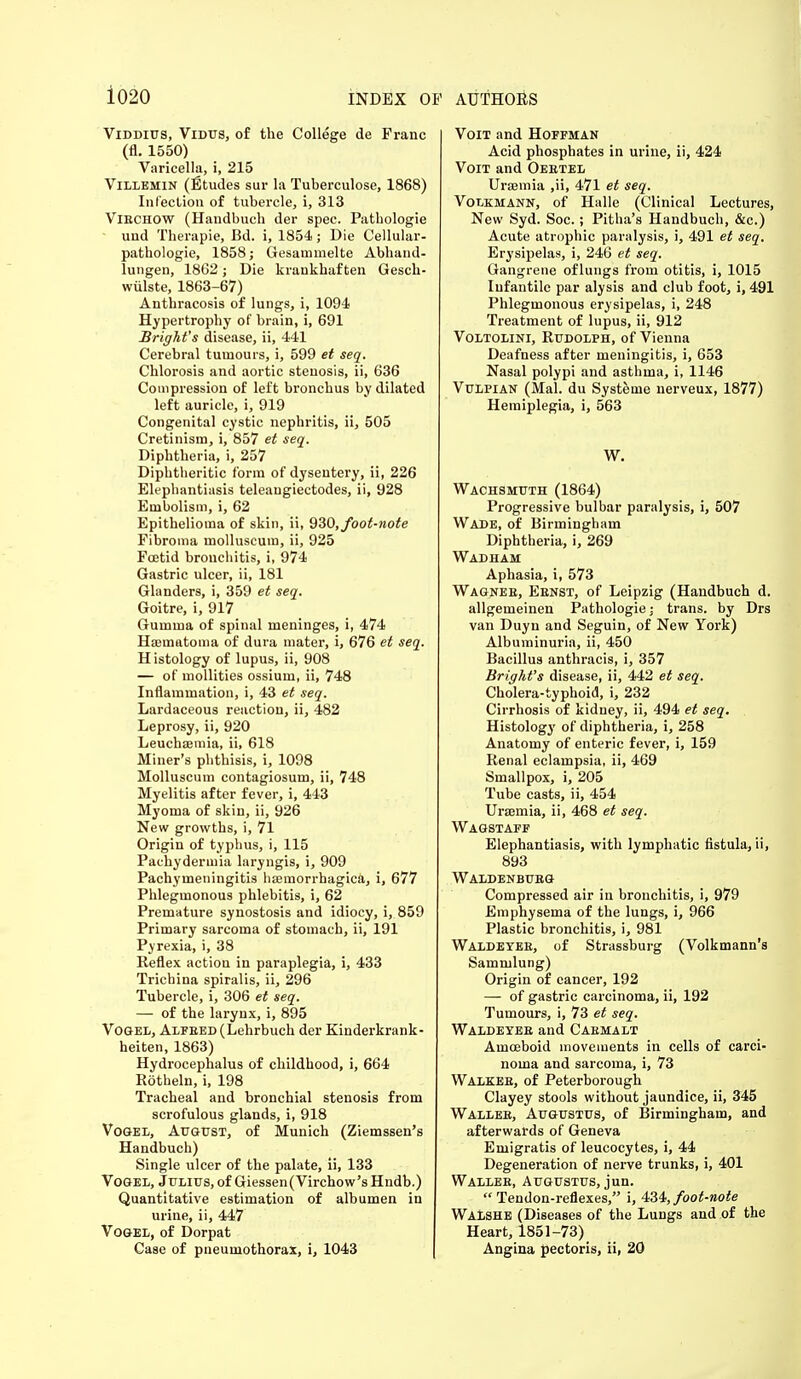 Viddius, Vidus, of the College de Franc (fl. 1550) Varicella, i, 215 Villemin (Ftudes sur la Tuberculose, 1868) In lection of tubercle, i, 313 Viechow (Handbuch der spec. Pathologie und Therapie, Bd. i, 1854; Die Cellular- pathologie, 1858; Gesammelte Abhand- lungen, 1862; Die krankbaf ten Gesch- wiilste, 1863-67) Anthracosis of lungs, i, 1094 Hypertrophy of brain, i, 691 Bright's disease, ii, 441 Cerebral tumours, i, 599 et seq. Chlorosis and aortic stenosis, ii, 636 Compression of left bronchus by dilated left auricle, i, 919 Congenital cystic nephritis, ii, 505 Cretinism, i, 857 et seq. Diphtheria, i, 257 Diphtheritic t'orin of dysentery, ii, 226 Elephantiasis teleaugiectodes, ii, 928 Embolism, i, 62 Epithelioma of skin, ii, 930, foot-note Fibroma molluscum, ii, 925 Foetid bronchitis, i, 974 Gastric ulcer, ii, 181 Glanders, i, 359 et seq. Goitre, i, 917 Gumma of spinal meninges, i, 474 Hsematoma of dura mater, i, 676 et seq. Histology of lupus, ii, 908 — of mollities ossium, ii, 748 Inflammation, i, 43 et seq. Lardaceous reaction, ii, 482 Leprosy, ii, 920 Leuchaemia, ii, 618 Miner's phthisis, i, 1098 Molluscum contagiosum, ii, 748 Myelitis after fever, i, 443 Myoma of skin, ii, 926 New growths, i, 71 Origin of typhus, i, 115 Pachydermia laryngis, i, 909 Pachymeningitis hemorrhagica, i, 677 Phlegmonous phlebitis, i, 62 Premature synostosis and idiocy, i, 859 Primary sarcoma of stomach, ii, 191 Pyrexia, i, 38 Reflex action in paraplegia, i, 433 Trichina spiralis, ii, 296 Tubercle, i, 306 et seq. — of the larynx, i, 895 Vogel, Alfbed(Lehrbuch der Kinderkrank- heiten, 1863) Hydrocephalus of childhood, i, 664 Rotheln, i, 198 Tracheal and bronchial stenosis from scrofulous glands, i, 918 Vogel, August, of Munich (Ziemssen's Handbuch) Single ulcer of the palate, ii, 133 Vogel, Julius, of Giessen(Virchow'sHndb.) Quantitative estimation of albumen in urine, ii, 447 Vogel, of Dorpat Case of pneumothorax, i, 1043 Voit and Hoffman Acid phosphates in urine, ii, 424 Voit and Oeetel Uraemia ,ii, 471 et seq. Volkhann, of Halle (Clinical Lectures, New Syd. Soc.; Pitha's Handbuch, &c.) Acute atrophic paralysis, i, 491 et seq. Erysipelas, i, 246 et seq. Gangrene of lungs from otitis, i, 1015 Infantile par alysis and club foot, i, 491 Phlegmonous erysipelas, i, 248 Treatment of lupus, ii, 912 Voltolini, Rudolph, of Vienna Deafness after meningitis, i, 653 Nasal polypi and asthma, i, 1146 Vulpian (Mai. du Systetne nerveux, 1877) Hemiplegia, i, 563 W. Wachsmuth (1864) Progressive bulbar paralysis, i, 507 Wade, of Birmingham Diphtheria, i, 269 Wadham Aphasia, i, 573 Wagnee, Eenst, of Leipzig (Handbuch d. allgemeinen Pathologie j trans, by Drs van Duyn and Seguin, of New York) Albuminuria, ii, 450 Bacillus anthracis, i, 357 Bright's disease, ii, 442 et seq. Cholera-typhoid, i, 232 Cirrhosis of kidney, ii, 494 et seq. Histology of diphtheria, i, 258 Anatomy of enteric fever, i, 159 Renal eclampsia, ii, 469 Smallpox, i, 205 Tube casts, ii, 454 Uraemia, ii, 468 et seq. Wagstaff Elephantiasis, with lymphatic fistula, ii, 893 Waldenbueg Compressed air in bronchitis, i, 979 Emphysema of the lungs, i, 966 Plastic bronchitis, i, 981 Waldetee, of Strassburg (Volkmann's Sammlung) Origin of cancer, 192 — of gastric carcinoma, ii, 192 Tumours, i, 73 et seq. Waldeyee and Caemalt Amoeboid movements in cells of carci- noma and sarcoma, i, 73 Walkee, of Peterborough Clayey stools without jaundice, ii, 345 Wallee, Augustus, of Birmingham, and afterwards of Geneva Emigratis of leucocytes, i, 44 Degeneration of nerve trunks, i, 401 Wallee, Augustus, jun.  Tendon-reflexes, i, 434, foot-note Walshe (Diseases of the Lungs and of the Heart, 1851-73) Angina pectoris, ii, 20