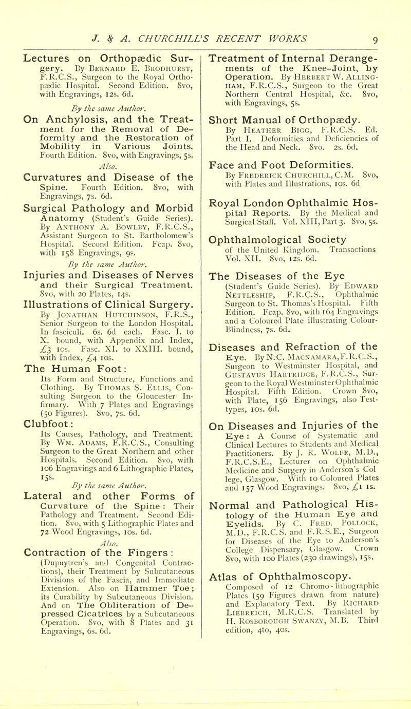 Lectures on Orthopaedic Sur- gery. By Bernard E. Brodhurst, F. R.C.S., Surgeon to the Royal Ortho- paedic Hospital. Second Edition. 8vo, with Engravings, 12s. 6d. By the same Author. On Anchylosis, and the Treat- ment for the Removal of De- formity and the Restoration of Mobility in Various Joints. Fourth Edition. 8vo, with Engravings, 5s. Also. Curvatures and Disease of the Spine. Fourth Edition. 8vo, with Engravings, 7s. 6d. Surgical Pathology and Morbid Anatomy (Student's Guide Series). By Anthony A. Bowlby, F.R.C.S., Assistant Surgeon to St. Bartholomew's Hospital. Second Edition. Fcap. 8vo, with 158 Engravings, 9s. By the same Author. Injuries and Diseases of Nerves and their Surgical Treatment. 8vo, with 20 Plates, 14s. Illustrations of Clinical Surgery. By Jonathan Hutchinson, F.R.S., Senior Surgeon to the London Hospital. In fasciculi. 6s. 6d each. Fasc. I. to X. bound, with Appendix and Index, £3 10s. Fasc. XI. to XXIII. bound, with Index, £4 10s. The Human Foot: Its Form and Structure, Functions and Clothing. By Thomas S. Ellis, Con- sulting Surgeon to the Gloucester In- firmary. With 7 Plates and Engravings (50 Figures). 8vo, 7s. 6d. Clubfoot: Its Causes, Pathology, and Treatment. By Wm. Adams, F.R.C.S., Consulting Surgeon to the Great Northern and other Hospitals. Second Edition. 8vo, with 106 Engravings and 6 Lithographic Plates, 15s. By the same Author. Lateral and other Forms of Curvature of the Spine : Their Pathology and Treatment. Second Edi- tion. 8vo, with 5 Lithographic Plates and 72 Wood Engravings, 10s. 6d. Also. Contraction of the Fingers : (Dupuytren's and Congenital Contrac- tions), their Treatment by Subcutaneous Divisions of the Fascia, and Immediate Extension. Also on Hammer Toe; its Curability by Subcutaneous Division. And on The Obliteration of De- pressed Cicatrices by a Subcutaneous Operation. Svo, with 8 Plates and 31 Engravings, 6s. 6d. Treatment of Internal Derange- ments of the Knee-joint, by Operation. By Herbert W. Alling- ham, F.R.C.S., Surgeon to the Great Northern Central Hospital, &e. 8vo, with Engravings, 5s. Short Manual of Orthopaedy. By Heather Bigg, F.R.C.S. Ed. Part I. Deformities and Deficiencies of the Head and Neck. Svo. 2s. 6d. Face and Foot Deformities. By Frederick Churchill, CM. 8vo, with Plates and Illustrations, 10s. 6d Royal London Ophthalmic Hos- pital Reports. By the Medical and Surgical Staff. Vol. XIII, Part 3. Svo, 5s. Ophthalmological Society of the United Kingdom. Transactions Vol. XII. 8vo, 12s. 6d. The Diseases of the Eye (Student's Guide Series). By Edward Nettleship, F.R.C.S., Ophthalmic Surgeon to St. Thomas's Hospital. Fifth Edition. Fcap. 8vo, with 164 Engravings and a Coloured Plate illustrating Colour- Blindness, 7s. 6d. Diseases and Refraction of the Eye. By N.C. Macnamara,F.R.C.S., Surgeon to Westminster Hospital, and Gustavus Hartridge, F.R.C.S., Sur- geon to the Royal Westminster Ophthalmic Hospital. Fifth Edition. Crown 8vo, with Plate, 156 Engravings, also Test- types, 10s. 6d. On Diseases and Injuries of the Eye : A Course of Systematic and Clinical Lectures to Students and Medical Practitioners. By J. R. Wolfe, M.D., F.R.C.S.E., Lecturer on Ophthalmic Medicine and Surgery in Anderson's Col lege, Glasgow. With 10 Coloured Plates and 157 Wood Engravings. 8vo, £1 is. Normal and Pathological His- tology of the Human Eye and Eyelids. By C. Fred. Pollock, M.D., F.R.C.S. and F.R.S.E., Surgeon for Diseases of the Eye to Anderson's College Dispensary, Glasgow. Crown 8vo, with 100 Plates (230 drawings), 15s. Atlas of Ophthalmoscopy. Composed of 12 Chromo - lithographic Plates (59 Figures drawn from nature) and Explanatory Text. By Richard Liebreich, M.R.C.S. Translated by H. Rosborough Swanzy, M.B. Third edition, 4to, 40s.