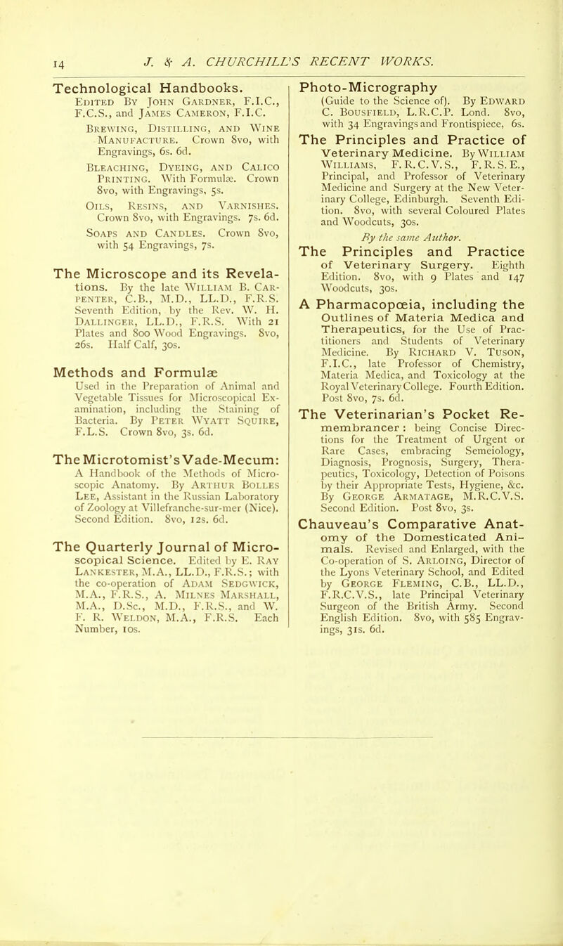 Technological Handbooks. Edited By John Gardner, F.I.C., F.C.S., and James Cameron, F.I.C. Brewing, Distilling, and Wine Manufacture. Crown 8vo, with Engravings, 6s. 6d. Bleaching, Dyeing, and Calico Printing. With Formula;. Crown 8vo, with Engravings, 5s. Oils, Resins, and Varnishes. Crown 8vo, with Engravings. 7s. 6d. Soaps and Candles. Crown 8vo, with 54 Engravings, 7s. The Microscope and its Revela- tions. By the late William B. Car- penter, C.B., M.D., LL.D., F.R.S. Seventh Edition, by the Rev. W. H. Dallinger, LL.D., F.R.S. With 21 Plates and 800 Wood Engravings. 8vo, 26s. Half Calf, 30s. Methods and Formulae Used in the Preparation of Animal and Vegetable Tissues for Microscopical Ex- amination, including the Staining of Bacteria. By Peter Wyatt Squire, F.L.S. Crown 8vo, 3s. 6d. The Microtomist's Vade-Mecum: A Handbook of the Methods of Micro- scopic Anatomy. By Arthur Bolles Lee, Assistant in the Russian Laboratory of Zoology at Villefranche-sur-mer (Nice). Second Edition. 8vo, 12s. 6d. The Quarterly Journal of Micro- scopical Science. Edited by E. Ray Lankester, M.A., LL.D., F.R.S.; with the co-operation of Adam Sedgwick, M.A., F.R.S., A. Milnes Marshall, M.A., D.Sc, M.D., F.R.S., and W. F. R. Weldon, M.A., F.R.S. Each Number, 10s. Photo-Micrography (Guide to the Science of). By Edward C. Bousfield, L.R.C.P. Lond. 8vo, with 34 Engravings and Frontispiece, 6s. The Principles and Practice of Veterinary Medicine. By William Williams, F.R.C.V.S., F.R.S.E., Principal, and Professor of Veterinary Medicine and Surgery at the New Veter- inary College, Edinburgh. Seventh Edi- tion. 8vo, with several Coloured Plates and Woodcuts, 30s. By the same Author. The Principles and Practice of Veterinary Surgery. Eighth Edition. 8vo, with 9 Plates and 147 Woodcuts, 30s. A Pharmacopoeia, including the Outlines of Materia Medica and Therapeutics, for the Use of Prac- titioners and Students of Veterinary Medicine. By Richard V. Tuson, F.I.C, late Professor of Chemistry, Materia Medica, and Toxicology at the Royal Veterinary College. Fourth Edition. Post 8vo, 7s. 6d. The Veterinarian's Pocket Re- membrancer : being Concise Direc- tions for the Treatment of Urgent or Rare Cases, embracing Semeiology, Diagnosis, Prognosis, Surgery, Thera- peutics, Toxicology, Detection of Poisons by their Appropriate Tests, Hygiene, &c. By George Armatage, M.R.C.V.S. Second Edition. Post 8vo, 3s. Chauveau's Comparative Anat- omy of the Domesticated Ani- mals. Revised and Enlarged, with the Co-operation of S. Arloing, Director of the Lyons Veterinary School, and Edited by George Fleming, C.B., LL.D., F.R.C.V.S., late Principal Veterinary Surgeon of the British Army. Second English Edition. 8vo, with 585 Engrav- ings, 31s. 6d.
