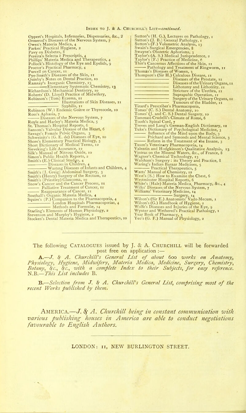 Index to J. & A. Churchill's List—continued. Oppert's Hospitals, Infirmaries, Dispensaries, &c, 2 Ormerod's Diseases of the Nervous System, 7 Owen's Materia Medica, 4 Parkes' Practical Hygiene, 2 Pavy on Diabetes, 8 Pereira's Selecta e Prescriptis, 4 Phillips' Materia Medica and Therapeutics, 4 Pollock's Histology of the Eye and Eyelids, 9 Proctor's Practical Pharmacy, 4 Purcell on Cancer, 11 Pye-Smith's Diseases of the Skin, 11 Quinby's Notes on Dental Practice, 10 Ramsay's Inorganic Chemistry, 13 rElementary Systematic Chemistry, 13 Richardson's Mechanical Dentistry, 10 Roberts' (D. Lloyd) Practice of Midwifery, Robinson's (Tom) Eczema, 11 — Illustrations of Skin Diseases, 11 Syphilis, 11 Robinson (W.) Endemic Goitre or Thyreocele, 10 Ross's Aphasia, 7 Diseases of the Nervous System, 7 Royle and Harley's Materia Medica, 5 St. Thomas's Hospital Reports, 6 Sansom's Valvular Disease of the Heart, 6 Savage's Female Pelvic Organs, 3 Schweinitz's (G. E. de) Diseases of Eye, 10 Shore's Elementary Practical Biology, 5 Short Dictionary of Medical Terms, 12 Sieveking's Life Assurance, 12 Silk's Manual of Nitrous Oxide, 10 Simon's Public Health Reports, 2 Smith's (E.) Clinical Studies, 4 Diseases in Children, 4 Wasting Diseases of Infants and Children, 4 Smith's (J. Greig) Abdominal Surgery, 3 Smith's (Henry) Surgery of the Rectum, 12 Smith's (Priestley) Glaucoma, 10 Snow's Cancer and the Cancer Process, 11 Palliative Treatment of Cancer, 11 Reappearance of Cancer, 11 Southall's Organic Materia Medica, 4 Squire's (P.) Companion to the Pharmacopoeia, 4 London Hospitals Pharmacopoeias, 4 Methods and Formulae, 14 Starling's Elements of Human Physiology, 2 Stevenson and Murphy's Hygiene, 2 Stocken's Dental Materia Medica and Therapeutics, 10 Sutton's (H. G.), Lectures on Pathology, 1 Sutton's (J. B.) General Pathology, 1 Sutton's (F.) Volumetric Analysis, 13 Swain's Surgical Emergencies, 8 Swayne's Obstetric Aphorisms, 3 Taylor's (A. S.) Medical Jurisprudence, 2 Taylor's (F.) Practice of Medicine, 6 Thin's Cancerous Affections of the Skin, 11 Pathology and Treatment of Ringworm, ir Thomas's Diseases of Women, 3 Thompson's (Sir H.) Calculous Disease, n Diseases of the Prostate, 11 Diseases of the Urinary Organs, 11 LithotomyandLithotrity.il Stricture of the Urethra, 11 Suprapubic Operation, 11 Surgery of the Urinary Organs, 11 — ; Tumours of the Bladder, 11 Tirard's Prescriber's Pharmacopoeia, Tomes' (C. S.) Dental Anatomy, 10 Tomes' (J. and C. S.) Dental Surgery, 10 Tommasi-Crudelli's Climate of Rome, 6 Tooth's Spinal Cord, 7 Treves and Lang's German-English Dictionary, 12 Tuke's Dictionary of Psychological Medicine, 3 Influence of the Mind upon the Body, 3 Prichard and Symonds and Mental Science, 3 Reform in the Treatment of ihe Insane, 3 Tuson's Veterinary Pharmacopoeia, 14 Valentin and Hodgkinson's Qualitative Analysis, 13 Vintras on the Mineral Waters, &c, of France, 8 Wagner's Chemical Technology, 13 Walsham's Surgery : its Theory and Practice, 8 Waring's Indian Bazaar Medicines, 5 Practical Therapeutics, 5 Watts' Manual of Chemistry, 12 West's (S.) How to Examine the Chest, 6 Westminster Hospital Reports, 6 White's (Hale) Materia Medica, Pharmacy, &c, 4 Wilks' Diseases of the Nervous System, 7 Williams' Veterinary Medicine, 14 Surgery, 14 Wilson's (Sir E.) Anatomists' Vade-Mecum, 1 Wilson's (G.) Handbook of Hygiene, 2 Wolfe's Diseases and Injuries of the Eye, 9 Wynter and Wethered's Practical Pathology, 1 Year Book of Pharmacy, 5 Yeo's (G. F.) Manual of Physiology, 2 The following Catalogues issued by J. & A. Churchill will be forwarded post free on application :— A. —J. $ A. Churchill's General List of about 600 works on Anatomy,, Physiology, Hygiene, Midwifery, Materia Medica, Medicine, Surgery, Chemistry, Botany, §c, S(C, with a cornplete Index to their Subjects, for easy reference. N.B.— This List includes B. B. —Selection from J. 8f A. Churchill's General List, comprising most of the recent Works published by them. America.—J. 8f A. Churchill being in constant communication with various publishing houses in America are able to conduct negotiations favotirable to English Authors. LONDON: ii, NEW BURLINGTON STREET.