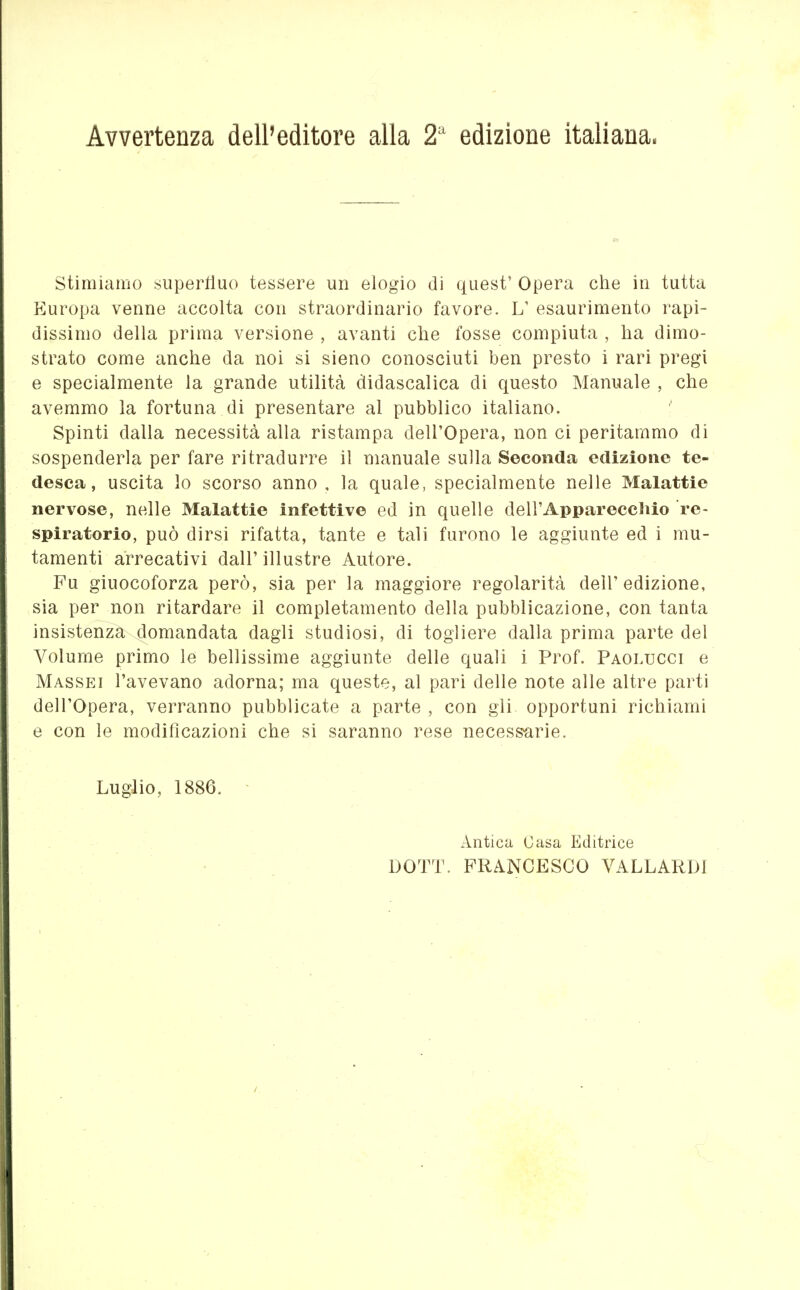 Avvertenza dell'editore alla 2^ edizione italiana. stimiamo superüuo tessere un elogio di quest' Opera clie in tutta Europa venne accolta con straordinario favore. L' esaurimento rapi- dissimo della prima versione , avanti che fosse compiuta , ha dimo- strato come anche da noi si sieno conosciuti ben presto i rari pregi e specialmente la grande utilità didascalica di questo Manuale , che avemmo la fortuna di presentare al pubblico italiano. Spinti dalla necessità alla ristampa dell'Opera, non ci peritammo di sospenderla per fare ritradurre il manuale sulla Seconda edizione te- desca, uscita lo scorso anno, la quale, specialmente nelle Malattie nervose, nelle Malattie infettive ed in quelle dell'Apparecchio re- spiratorio, può dirsi rifatta, tante e tali furono le aggiunte ed i mu- tamenti arrecativi dall' illustre Autore. Fu giuocoforza però, sia per la maggiore regolarità dell'edizione, sia per non ritardare il completamento della pubblicazione, con tanta insistenza domandata dagli studiosi, di togliere dalla prima parte del Volume primo le bellissime aggiunte delle quali i Prof. Paolucci e Massei l'avevano adorna; ma queste, al pari delle note alle altre parti dell'Opera, verranno pubblicate a parte , con gli opportuni richiami e con le modificazioni che si saranno rese necessarie. Luglio, 1886. - iintica Casa Editrice DOTT. FRANCESCO VALLARDl