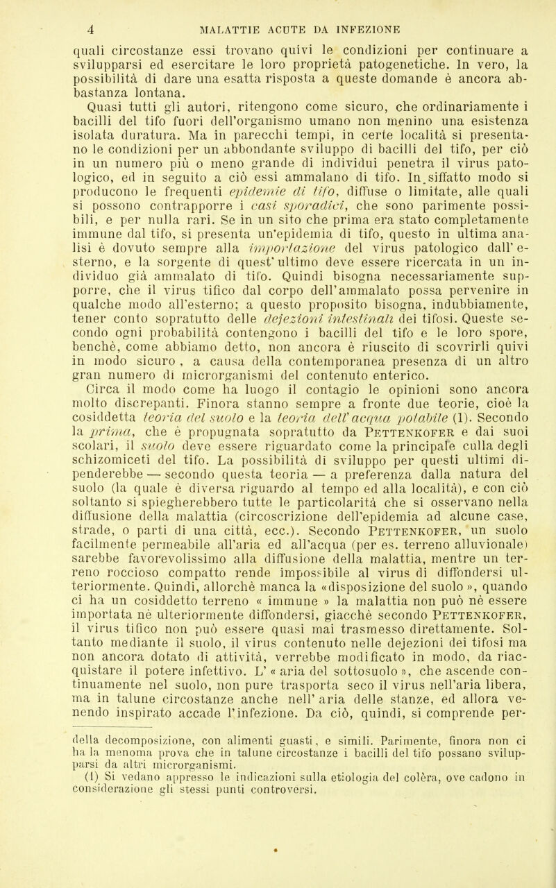 quali circostanze essi trovano quivi le condizioni per continuare a svilupparsi ed esercitare le loro proprietà patogenetiche. In vero, la possibilità di dare una esatta risposta a queste domande è ancora ab- bastanza lontana. Quasi tutti gli autori, ritengono come sicuro, che ordinariamente i bacilli del tifo fuori dell'organismo umano non menino una esistenza isolata duratura. Ma in parecchi tempi, in certe località si presenta- no le condizioni per un abbondante sviluppo di bacilli del tifo, per ciò in un numero più o meno grande di individui penetra il virus pato- logico, ed in seguito a ciò essi ammalano di tifo. In.siffatto modo si producono le frequenti epidemie di tifo, diffuse o limitate, alle quali si possono contrapporre i casi sporadici, che sono parimente possi- bili, e per nulla rari. Se in un sito che prima era stato completamente immune dal tifo, si presenta un'epidemia di tifo, questo in ultima ana- lisi è dovuto sempre alla importazione del virus patologico dall' e- sterno, e la sorgente di quest'ultimo deve essere ricercata in un in- dividuo già ammalato di tifo. Quindi bisogna necessariamente sup- porre, che il virus tifico dal corpo dell'ammalato possa pervenire in qualche modo all'esterno; a questo proposito bisogna, indubbiamente, tener conto sopratutto delle deiezioni intestinali i\^o^\. Q\xq^ìq se- condo ogni probabilità contengono i bacilli del tifo e le loro spore, benché, come abbiamo detto, non ancora è riuscito di scovrirli quivi in modo sicuro , a causa della contemporanea presenza di un altro gran numero di microrganismi del contenuto enterico. Circa il modo come ha luogo il contagio le opinioni sono ancora molto discrepanti. Finora stanno sempre a fronte due teorie, cioè la cosiddetta teoria del suolo e la teoria delVacqua poiaMle (1). Secondo la prima, che è propugnata sopratutto da Pettenkofer e dai suoi scolari, il suolo deve essere riguardato come la principale culla degli schizomiceti del tifo. La possibilità di sviluppo per questi ultimi di- penderebbe — secondo questa teoria — a preferenza dalla natura del suolo (la quale è diversa riguardo al tempo ed alla località), e con ciò soltanto si spiegherebbero tutte le particolarità che si osservano nella diffusione della malattia (circoscrizione dell'epidemia ad alcune case, strade, o parti di una città, ecc.). Secondo Pettenkofer, un suolo facilmente permeabile all'aria ed all'acqua (per es. terreno alluvionale) sarebbe favorevolissimo alla diffusione della malattia, mentre un ter- reno roccioso compatto rende impossibile al virus di diffondersi ul- teriormente. Quindi, allorché manca la «disposizione del suolo », quando ci ha un cosiddetto terreno « immune » la malattia non può né essere importata né ulteriormente diffondersi, giacché secondo Pettenkofer, il virus tifico non può essere quasi mai trasmesso direttamente. Sol- tanto mediante il suolo, il virus contenuto nelle dejezioni dei tifosi ma non ancora dotato di attività, verrebbe modificato in modo, da riac- quistare il potere infettivo. L' « aria del sottosuolo », che ascende con- tinuamente nel suolo, non pure trasporta seco il virus nell'aria libera, ma in talune circostanze anche nell' aria delle stanze, ed allora ve- nendo inspirato accade l'infezione. Da ciò, quindi, si comprende per- della decomposizione, con alimenti guasti, e simili. Parimente, finora non ci ha la menoma prova che in talune circostanze i bacilli del tifo possano svilup- parsi da altri microrganismi. (1) Si vedano a[)presso le indicazioni sulla etiologia del colèra, ove cadono in considerazione gli stessi punti controversi.