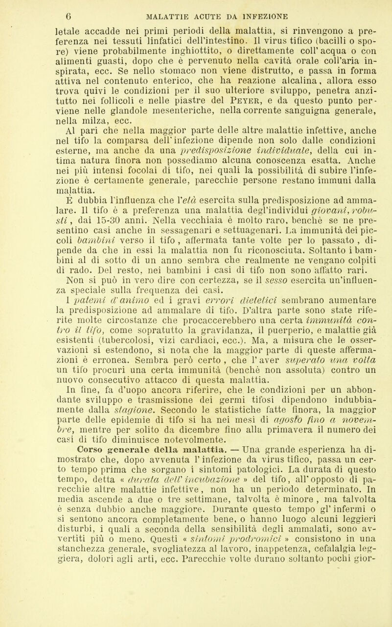 letale accadde nei primi periodi della malattia, si rinvengono a pre- ferenza nei tessuti linfatici dell'intestino. Il virus tifico (bacilli o spo- re) viene probabilmente inghiottito, o direttamente coli' acqua o con alimenti guasti, dopo che è pervenuto nella cavità orale coll'aria in- spirata, ecc. Se nello stomaco non viene distrutto, e passa in forma attiva nel contenuto enterico, che ha reazione alcalina, allora esso trova quivi le condizioni per il suo ulteriore sviluppo, penetra anzi- tutto nei follicoli e nelle piastre del Peter, e da questo punto per- viene nelle glandolo mesenteriche, nella corrente sanguigna generale, nella milza, ecc. Al pari che nella maggior parte delle altre malattie infettive, anche nel tifo la comparsa dell'infezione dipende non solo dalle condizioni esterne, ma anche da una predisposizione individuale, della cui in- tima natura finora non possediamo alcuna conoscenza esatta. Anche nei più intensi focolai di tifo, nei quali la possibilità di subire l'infe- zione è certamente generale, parecchie persone restano immuni dalla malattia. E dubbia Tinfluenza che Vetà esercita sulla predisposizione ad amma- lare. Il tifo è a preferenza una malattia degl'individui giovani, robu- sti , dai 15-30 anni. Nella vecchiaia è molto raro, benché se ne pre- sentino casi anche in sessagenari e settuagenari. La immunità dei pic- coli t/ambini verso il tifo , affermata tante volte per lo passato , di- pende da che in essi la malattia non fu riconosciuta. Soltanto i bam- bini al di sotto di un anno sembra che realmente ne vengano colpiti di rado. Del resto, nei bambini i casi di tifo non sono affatto rari. Non si può in vero dire con certezza, se il sesso esercita un'influen- za speciale sulla frequenza dei casi. I x^ateììii d'animo ed i gravi errori dietetici sembrano aumentare la predisposizione ad ammalare di tifo. D'altra parte sono state rife- rite molte circostanze che procaccerebbero una certa immunità con- tro il tifo, come sopratutto la gravidanza, il puerperio, e malattie già esistenti (tubercolosi, vizi cardiaci, ecc.). Ma, a misura che le osser- vazioni si estendono, si nota che la maggior parte di queste afferma- zioni è erronea. Sembra però certo , che 1' aver superato ima volta un tifo procuri una certa immunità (benché non assoluta) contro un nuovo consecutivo attacco di questa malattia. In fine, fa d'uopo ancora riferire, che le condizioni per un abbon- dante sviluppo e trasmissione dei germi tifosi dipendono indubbia- mente dalla stagione. Secondo le statistiche fatte finora, la maggior parte delle epidemie di tifo si ha nei mesi di agosto fino a novem- bre, mentre per solito da dicembre fino alla primavera il numero dei casi di tifo diminuisce notevolmente. Corso g-enerale della malattia. — Una grande esperienza ha di- mostrato che, dopo avvenuta l'infezione da virus tifico, passa un cer- to tempo prima che sorgano i sintomi patologici. La durata di questo tempo, detta « durata delV inc%ibazione » del tifo, all'opposto di pa- recchie altre malattie infettive, non ha un periodo determinato. In media ascende a due o tre settimane, talvolta é minore , ma talvolta é senza dubbio anche maggiore. Durante questo tempo gl' infermi o si sentono ancora completamente bene, o hanno luogo alcuni leggieri disturbi, i quali a seconda della sensibilità degli ammalati, sono av- vertiti più 0 meno. Questi « sintomi prodromìci » consistono in una stanchezza generale, svogliatezza al lavoro, inappetenza, cefalalgia leg- giera, dolori agli arti, ecc. Parecchie volte durano soltanto pochi gior-