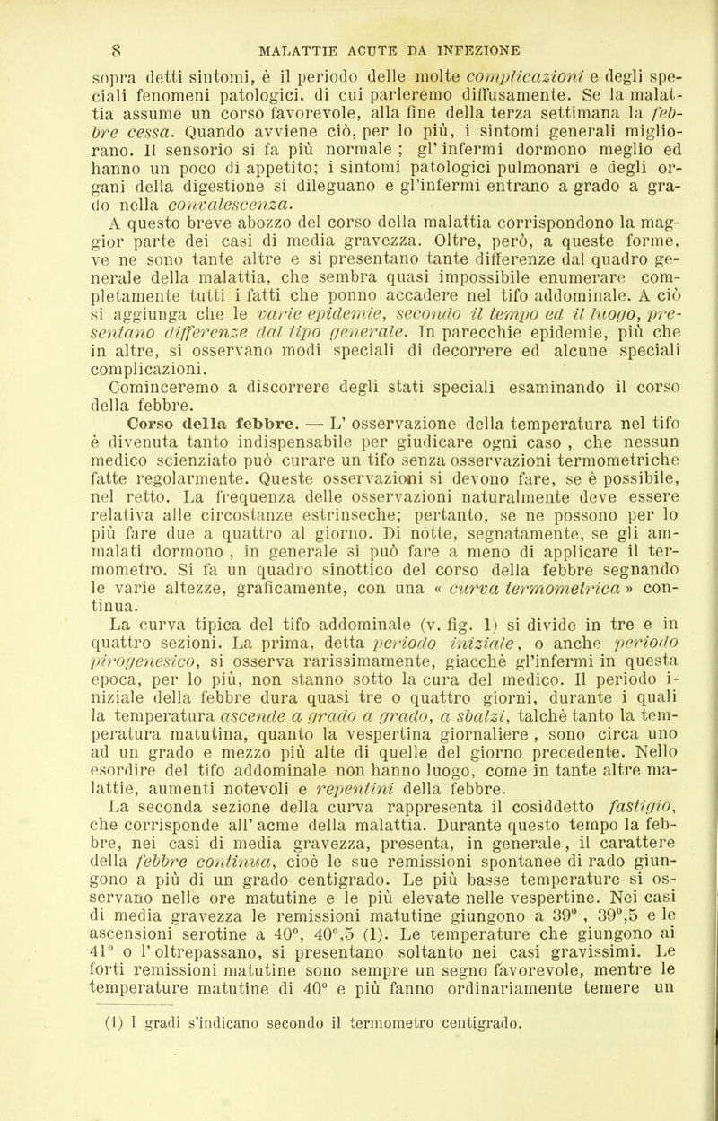 sopra detti sintomi, è il periodo delle molte complicazioni e degli spe- ciali fenomeni patologici, di cui parleremo diffusamente. Se la malat- tia assume un corso favorevole, alla fine della terza settimana la /eö- lire cessa. Quando avviene ciò, per lo più, i sintomi generali miglio- rano. 11 sensorio si fa più normale; gl'infermi dormono meglio ed hanno un poco di appetito; i sintomi patologici pulmonari e degli or- gani della digestione si dileguano e gl'infermi entrano a grado a gra- do nella convalescenza. A questo breve abozzo del corso della malattia corrispondono la mag- gior parte dei casi di media gravezza. Oltre, però, a queste forme, ve ne sono tante altre e si presentano tante differenze dal quadro ge- nerale della malattia, che sembra quasi impossibile enumerare com- pletamente tutti i fatti che ponno accadere nel tifo addominale. A ciò si aggiunga che le varie epidemie, secondo il tempo ed il luogo, pre- sentano differenze dal tipo generale. In parecchie epidemie, più che in altre, si osservano modi speciali di decorrere ed alcune speciali complicazioni. Cominceremo a discorrere degli stati speciali esaminando il corso della febbre. Corso della febbre. — L' osservazione della temperatura nel tifo è divenuta tanto indispensabile per giudicare ogni caso , che nessun medico scienziato può curare un tifo senza osservazioni termometriche fatte regolarmente. Queste osservazioni si devono fare, se è possibile, nel retto. La frequenza delle osservazioni naturalmente deve essere relativa alle circostanze estrinseche; pertanto, se ne possono per lo più fare due a quattro al giorno. Di nòtte, segnatamente, se gli am- malati dormono , in generale si può fare a meno di applicare il ter- mometro. Si fa un quadro sinottico del corso della febbre segnando le varie altezze, graficamente, con una « curva termometrica » con- tinua. La curva tipica del tifo addominale (v. fig. 1) si divide in tre e in quattro sezioni. La prima, detta periodo iniziale, o anche periodo pirogenesico, si osserva rarissimamente, giacché gl'infermi in questa epoca, per lo più, non stanno sotto la cura del medico. Il periodo i- niziale della febbre dura quasi tre o quattro giorni, durante i quali la temperatura ascende a grado a grado, a sbalzi, talché tanto la tem- peratura matutina, quanto la vespertina giornaliere , sono circa uno ad un grado e mezzo più alte di quelle del giorno precedente. Nello esordire del tifo addominale non hanno luogo, come in tante altre ma- lattie, aumenti notevoli e repentini della febbre. La seconda sezione della curva rappresenta il cosiddetto fastigio, che corrisponde all' acme della malattia. Durante questo tempo la feb- bre, nei casi di media gravezza, presenta, in generale, il carattere della feì)ì}re continua, cioè le sue remissioni spontanee di rado giun- gono a più di un grado centigrado. Le più basse temperature si os- servano nelle ore matutine e le più elevate nelle vespertine. Nei casi di media gravezza le remissioni matutine giungono a 39'' , SO'',5 e le ascensioni serotine a 40^ 40%5 (1). Le temperature che giungono ai 41° 0 l'oltrepassano, si presentano soltanto nei casi gravissimi. Le forti remissioni matutine sono sempre un segno favorevole, mentre le temperature matutine di 40° e più fanno ordinariamente temere un (1) I gradi s'indicano secondo il termometro centigrado.