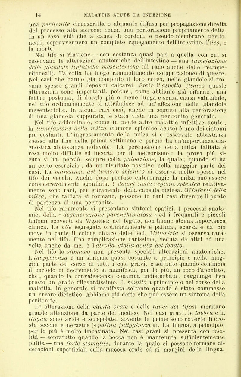 una iieritonite circoscritta o alquanto diffusa per propagazione diretta del processo alla sierosa; senza una perforazione propriamente detta. In un caso vidi che a causa di cordoni e pseudo-membrane perito- neali, sopravvennero un completo ripiegamento dell'intestino, Vileo, e la morte. Nel tifo si rinviene — con costanza quasi pari a quella con cui si osservano le alterazioni anatomiche dell'intestino — una himefazìone delle glanclole linfaliche mesenteì'iche (di rado anche delle retrope- ritoneali). Talvolta ha luogo rammollimento (suppurazione) di queste. Nei casi che hanno già compiuto il loro corso, nelle glandole si tro- vano spesso grandi depositi calcarei. Sotto V aspetto clinico queste alterazioni sono importanti, poiché , come abbiamo già riferito , una febbre postuma, di durata più o meno lunga e senza causa valutabile, nel tifo ordinariamente si attribuisce ad un'affezione delle glandole mesenteriche. In alcuni rari casi, anche in seguito alla perforazione di una glandola suppurata, è stata vista una peritonite generale. Nel tifo addominale, come in molte altre malattie infettive acute , la imnefazlone della milza (tumore splenico acuto) è uno dei sintomi più costanti. L'ingrossamento della milza si è osservato abbastanza spesso alla fine della prima settimana e perciò ha un'importanza dia- gnostica abbastanza notevole. La percussione della milza talfiata è resa molto difficile ed incerta per il meteorismo : la prova più si- cura si ha, perciò, sempre colla palpazione, la quale , quando si ha un certo esercizio , dà un risultato positivo nella maggior parte dei casi. La mancanza del tumore splcìiìco si osserva molto spesso nel tifo dei vecchi. Anche dopo profuse enterorragie la milza può essere considerevolmente sgonfiata. I dolori nella, reciione selenica relativa- mente sono rari, per stiramento della capsula distesa. GVinfarti della milza, che talfiata si formano, possono in rari casi divenire il punto di partenza di una peritonite. Nel tifo raramente si presentano sintomi epatici. I processi anato- mici della « degenerazione parencliimatosa » ed i frequenti e piccoli linfomi scoverti da Wagner nel fegato, non hanno alcuna importanza clinica. La Mie segregata ordinariamente è pallida , scarsa e da ciò move in parte il colore chiaro delle feci, ^itterizia si osserva rara- mente nel tifo. Una complicazione rarissima, veduta da altri ed una volta anche da me, è Vatroßa gialla acuta del fegato. Nel tifo lo stomaco non presenta speciali alterazioni anatomiche. L'inappetenza è un sintoma quasi costante a principio e nella mag- gior parte del corso di tutti i casi gravi, e soltanto quando comincia il periodo di decremento si manifesta, per lo più, un poco d'appetito, che , quando la convalescenza continua indisturbata , raggiunge ben presto un grado rilevantissimo. Il vomito a principio o nel corso della malattia, in generale si manifesta soltanto quando è stato commesso un errore dietetico. Abbiamo già detto che può essere un sintoma della peritonite. Le alterazioni della cavità orale e delle faitci dei tifosi meritano grande attenzione da parte del medico. Nei casi gravi, le labbra e la lingua sono aride e screpolate; sovente le prime sono coverte di cro- ste secche e nerastre {(^patina fuligginosa »). La lingua, a principio, per lo più è molto irapatinata. Nei casi gravi si presenta con faci- lità — sopratutto quando la bocca non è mantenuta sufficientemente pulita — una forte stomatite, durante la quale si possono formare ul- cerazioni superficiali sulla mucosa orale ed ai margini della lingua.