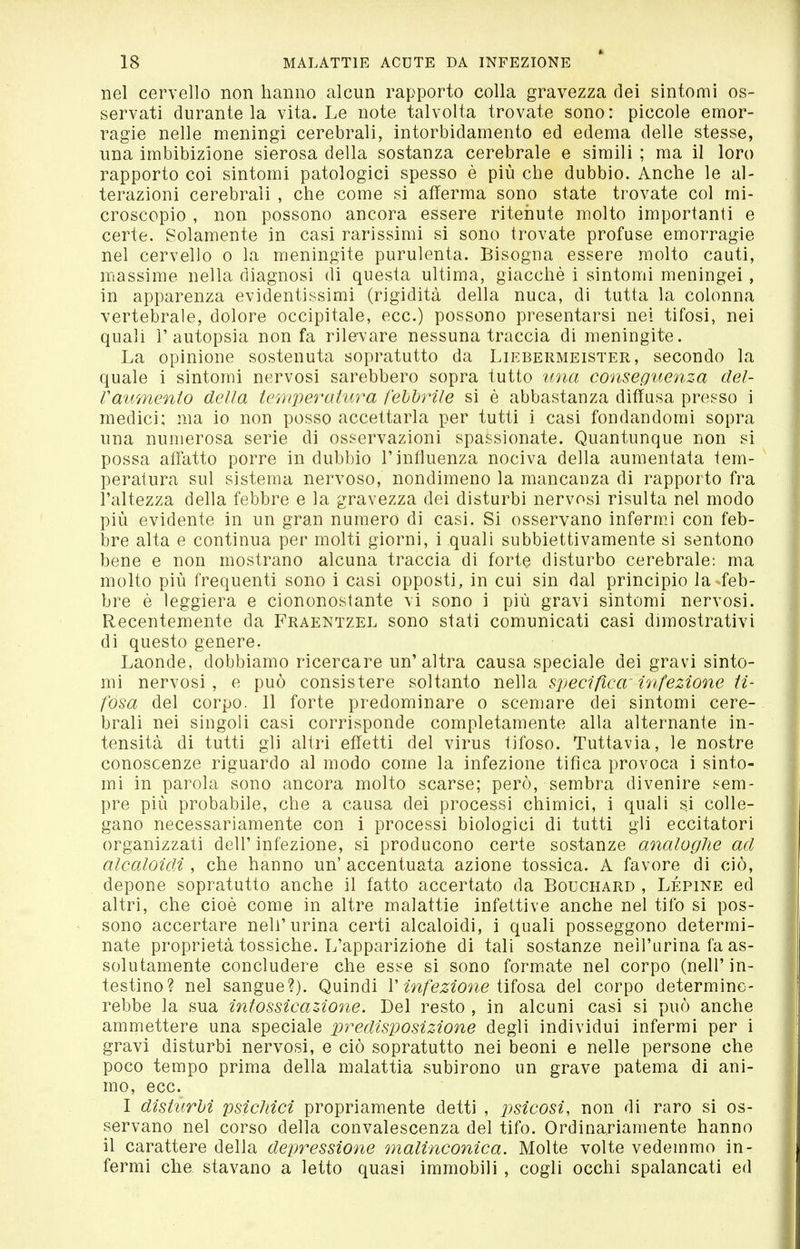 nel cervello non hanno alcun rapporto colla gravezza dei sìntomi os- servati durante la vita. Le note talvolta trovate sono: piccole emor- ragie nelle meningi cerebrali, intorbidamento ed edema delle stesse, una imbibizione sierosa della sostanza cerebrale e simili ; ma il loro rapporto coi sintomi patologici spesso è più che dubbio. Anche le al- terazioni cerebrali , che come si afferma sono state trovate col mi- croscopio , non possono ancora essere ritenute molto importanti e certe. Solamente in casi rarissimi si sono trovate profuse emorragie nel cervello o la meningite purulenta. Bisogna essere molto cauti, massime nella diagnosi di questa ultima, giacché i sintomi meningei, in apparenza evidentissimi (rigidità della nuca, di tutta la colonna vertebrale, dolore occipitale, ecc.) possono presentarsi nel tifosi, nei quali l'autopsia non fa rilevare nessuna traccia di meningite. La opinione sostenuta sopratutto da Liebermeister, secondo la quale i sintomi nervosi sarebbero sopra tutto una conseguenza del- Vaumento della temperatura fehìjrile si è abbastanza diffusa presso i medici; ma io non posso accettarla per tutti i casi fondandomi sopra una numerosa serie di osservazioni spassionate. Quantunque non si possa affatto porre in dubbio l'influenza nociva della aumentata tem- peratura sul sistema nervoso, nondimeno la mancanza di rapporto fra l'altezza della febbre e la gravezza dei disturbi nervosi risulta nel modo più evidente in un gran numero di casi. Si osservano infermi con feb- bre alta e continua per molti giorni, i .quali subbiettivamente si sentono bene e non mostrano alcuna traccia di forte disturbo cerebrale: ma molto più frequenti sono i casi opposti, in cui sin dal principio la feb- bre è leggiera e ciononostante vi sono i più gravi sintomi nervosi. Recentemente da Fraentzel sono stati comunicati casi dimostrativi di questo genere. Laonde, dobbiamo ricercare un'altra causa speciale dei gravi sinto- mi nervosi, e può consistere soltanto nella sjjecifica infezione ti- fosa del corpo. 11 forte predominare o scemare dei sintomi cere- brali nei singoli casi corrisponde completamente alla alternante in- tensità di tutti gli altri effetti del virus tifoso. Tuttavia, le nostre conoscenze riguardo al modo come la infezione tifica provoca i sinto- mi in parola sono ancora molto scarse; però, sembra divenire sem- pre più probabile, che a causa dei processi chimici, i quali si colle- gano necessariamente con i processi biologici di tutti gli eccitatori organizzati dell'infezione, si producono certe sostanze analoghe ad alcaloidi , che hanno un' accentuata azione tossica. A favore di ciò, depone sopratutto anche il fatto accertato da Bouchard , Lépine ed altri, che cioè come in altre malattie infettive anche nel tifo si pos- sono accertare nell'urina certi alcaloidi, i quali posseggono determi- nate proprietà tossiche. L'apparizione di tali sostanze nell'urina fa as- solutamente concludere che esse si sono formate nel corpo (nell'in- testino? nel sangue?). Quindi V infezione Wio^d. del corpo determine- rebbe la sua intossicazione. Del resto , in alcuni casi si può anche ammettere una speciale predisposizione degli individui infermi per i gravi disturbi nervosi, e ciò sopratutto nei beoni e nelle persone che poco tempo prima della malattia subirono un grave patema di ani- mo, ecc. I disturbi psichici propriamente detti , psicosi, non di raro si os- servano nel corso della convalescenza del tifo. Ordinariamente hanno il carattere della depressione malinconica. Molte volte vedemmo in- fermi che stavano a letto quasi immobili , cogli occhi spalancati ed
