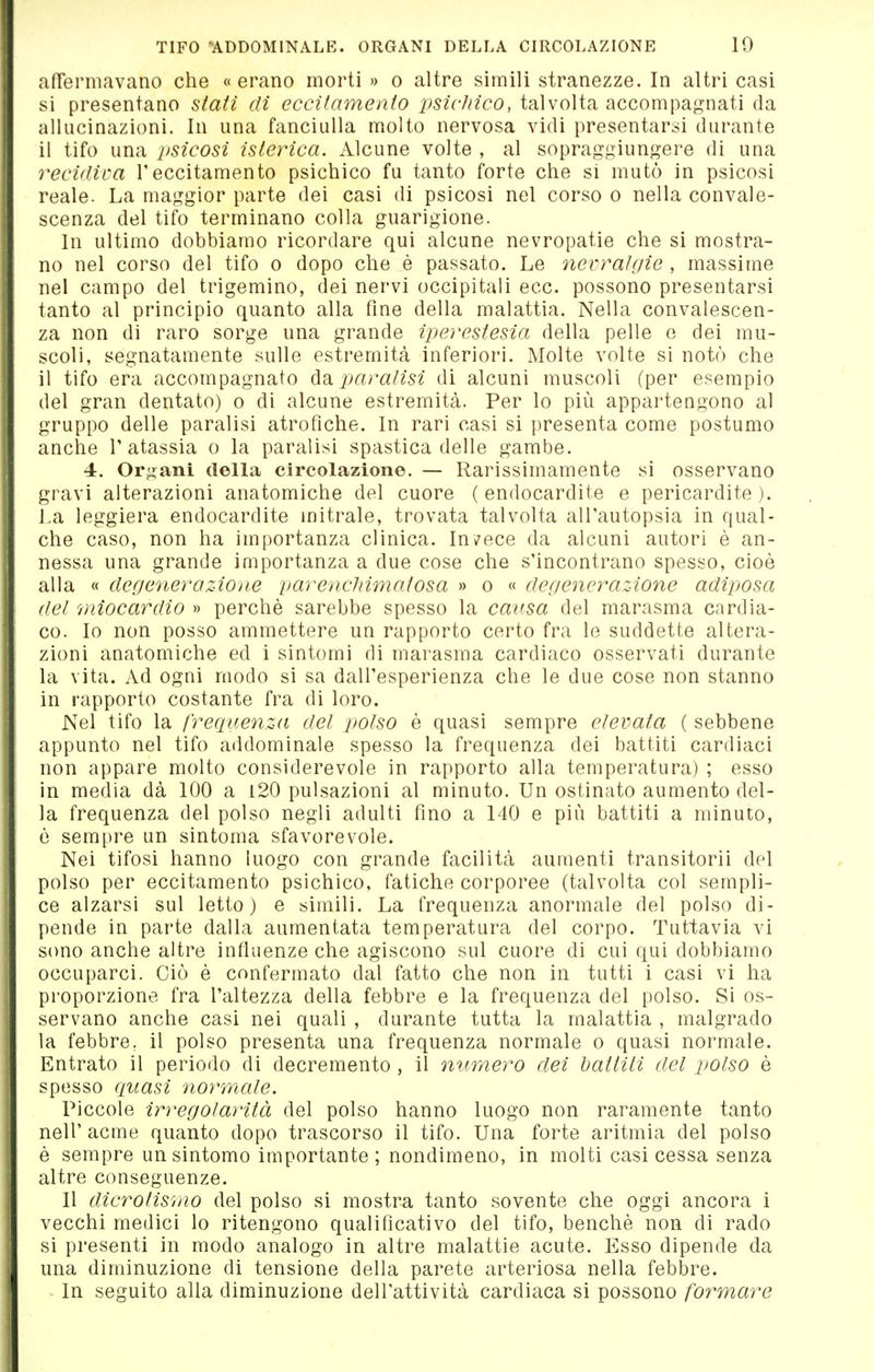 afTermavano che «erano morti » o altre simili stranezze. In altri casi si presentano stati di eccitamento psicJiico, talvolta accompagnati da allucinazioni. In una fanciulla molto nervosa vidi presentarsi durante il tifo una psicosi isterica. Alcune volte , al sopraggiungere di una recidiva l'eccitamento psichico fu tanto forte che si mutò in psicosi reale. La maggior parte dei casi di psicosi nel corso o nella convale- scenza del tifo terminano colla guarigione. In ultimo dobbiamo ricordare qui alcune nevropatie che si mostra- no nel corso del tifo o dopo che è passato. Le nevralgie , massime nel campo del trigemino, dei nervi occipitali ecc. possono presentarsi tanto al principio quanto alla fine della malattia. Nella convalescen- za non di raro sorge una grande iperestesia della pelle e dei mu- scoli, segnatamente sulle estremità inferiori. Molte volte si notò che il tifo era accompagnato àdi paralisi di alcuni muscoli (per esempio del gran dentato) o di alcune estremità. Per lo più apparteagono al gruppo delle paralisi atrofiche. In rari casi si presenta come postumo anche l'atassia o la paralisi spastica delle gambe. 4. Orfani della circolazione. — Rarissimamente si osservano gravi alterazioni anatomiche del cuore (endocardite e pericardite). La leggiera endocardite mitrale, trovata talvolta all'autopsia in qual- che caso, non ha importanza clinica. Invece da alcuni autori è an- nessa una grande importanza a due cose che s'incontrano spesso, cioè alla « degeneraz-ione parencliimatosa » o « degenerazione adiposa del miocardio » perchè sarebbe spesso la causa del marasma cardia- co. Io non posso ammettere un rapporto certo fra le suddette altera- zioni anatomiche ed i sintomi di marasma cardiaco osservati durante la vita. Ad ogni modo si sa dall'esperienza che le due cose non stanno in rapporto costante fra di loro. Nel tifo la frequenza del polso è quasi sempre elevata ( sebbene appunto nel tifo addominale spesso la frequenza dei battiti cardiaci non appare molto considerevole in rapporto alla temperatura) ; esso in media dà 100 a l20 pulsazioni al minuto. Un ostinato aumento del- la frequenza del polso negli adulti fino a 140 e più battiti a minuto, è sempre un sintonia sfavorevole. Nei tifosi hanno luogo con grande facilità aumenti transitorii del polso per eccitamento psichico, fatiche corporee (talvolta col sempli- ce alzarsi sul letto) e simili. La frequenza anormale del polso di- pende in parte dalla aumentata temperatura del corpo. Tuttavia vi sono anche altre influenze che agiscono sul cuore di cui qui dobbiamo occuparci. Ciò è confermato dal fatto che non in tutti i casi vi ha proporzione fra l'altezza della febbre e la frequenza del polso. Si os- servano anche casi nei quali , durante tutta la malattia , malgrado la febbre, il polso presenta una frequenza normale o quasi normale. Entrato il periodo di decremento , il numero dei battiti del polso è spesso quasi normale. Piccole irregolarità del polso hanno luogo non raramente tanto neir acme quanto dopo trascorso il tifo. Una forte aritmia del polso è sempre un sintomo importante; nondimeno, in molti casi cessa senza altre conseguenze. Il dicrotismo del polso si mostra tanto sovente che oggi ancora i vecchi medici lo ritengono qualificativo del tifo, benché non di rado si presenti in modo analogo in altre malattie acute. Esso dipende da una diminuzione di tensione della parete arteriosa nella febbre. In seguito alla diminuzione dell'attività cardiaca si possono formare