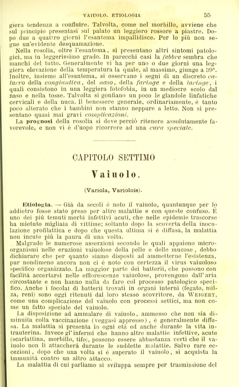 giera tendenza a confluire. Talvolta, come nel morbillo, avviene che sul principio presentasi sul palato un leggiero rossore a piastre. Do- po due a quattro giorni l'esantema impallidisce. Per lo più non se- gue un'evidente desquamazione. Nella rosolia, oltre l'esantema, si presentano altri sintomi patolo- gici, ma in leggerissimo grado. In parecchi casi la febbre sembra che manchi del tutto. Generalmente vi ha per uno o due giorni una leg- giera elevazione della temperatura la quale, al massimo, giunge a 39°. Inoltre, insieme all'esantema, si osservano i segni di un discreto ca- iarro della congiuntiva, del naso, della faringe e della laringe, i quali consistono in una leggiera fotofobia, in un mediocre scolo dal naso e nella tosse. Talvolta si gonfiano un poco le glandole linfatiche cervicali e della nuca. Il benessere generale, ordinariamente, è tanto poco alterato che i bambini non stanno neppure a letto. Non si pre- sentano quasi mai gravi complicazioni. La prognosi della rosolia si deve perciò ritenere assolutamente fa- vorevole, e non vi è d'uopo ricorrere ad una cura speciale. CAPITOLO SETTIMO Vainolo. (Variola, Variolois). Etlolog^ia.—Già da secoli è noto il vaiuolo, quantunque per lo addietro fosse stato preso per altre malattie e con queste confuso. E uno dei più temuti morbi infettivi acuti, che nelle epidemie trascorse ha mietuto migliaia di vittime; soltanto dopo la scoverta della inocu- lazione profilattica e dopo che questa ultima si è diffusa, la malattia non incute più la paura di una volta. Malgrado le numerose asserzioni secondo le quali appaiono micro- organismi nelle eruzioni vaiuolose della pelle e delle mucose , debbo dichiarare che per quanto siamo disposti ad ammetterne l'esistenza, pur nondimeno ancora non ci è noto con certezza il virus vaiuoloso specifico organizzato. La maggior parte dei batterli, che possono con facilità accertarsi nelle efflorescenze vaiuolose, provengono dall'aria circostante e non hanno nulla da fare col processo patologico speci- fico. Anche i focolai di batterli trovati in organi interni (fegato, mil- za, reni) sono oggi ritenuti dal loro stesso scovritore, da Weigert, come una complicazione del vainolo con processi settici, ma non co- me un fatto speciale del vaiuolo. La disposizione ad ammalare di vaiuolo, ammesso che non sia di- minuita colla vaccinazione (veggasi appresso) , è generalmente diffu- sa. La malattia si presenta in ogni età ed anche durante la vita in- trauterina. Invece gl'infermi che hanno altre malattie infettive, acute (scarlattina, morbillo, tifo), possono essere abbastanza certi che il va- inolo non li attaccherà durante le suddette malattie. Salvo rare ec- cezioni , dopo che una volta si è superato il vaiuolo, si acquista la immunità contro un altro attacco. La malattia di cui parliamo si sviluppa sempre per trasmissione del