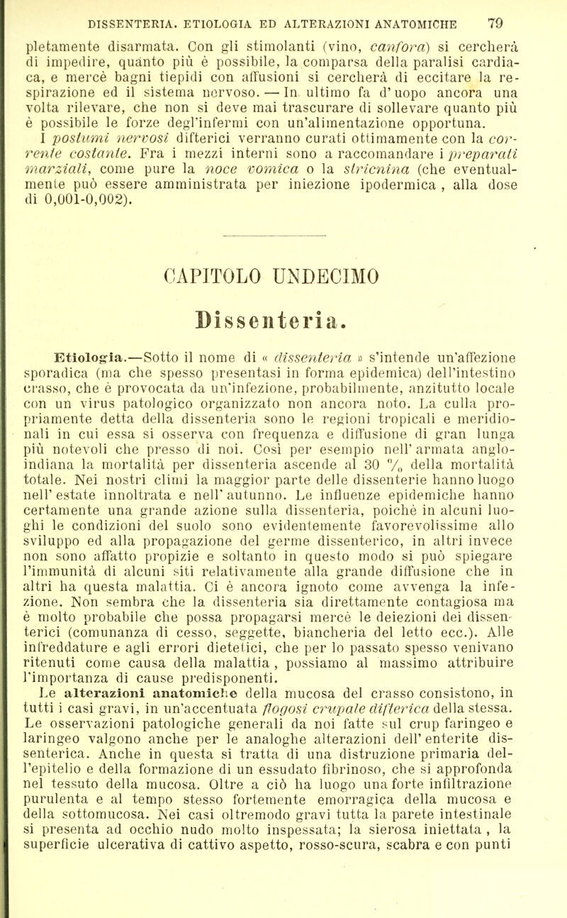 plefcamente disarmata. Con gli stimolanti (vino, canfora) si cercherà di impedire, quanto più è possibile, la comparsa della paralisi cardia- ca, e mercè bagni tiepidi con affusioni si cercherà di eccitare la re- spirazione ed il sistema nervoso. — In. ultimo fa d'uopo ancora una volta rilevare, che non si deve mai trascurare di sollevare quanto più è possibile le forze degl'infermi con un'alimentazione opportuna. 1 postumi nervosi difterici verranno curati ottiniamente con la cor- rente costante. Fra i mezzi interni sono a raccomandare i preparati marziali, come pure la noce vomica o la stricìiina (che eventual- mente può essere amministrata per iniezione ipodermica , alla dose di 0,001-0,002). CAPITOLO ÜNDECIMO Dissenteria. Etiolog-ia.—Sotto il nome di « dissenteria » s'intende un'affezione sporadica (ma che spesso presentasi in forma epidemica) dell'intestino crasso, che è provocata da un'infezione, probabilmente, anzitutto locale con un virus patologico organizzato non ancora noto. La culla pro- priamente detta della dissenteria sono le regioni tropicali e meridio- nali in cui essa si osserva con frequenza e diffusione di gran lunga più notevoli che presso di noi. Cosi per esempio nell' armata anglo- indiana la mortalità per dissenteria ascende al 30 y„ della mortalità totale. Nei nostri climi la maggior parte delle dissenterie hanno luogo nell'estate innoltrata e nell'autunno. Le influenze epidemiche hanno certamente una grande azione sulla dissenteria, poiché in alcuni luo- ghi le condizioni del suolo sono evidentemente favorevolissime allo sviluppo ed alla propagazione del germe dissenterico, in altri invece non sono affatto propizie e soltanto in questo modo si può spiegare l'immunità di alcuni siti relativamente alla grande diffusione che in altri ha questa malattia. Ci è ancora ignoto come avvenga la infe- zione. Non sembra che la dissenteria sia direttamente contagiosa ma è molto probabile che possa propagarsi mercè le deiezioni dei dissen- terici (comunanza di cesso, seggette, biancheria del letto ecc.). Alle infreddature e agli errori dietetici, che per lo passato spesso venivano ritenuti come causa della malattia , possiamo al massimo attribuire l'importanza di cause predisponenti. Le alterazioni anatomiche della mucosa del crasso consistono, in tutti i casi gravi, in un'accentuata flogosi crup ai e di fteine a della stessa. Le osservazioni patologiche generali da noi fatte sul crup faringeo e laringeo valgono anche per le analoghe alterazioni dell'enterite dis- senterica. Anche in questa si tratta di una distruzione primaria del- l'epitelio e della formazione di un essudato fibrinoso, che si approfonda nel tessuto della mucosa. Oltre a ciò ha luogo una forte infiltrazione purulenta e al tempo stesso fortemente emorragica della mucosa e della sottomucosa. Nei casi oltremodo gravi tutta la parete intestinale si presenta ad occhio nudo molto inspessata; la sierosa iniettata , la superfìcie ulcerativa di cattivo aspetto, rosso-scura, scabra e con punti