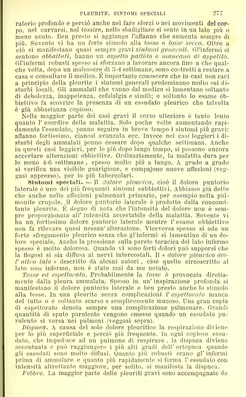 ratorio profondo e perciò anche nel fare sforzi o nei movimenti del cor- po, nel curvarsi, nel tossire, nello sbadigliare si sente in un lato più o meno acuto. Ben presto si ag^^iunjie l'affanno che aumenta sempre di più. Sovente vi ha un forte stimolo alla tosse e tosse secca. Oltre a ciò si manifestano quasi sempre gravi sintomi generali. Gl'infermi si sentono abdattuti, hanno un aspetto pallido e mancano di appetito. Gl'infermi robusti spesso si sforzano a lavorare ancora fino a che qual- che volta, dopo un malessere di 3-4 settimane, sono costretti a restare a casa e consultare il medico. E importante conoscere che in casi non rari a principio della pleurite i sintomi generali predominano molto sui di- sturbi locali. Gli ammalati che vanno dal medico si lamentano soltanto di debolezza, inappetenza, cefalalgia e simili; e soltanto lo esame ob- biettivo fa scovrire la presenza di un essudato pleurico che talvolta è già abbastanza copioso. Nella maggior parte dei casi gravi il corso ulteriore è tanto lento quanto 1' esordire della malattia. Solo poche volte aumentando rapi- damente l'essudato, ponno seguire in breve tempo i sintomi più gravi: affanno fortissimo, cianosi avanzata ecc. Invece nei casi leggieri i di- sturbi degli ammalati ponno cessare dopo qualche settimana. Anche in questi casi leggieri, per lo più dopo lungo tempo, si possono ancora accertare alterazioni obbiettive. Ordinariamente, la malattia dura per lo meno 4-6 settimane , spesso molto più a lungo. A grado a grado si verifica una visibile guarigione, e compaiono nuove affezioni (veg- gasi appresso), per lo più tubercolari. Sintomi speciali. — 11 dolore pleurico, cioè il dolore puntorio laterale è uno dei più frequenti sintomi subbiettivi. Abbiamo già detto che anche nelle affezioni pulmonari primarie, per esempio nella pul- monite crupale, .il dolore puntorio laterale è prodotto dalla concomi- tante pleurite. E degno di nota che l'intensità del dolore non è sem- pre proporzionata all' intensità accertabile della malattia. Sovente vi ha un fortissimo dolore puntorio laterale mentre l'esame obbiettivo non fa rilevare quasi nessun'alterazione. Viceversa spesso si ode un forte sfregamento pleurico senza che gl'infermi si lamentino di un do- lore speciale. Anche la pressione sulla parete toracica del lato infermo spesso è molto dolorosa. Quando vi sono forti dolori può supporsi che la fìogosi si sia diffusa ai nervi intercostali. Il « dolore pleurico del- V altro lato » descritto da alcuni autori , cioè quello circoscritto al lato non infermo, non è stato mai da me notato. Tosse ed espettorato. Probabilmente la tosse è provocata diretta- mente dalla pleura ammalata. Spesso in un'inspirazione profonda si manifestano il dolore puntorio laterale e ben presto anche lo stimolo alla tosse. In una pleurite senza complicazioni 1' espettorato manca del tutto o è soltanto scarso e semplicemente mucoso. Una gran copia di espettorato denota sempre una complicazione pulmonare. Grandi quantità di sputo purulento vengono emesse quando un essudato pu- rulento si versa nei pulmoni (veggasi sopra). Dispnea. A causa del solo dolore pleuritico la respirazione diviene per lo più superficiale e perciò più frequente. In ogni copioso essu- dato, che impedisce ad un pulmone di respirare , la dispnea diviene accentuata e può raggiungere i più alti gradi dell' ortopnea quando gli essudati sono molto diffusi. Quanto più robusti erano gl'infermi prima di ammalare e quanto più rapidamente si forma 1' essudato con intensità altrettanto maggiore, per solito, si manifesta la dispnea. Febbre. La maggior parte delle pleuriti gravi sono accompagnate da