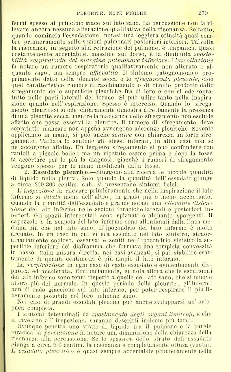 fermi spesso al principio giace sul lato sano. La percussione non fa ri- levare ancora nessuna alterazione qualitativa della risonanza. Soltanto, quando comincia l'essudazione, notasi una leggiera ottusità quasi sem- bre primieramente sulle sezioni pulmonari posteriori inferiori. Talvolta la risonanza, in seguito alla retrazione del pulmone, è timpanica. Quasi costantemente accertabile, massime sul dorso, è la diminuita sposta- hilità respiratoria del margine imlmonare inferiore. ascoltazione fa notare un rumore respiratorio qualitativamente non alterato o al- quanto vago , ma sempre affievolito. Il sintomo patognomonico pro- priamente detto della pleurite secca è lo sfregamento pleurale, cioè quel caratteristico rumore di raschiamento o di cigolio prodotto dallo sfregamento delle superficie pleuriche fra di loro e che si ode sopra- tutto nelle parti laterali del torace. Si può udire tanto nella inspira- zione quanto nell'espirazione. Spesso è interciso. Quando lo sfrega- mento pleuritico si ode chiaramente dimostra direttamente la presenza di una pleurite secca, mentre la mancanza dello sfregamento non esclude affatto che possa esservi la pleurite. Il rumore di sfregamento deve sopratutto mancare non appena avvengono aderenze pleuriche. Sovente applicando la mano, si può anche sentire con chiarezza un forte sfre- gamento. Talfìata lo sentono gli stessi infermi, in altri casi non se ne accorgono affatto. Un leggiero sfregamento si può confondere con rantoli a piccole bolle ; ma un ripetuto esame prima e dopo la tosse fa accertare per lo più la diagnosi, giacché i rumori di sfregamento vengono spesso per lo meno modificati dalla tosse. 2. Essudato pleurico.—Sfuggono alla ricerca le piccole quantittà di liquido nella pleura. Solo quando la quantità dell' essudato giunge a circa 200-300 centim. cub. si presentano sintomi fisici. Vinspezione fa rilevare primieramente che nella inspirazione il lato infermo si dilata meno dell' altro , in grado più o meno accentuato. Quando la quantità dell'essudato è grande notasi una rilevante disten- sione del lato infermo nelle sezioni toraciche laterali e posteriori in- feriori. Gli spazii intercostali sono spianati o alquanto sporgenti. Il capezzolo e la scapola del lato infermo sono allontanati dalla linea me- diana più che nel lato sano. L'ipocondrio del lato infermo è molto arcuato. In un caso in cui vi era essudato nel lato sinistro, straor- dinariamente copioso, osservai e sentii nell'ipocondrio sinistro la su- perficie inferiore del diaframma che formava una completa convessità in basso. Colla misura diretta, nei casi avanzati, si può stabilire esat- tamente di quanti centimetri è più ampio il lato infermo. La respirazione in ogni caso di vasto essudato è evidentemente dis- pnoica ed accelerata. Ordinariamente, si nota allora che le escursioni del lato infermo sono tenui rispetto a quelle del lato sano, che si muove allora più del normale. In questo periodo della pleurite, gl'infermi non di rado giacciono sul lato infermo, per poter respirare il più li- beramente possibile col loro pulmone sano. Nei casi di grandi essudati pleurici può anche svilupparsi un' oi'to- pnea completa. I sintomi determinati da spostamento degli organi limìtrofi, e che si rivelano all' inspezione, saranno descritti insieme più tardi. Ovunque penetra uno strato di liquido fra il pulmone e la parete toracica la percussione fa notare una diminuzione della chiarezza della risonanza alla percussione. Se lo spessore dello strato dell' essudato giunge a circa 5-6 centim. la risonanza è completamente ottusa (vuotai. L' essudato pleuritico è quasi sempre accertabile primieramente nelle