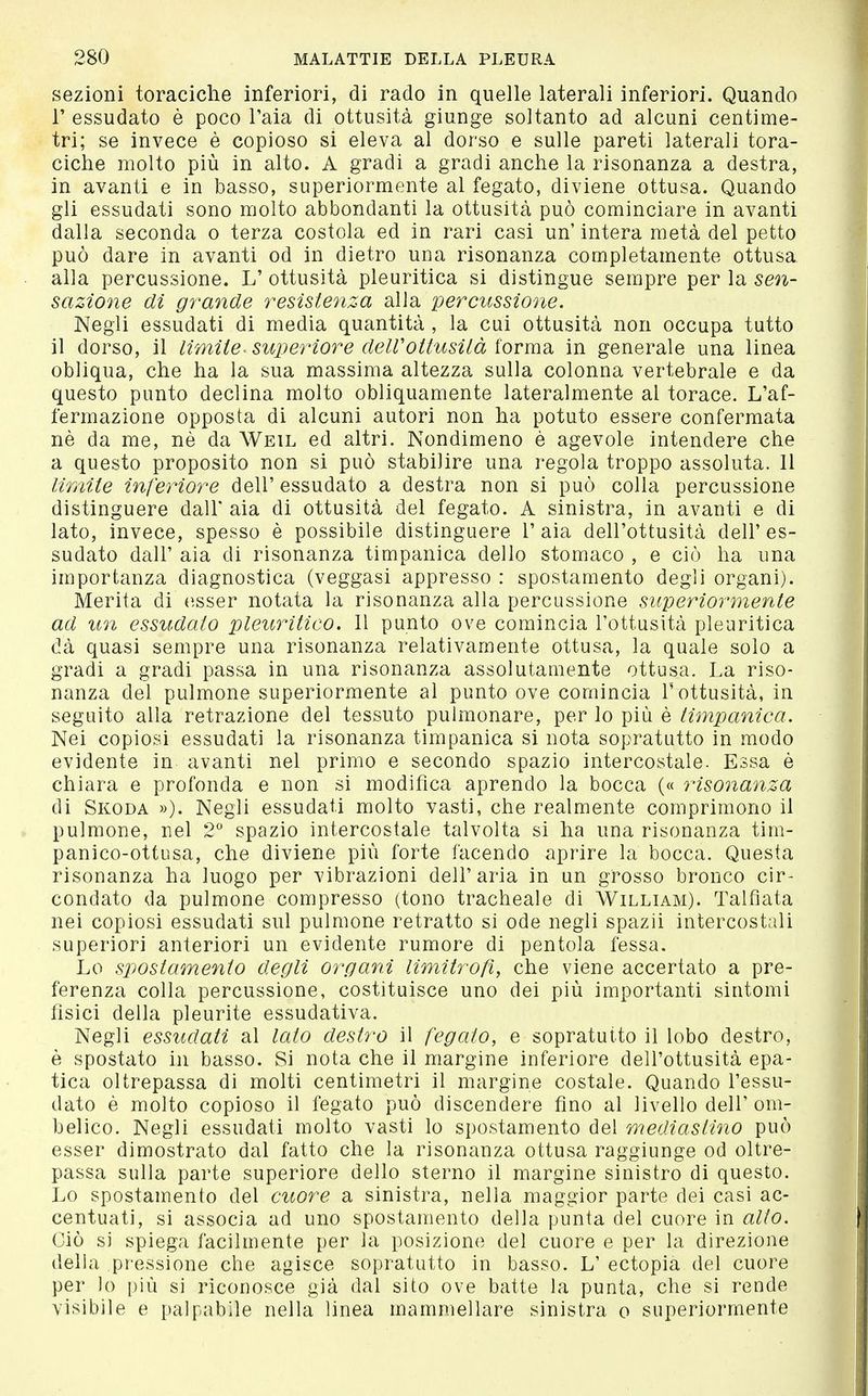 sezioni toraciche inferiori, di rado in quelle laterali inferiori. Quando r essudato è poco l'aia di ottusità giunge soltanto ad alcuni centime- tri; se invece è copioso si eleva al dorso e sulle pareti laterali tora- ciche molto più in alto. A gradi a gradi anche la risonanza a destra, in avanti e in basso, superiormente al fegato, diviene ottusa. Quando gli essudati sono molto abbondanti la ottusità può cominciare in avanti dalla seconda o terza costola ed in rari casi un intera metà del petto può dare in avanti od in dietro una risonanza completamente ottusa alla percussione. L' ottusità pleuritica si distingue sempre per la sen- sazione di grande resistenza alla percussione. Negli essudati di media quantità , la cui ottusità non occupa tutto il dorso, il limite- superiore delVottusità forma in generale una linea obliqua, che ha la sua massima altezza sulla colonna vertebrale e da questo punto declina molto obliquamente lateralmente al torace. L'af- fermazione opposta di alcuni autori non ha potuto essere confermata nè da me, nè da Weil ed altri. Nondimeno è agevole intendere che a questo proposito non si può stabilire una regola troppo assoluta. Il limite inferiore dell' essudato a destra non si può colla percussione distinguere dall' aia di ottusità del fegato. A sinistra, in avanti e di lato, invece, spesso è possibile distinguere l'aia dell'ottusità dell'es- sudato dall' aia di risonanza timpanica dello stomaco , e ciò ha una importanza diagnostica (veggasi appresso : spostamento degli organi). Merita di esser notata la risonanza alla percussione superiormente ad un essudato pleuritico. Il punto ove comincia l'ottusità pleuritica dà quasi sempre una risonanza relativamente ottusa, la quale solo a gradi a gradi passa in una risonanza assolutamente ottusa. La riso- nanza del pulmone superiormente al punto ove comincia l'ottusità, in seguito alla retrazione del tessuto pulmonare, per lo più è timpanica. Nei copiosi essudati la risonanza timpanica si nota sopratutto in modo evidente in avanti nel primo e secondo spazio intercostale. Essa è chiara e profonda e non si modifica aprendo la bocca (« risonanza di Skoda »). Negli essudati molto vasti, che realmente comprimono il pulmone, nel 2'' spazio intercostale talvolta si ha una risonanza tim- panico-ottusa, che diviene più forte facendo aprire la bocca. Questa risonanza ha luogo per vibrazioni dell'aria in un grosso bronco cir- condato da pulmone compresso (tono tracheale di William). Talfiata nei copiosi essudati sul pulmone retratto si ode negli spazii intercostali superiori anteriori un evidente rumore di pentola fessa. Lo spostamento degli organi limitrofi, che viene accertato a pre- ferenza colla percussione, costituisce uno dei più importanti sintomi fisici della pleurite essudativa. Negli essudati al lato destro il fegato, e sopratutto il lobo destro, è spostato in basso. Si nota che il margine inferiore dell'ottusità epa- tica oltrepassa di molti centimetri il margine costale. Quando l'essu- dato è molto copioso il fegato può discendere fino al livello dell'om- belico. Negli essudati molto vasti lo spostamento del mediastino può esser dimostrato dal fatto che la risonanza ottusa raggiunge od oltre- passa sulla parte superiore dello sterno il margine sinistro di questo. Lo spostamento del cuore a sinistra, nella maggior parte dei casi ac- centuati, si associa ad uno spostamento della punta del cuore in alio. Ciò si spiega facilmente per la posizione del cuore e per la direzione della pressione che agisce sopratutto in basso. L' ectopia del cuore per lo [)iù si riconosce già dal sito ove batte la punta, che si rende visibile e palpabile nella linea mammellare sinistra o superiormente