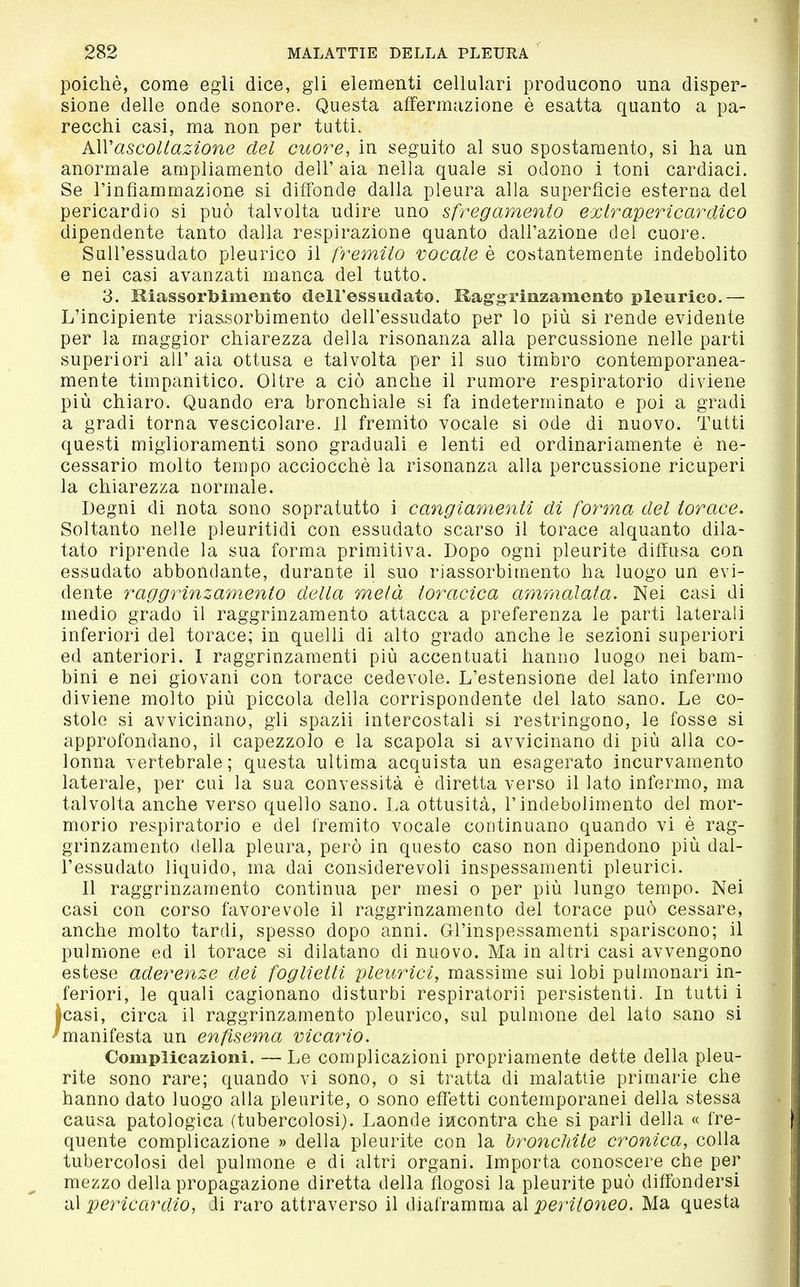 poiché, come egli dice, gli elementi cellulari producono una disper- sione delle onde sonore. Questa affermazione è esatta quanto a pa- recchi casi, ma non per tutti. A\Vascoltazione del cuo7'e, in seguito al suo spostamento, si ha un anormale ampliamento dell' aia nella quale si odono i toni cardiaci. Se l'infiammazione si diffonde dalla pleura alla superficie esterna del pericardio si può talvolta udire uno sfregamento extrapericardico dipendente tanto dalla respirazione quanto dall'azione del cuore. Sull'essudato pleurico il fremito vocale è costantemente indebolito e nei casi avanzati manca del tutto. 3. Kiassortoimento dell'essudato. Kaggrinzameiito pleurico.— L'incipiente riassorbimento dell'essudato per lo più si rende evidente per la maggior chiarezza della risonanza alla percussione nelle parti superiori all'aia ottusa e talvolta per il suo timbro contemporanea- mente timpanitico. Oltre a ciò anche il rumore respiratorio diviene più chiaro. Quando era bronchiale si fa indeterminato e poi a gradi a gradi torna vescicolare. Il fremito vocale si ode di nuovo. Tutti questi miglioramenti sono graduali e lenti ed ordinariamente è ne- cessario molto tempo acciocché la risonanza alla percussione ricuperi la chiarezza normale. Degni di nota sono sopratutto i cangiamenti di forma del torace. Soltanto nelle pleuritidi con essudato scarso il torace alquanto dila- tato riprende la sua forma primitiva. Dopo ogni pleurite diffusa con essudato abbondante, durante il suo riassorbimento ha luogo un evi- dente raggrinzam.ento della metà toracica ammalata. Nei casi di medio grado il raggrinzamento attacca a preferenza le parti laterali inferiori del torace; in quelli di alto grado anche le sezioni superiori ed anteriori. 1 raggrinzamenti più accentuati hanno luogo nei bam- bini e nei giovani con torace cedevole. L'estensione del lato infermo diviene molto più piccola della corrispondente del lato sano. Le co- stole si avvicinano, gli spazii intercostali si restringono, le fosse si approfondano, il capezzolo e la scapola si avvicinano di più alla co- lonna vertebrale; questa ultima acquista un esagerato incurvamento laterale, per cui la sua convessità è diretta verso il lato infermo, ma talvolta anche verso quello sano. La ottusità, l'indebolimento del mor- morio respiratorio e del fremito vocale continuano quando vi é rag- grinzamento della pleura, però in questo caso non dipendono più dal- l'essudato liquido, ma dai considerevoli inspessamenti pleurici. Il raggrinzamento continua per mesi o per più lungo tempo. Nei casi con corso favorevole il raggrinzamento del torace può cessare, anche molto tardi, spesso dopo anni. Gl'inspessamenti spariscono; il pulmone ed il torace si dilatano di nuovo. Ma in altri casi avvengono estese aderenze dei foglietti pleurici, massime sui lobi pulmonari in- feriori, le quali cagionano disturbi respiratori! persistenti. In tutti i Icasi, circa il raggrinzamento pleurico, sul pulmone del lato sano si 'manifesta un enfisema vicario. Complicazioni. — Le complicazioni propriamente dette della pleu- rite sono rare; quando vi sono, o si tratta di malattie primarie che hanno dato luogo alla pleurite, o sono effetti contemporanei della stessa causa patologica (tubercolosi). Laonde incontra che si parli della « fre- quente complicazione » della pleurite con la bronchite cronica, colla tubercolosi del pulmone e di altri organi. Importa conoscere che per mezzo della propagazione diretta della flogosi la pleurite può diffondersi al pericardio, ii raro attraverso il diaframma al peritoneo. Ma questa