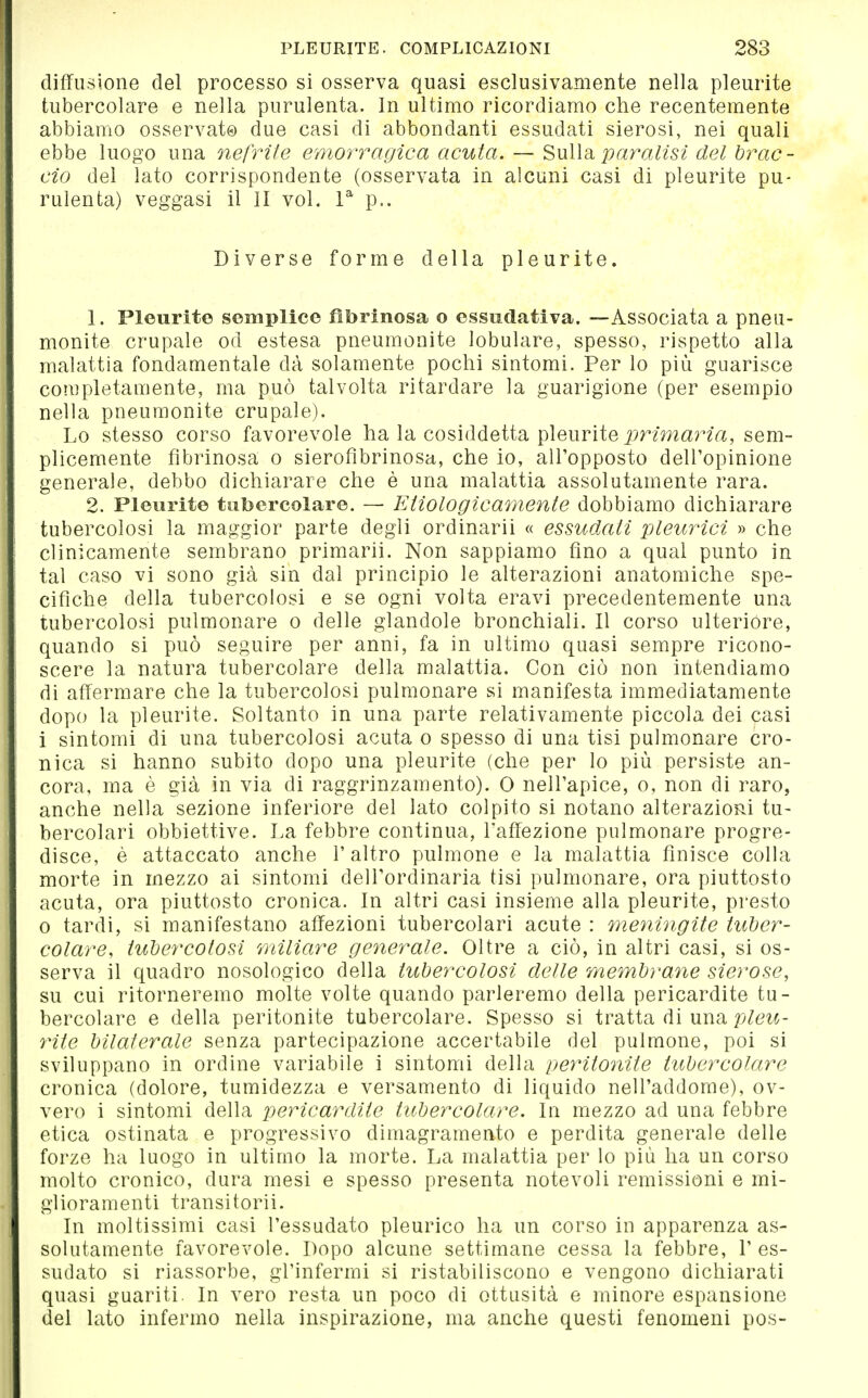 diffusione del processo si osserva quasi esclusivamente nella pleurite tubercolare e nella purulenta. In ultimo ricordiamo che recentemente abbiamo osservato due casi di abbondanti essudati sierosi, nei quali ebbe luogo una nefrite emorragica acuta. — '^wWdi paralisi del brac- cio del lato corrispondente (osservata in alcuni casi di pleurite pu- rulenta) veggasi il II voL V p.. Diverse forme della pleurite. 1. Pleurite semplice fibrinosa o essudativa. —Associata a pneu- monite crupale od estesa pneumonite lobulare, spesso, rispetto alla malattia fondamentale dà solamente pochi sintomi. Per lo più guarisce completamente, ma può talvolta ritardare la guarigione (per esempio nella pneumonite crupale). Lo stesso corso favorevole ha la cosiddetta pleurite j^nmarm, sem- plicemente fibrinosa o sierofìbrinosa, che io, all'opposto dell'opinione generale, debbo dichiarare che è una malattia assolutamente rara. 2. Pleurite tubercolare. — Etiologìcamente dobbiamo dichiarare tubercolosi la maggior parte degli ordinarli « essudati pleurici » che clinicamente sembrano primarii. Non sappiamo fino a qual punto in tal caso vi sono già sin dal principio le alterazioni anatomiche spe- cifiche della tubercolosi e se ogni volta oravi precedentemente una tubercolosi pulmonare o delle glandolo bronchiali. Il corso ulteriore, quando si può seguire per anni, fa in ultimo quasi sempre ricono- scere la natura tubercolare della malattia. Con ciò non intendiamo di affermare che la tubercolosi pulmonare si manifesta immediatamente dopo la pleurite. Soltanto in una parte relativamente piccola dei casi i sintomi di una tubercolosi acuta o spesso di una tisi pulmonare cro- nica si hanno subito dopo una pleurite (che per lo più persiste an- cora, ma è già in via di raggrinzamento). 0 nell'apice, o, non di raro, anche nella sezione inferiore del Iato colpito si notano alterazioRi tu- bercolari obbiettive. La febbre continua, l'affezione pulmonare progre- disce, é attaccato anche l'altro pulmone e la malattia finisce colla morte in mezzo ai sintomi dell'ordinaria tisi pulmonare, ora piuttosto acuta, ora piuttosto cronica. In altri casi insieme alla pleurite, presto 0 tardi, si manifestano affezioni tubercolari acute : meningite tuber- colare, tubercolosi miliare generale. Oltre a ciò, in altri casi, si os- serva il quadro nosologico della tubercolosi delle membrane sierose, su cui ritorneremo molte volte quando parleremo della pericardite tu- bercolare e della peritonite tubercolare. Spesso si tratta di una ^Zei^- oHte bilaterale senza partecipazione accertabile del pulmone, poi si sviluppano in ordine variabile i sintomi della peyntonite tubercolare cronica (dolore, tumidezza e versamento di liquido nell'addome), ov- vero i sintomi della pericardite tubercolare. In mezzo ad una febbre etica ostinata e progressivo dimagramento e perdita generale delle forze ha luogo in ultimo la morte. La malattia per lo più ha un corso molto cronico, dura mesi e spesso presenta notevoli remissioni e mi- glioramenti fransi torii. In moltissimi casi l'essudato pleurico ha un corso in apparenza as- solutamente favorevole. Dopo alcune settimane cessa la febbre, l'es- sudato si riassorbe, gl'infermi sì ristabiliscono e vengono dichiarati quasi guariti. In vero resta un poco di ottusità e minore espansione del lato infermo nella inspirazione, ma anche questi fenomeni pos-