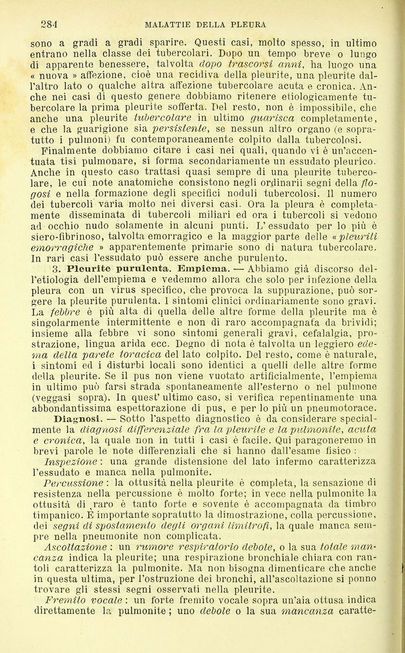 sono a gradi a gradi sparire. Questi casi, molto spesso, in ultimo entrano nella classe dei tubercolari. Dopo un tempo breve o lungo di apparente benessere, talvolta dopo trascorsi anni, ha luogo una « nuova » affezione, cioè una recidiva della pleurite, una pleurite dal- l'altro lato 0 qualche altra affezione tubercolare acuta e cronica. An- che nei casi di questo genere dobbiamo ritenere etiologicamente tu- bercolare la prima pleurite sofferta. Del resto, non è impossibile, che anche una pleurite tubercolare in ultimo guarisca completamente, e che la guarigione sia persistente, se nessun altro organo (e sopra- tutto i pulmoni) fu contemporaneamente colpito dalla tubercolosi. Finalmente dobbiamo citare i casi nei quali, quando vi è un'accen- tuata tisi pulmonare, si forma secondariamente un essudato pleurico. Anche in questo caso trattasi quasi sempre di una pleurite tuberco- lare, le cui note anatomiche consistono negli ordinarii segni della /lo- tosi e nella formazione degli specifici noduli tubercolosi. Il numero dei tubercoli varia molto nei diversi casi. Ora la pleura è completa- mente disseminata di tubercoli miliari ed ora i tubercoli si vedono ad occhio nudo solamente in alcuni punti. L'essudato per lo più è siero-fibrinoso, talvolta emorragico e la maggior parte delle pleuriti emorì^agiclie » apparentemente primarie sono di natura tubercolare. In rari casi l'essudato può essere anche purulento. 3. Pleurite purulenta. Empiema. — Abbiamo già discorso del- l'etiologia deU'em.piema e vedemmo allora che solo per infezione della pleura con un virus specifico, che provoca la suppurazione, può sor- gere la pleurite purulenta. I sintomi clinici ordinariamente sono gravi. La febbre è più alta di quella delle altre forme della pleurite ma è singolarmente intermittente e non di raro accompagnata da brividi; insieme alla febbre vi sono sintomi generali gravi, cefalalgia, pro- strazione, lingua arida ecc. Degno di nota è talvolta un leggiero ede- ma della parete toracica del lato colpito. Del resto, come è naturale, i sintomi ed i disturbi locali sono identici a quelli delle altre forme della pleurite. Se il pus non viene vuotato artificialmente, l'empiema in ultimo può farsi strada spontaneamente all'esterno o nel pulmone (veggasi sopra). In quest' ultimo caso, si verifica repentinamente una abbondantissima espettorazione di pus, e per lo più un pneumotorace. Diagnosi. — Sotto l'aspetto diagnostico è da considerare special- mente la diagnosi differenziale fra la pleurite e la pulmonite, acuta e cronica, la quale non in tutti i casi è facile. Qui paragoneremo in brevi parole le note differenziali che si hanno dall'esame fisico : Inspezione : una grande distensione del lato infermo caratterizza l'essudato e manca nella pulmonite. Percussione : la ottusità nella pleurite è completa, la sensazione di resistenza nella percussione è molto forte; in vece nella pulmonite la ottusità di ^raro è tanto forte e sovente è accompagnata da timbro timpanico. E importante sopratutto la dimostrazione, colla percussione, dei segni di spostamento degli organi limitroß, la quale manca sem- pre nella pneumonite non complicata. Ascoltazione : un rumore respiratorio debole, o la sua totale mail- canza indica la pleurite; una respirazione bronchiale chiara con ran- toli caratterizza la pulmonite. Ma non bisogna dimenticare che anche in questa ultima, per l'ostruzione dei bronchi, all'ascoltazione si ponno trovare gli stessi segni osservati nella pleurite. Fremito vocale : un forte fremito vocale sopra un'aia ottusa indica direttamente la pulmonite ; uno debole o la sua mancanza caratte-