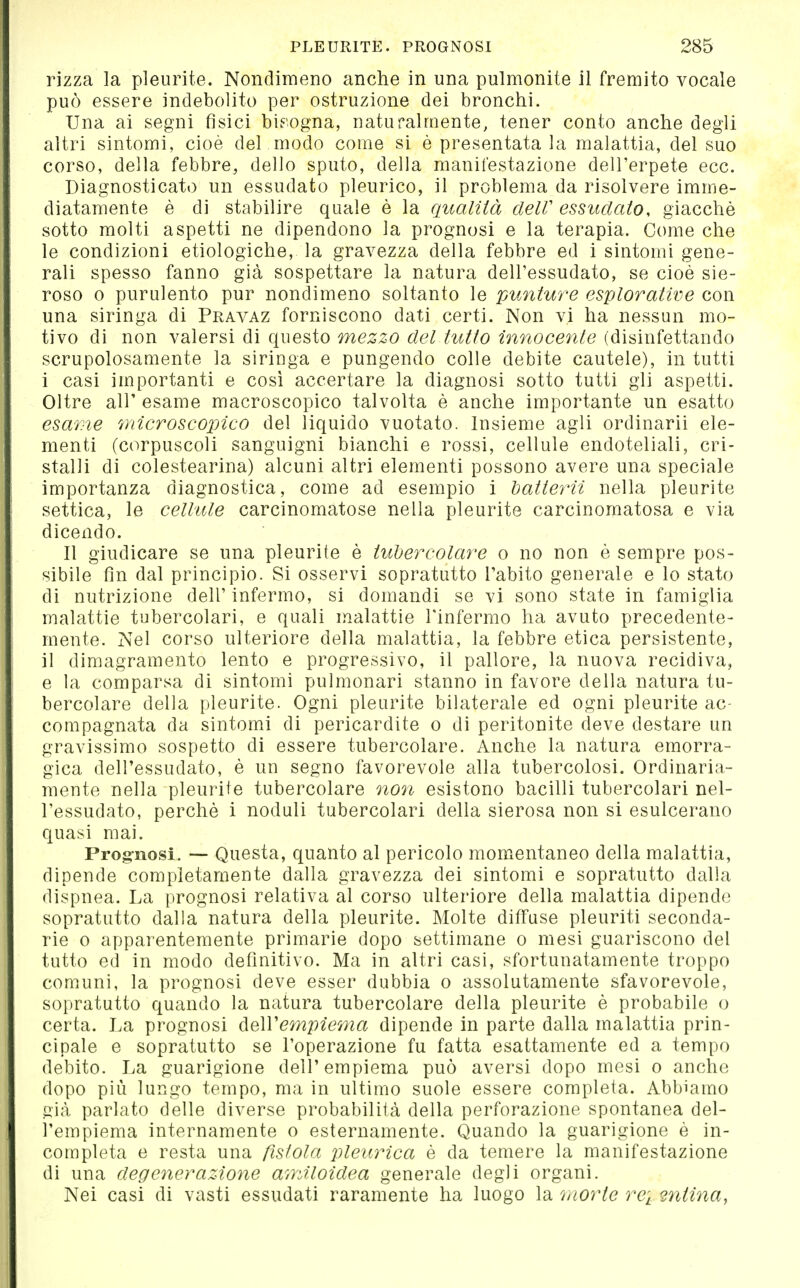 rizza la pleurite. Nondimeno anche in una pulmonite il fremito vocale può essere indebolito per ostruzione dei bronchi. Una ai segni fisici bisogna, naturalmente, tener conto anche degli altri sintomi, cioè del modo come si è presentatala malattia, del suo corso, della febbre, dello sputo, della manifestazione dell'erpete ecc. Diagnosticato un essudato pleurico, il problema da risolvere imme- diatamente è di stabilire quale è la qualità clelV essudato, giacche sotto molti aspetti ne dipendono la prognosi e la terapia. Come che le condizioni etiologiche, la gravezza della febbre ed i sintouìi gene- rali spesso fanno già sospettare la natura dell'essudato, se cioè sie- roso 0 purulento pur nondimeno soltanto le puntwre esplorative con una siringa di Pravaz forniscono dati certi. Non vi ha nessun mo- tivo di non valersi di questo mezzo del tutto innocente (disinfettando scrupolosamente la siringa e pungendo colle debite cautele), in tutti i casi importanti e cosi accertare la diagnosi sotto tutti gli aspetti. Oltre air esame macroscopico talvolta è anche importante un esatto esame microscopico del liquido vuotato. Insieme agli ordinarli ele- menti (corpuscoli sanguigni bianchi e rossi, cellule endoteliali, cri- stalli di colestearina) alcuni altri elementi possono avere una speciale importanza diagnostica, come ad esempio i hatterii nella pleurite settica, le celhUe carcinomatose nella pleurite carcinomatosa e via dicendo. Il giudicare se una pleurite è tubercolare o no non è sempre pos- sibile fin dal principio. Si osservi sopratutto l'abito generale e lo stato di nutrizione dell'infermo, si domandi se vi sono state in famiglia malattie tubercolari, e quali malattie l'infermo ha avuto precedente- mente. Nel corso ulteriore della malattia, la febbre etica persistente, il dimagramento lento e progressivo, il pallore, la nuova recidiva, e la comparsa di sintomi pulmonari stanno in favore della natura tu- bercolare della pleurite. Ogni pleurite bilaterale ed ogni pleurite ac- compagnata da sintomi di pericardite o di peritonite deve destare un gravissimo sospetto di essere tubercolare. Anche la natura emorra- gica dell'essudato, è un segno favorevole alla tubercolosi. Ordinaria- mente nella pleurite tubercolare non esistono bacilli tubercolari nel- l'essudato, perchè i noduli tubercolari della sierosa non si esulcerano quasi mai. Prog-nosi. — Questa, quanto al pericolo momentaneo della malattia, dipende completamente dalla gravezza dei sintomi e sopratutto dalla dispnea. La prognosi relativa al corso ulteriore della malattia dipende sopratutto dalla natura della pleurite. Molte diffuse pleuriti seconda- rie 0 apparentemente primarie dopo settimane o mesi guariscono del tutto ed in modo definitivo. Ma in altri casi, sfortunatamente troppo comuni, la prognosi deve esser dubbia o assolutamente sfavorevole, sopratutto quando la natura tubercolare della pleurite è probabile o certa. La prognosi de\Vempie7na dipende in parte dalla malattia prin- cipale e sopratutto se l'operazione fu fatta esattamente ed a tempo debito. La guarigione dell'empiema può aversi dopo mesi o anche dopo più lungo tempo, ma in ultimo suole essere completa. Abbiamo già parlato delle diverse probabilità della perforazione spontanea del- l'empiema internamente o esternamente. Quando la guarigione è in- completa e resta una fistola pleurica è da temere la manifestazione di una degenerazione amiloidea generale degli organi. Nei casi di vasti essudati raramente ha luogo la 'morte rei 2ntina,