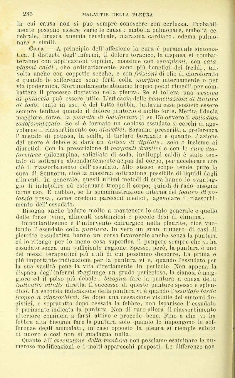 ]a cui causa non si può sempre conoscere con certezza. Probabil- mente possono essere varie le cause : embolia pulmonare, embolia ce- rebrale, brusca anemia cerebrale, marasma cardiaco, edema pulmo- nare e simili. Cura. — A principio dell'affezione la cura è puramente sintoma- tica. 1 disturbi degl' infermi, il dolore toracico, la dispnea si combat- teranno con applicazioni topiche, massime con senapismi, con cala plasmi caldi, che ordinariamente sono più benefici dei freddi , tal- volta anche con coppette secche, e con frizioni di olio di cloroformio e quando le sofferenze sono forti colla morfina internamente o per via ipodermica. Sfortunatamente abbiamo troppo pochi rimedii per com- battere il processo flogistico nella pleura. Se si tollera una vescica dì ghiaccio può essere utile. L'eflìcacia delle pennellazioni di Unlura di iodo, tanto in uso, è del tutto dubbia, tuttavia esse possono essere sempre tentate quando il dolore puntorio è molto forte. Merita fiducia maggiore, forse, la pomata di iodoformio (1 su 15) ovvero il collodion iodoformizzato. Se si è formato un copioso essudato si cerchi di age- volarne il riassorbimento coi diuretici. Saranno prescritti a preferenza r acetato di potassa, la scilla, il tartaro boraxato e quando 1' azione del cuore è debole si darà un infuso di digitale , solo o insieme ai diuretici. Con la prescrizione dì purganti drastici e con le cure dia- foretiche (pilocarpina, salicilato di soda, inviluppi caldi) è stato ten- tato di sottrarre abbondantemente acqua dal corpo, per accelerare con ciò il riassorbimento dell' essudato. Allo stesso scopo tende pure la cura di Schroth, cioè la massima sottrazione possibile di liquidi dagli alimenti. In generale, questi ultimi metodi di cura hanno lo svantag- gio di indebolire ed estenuare troppo il corpo; quindi di rado bisogna farne uso. È dubbio, se la somministrazione interna del joduro di po- tassio possa, come credono parecchi medici, agevolare il riassorbi- mento dell'essudato. Bisogna anche badare molto a mantenere lo stato generale e quello delle forze (vino, alimenti sostanziosi e piccole dosi di chinina;. Importantissimo è l'intervento chirurgico nella pleurite, cioè vuo- tando l'essudato coWarpuntura. In vero un gran numero di casi di pleurite essudativa hanno un corso favorevole anche senza la puntura ed io ritengo per lo meno cosa superflua il pungere sempre che vi ha essudato senza una sufficiente ragione. Spesso, però, la puntura è uno dei mezzi terapeutici più utili di cui possiamo disporre. La prima e più importante indicazione per la puntura vi è, quando l'essudato per la sua vastità pone la vita direttamente in pericolo. Non appena la dispnea degl'infermi raggiunge un grado pericoloso, la cianosi è mag- giore ed il polso più debole , bisogna fare la puntura a causa della indicano Vitalis diretta. Il successo di queste punture spesso è splen- dido. La seconda indicazione della puntura vi è quando Vessudato tarda troppo a riassorbirsi. Se dopo una cessazione visibile dei sintomi flo- gistici, e sopratutto dopo cessata la febbre, noa isparisce 1' essudato è parimente indicata la puntura. Non di raro allora, il riassorbimento ulteriore comincia a farsi attivo e procede bene. Fino a che vi ha febbre alta bisogna fare la puntura solo quando lo impongono le sof- ferenze degli ammalati , in caso opposto la pleura si riempie subito di nuovo e cosi non si guadagna nulla. Quanto dAV esecuzione della puntura non possiamo esaminare le nu- merose modificazioni e i molti apparecchi proposti. Le differenze non