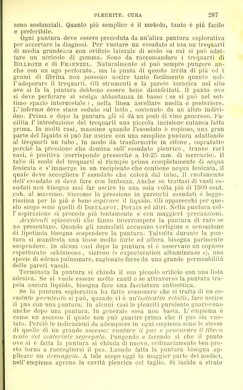 sono sostanziali. Quanto più semplice è il metodo, tanto è più facile e preferibile. Ogni puntura deve essere preceduta da un'altra puntura esplorativa per accertare la diagnosi. Per vuotare un essudato si usa un trequarti di media grandezza con orifìcio laterale di scolo su cui si può adat- tare un utricolo di gomma. Sono da raccomandare i trequarti di BiLLROTH e di Fraenzel. Naturalmente si può sempre pungere an- che con un ago perforato , ma la punta di questo irrita di più ed i grumi di fibrina non possono uscire tanto facilmente quanto nel- l'adoperare il trequarti. Gli strumenti e la parete toracica nel sito ove si fa la puntura debbono essere bene disinfettati. Il punto ove si deve perforare si scelga abbastanza in basso ( se si può nel set- timo spazio intercostale ) , nella linea ascellare media o posteriore. L'infermo deve stare seduto sul letto, sostenuto da un altro indivi- duo. Prima e dopo la puntura gli si dà un poco di vino generoso. Fa- cilita r introduzione del trequarti una piccola incisione cutanea fatta prima. In molti casi, massime quando l'essudato è copioso, una gran parte del liquido si può far uscire con una semplice puntura adattando al trequarti un tubo , in modo da trasformarlo in sifone , sopratutto perchè la pressione che domina sull' essudato pleurico , tranne rari casi, è positiva (corrisponde pressoché a 10-25 mm. di mercurio). Il tubo di scolo del trequarti si riempie prima completamente di acqua fenicata e s'immerge in un recipiente che contiene acqua fenicata, il quale deve accogliere T essudato che colerà dal tubo» 11 vuotamento dell' essudato si deve fare con lentezza. Anche se trattasi di vasti es- sudati non bisogna mai far uscire in una sola volta più di 1500 cent, cub. al massimo. Siccome la pressione in parecchi essudati è legge- rissima per lo più è bene aspirare il liquido. Gli apparecchi per que- sto scopo sono quelli di Dieulafoy, Potain ed altri. Nella puntura col- r aspirazione si procede più lentamente e con maggiori precauzioni. Accidenti spiacevoli che fanno interrompere la puntura di raro se ne presentano. Quando gli ammalati accusano vertigine e sensazione di lipotimia bisogna sospendere la puntura. Talvolta durante la pun- tura si manifesta una tosse molto forte ed allora bisogna parimente sospendere. In alcuni casi dopo la puntura si è osservato un copioso espettorato schium.oso , sieroso (« expectoration albumineuse »), una specie di edema pulmonare, cagionato forse da una grande permeabilità delle pareti vasali. Terminata la puntura si chiuda il suo piccolo orifìcio con una lista adesiva. Se si vuole essere molto cauti o se attraverso la puntura tra- pela ancora liquido, bisogna fare una fasciatura antisettica. Se la puntura esplorativa ha fatto conoscere che si tratta di un es- sudato 'pvrulento si può, quando vi è mendicano Vitalis, fare uscire il pus con una puntura. In alcuni casi le pleuriti purulente guariscono anche dopo una puntura. In generale essa non basta. L'empiema è come un ascesso il quale non può guarire prima che il pus sia vuo- tato. Perciò le indicazioni da adempiere in ogni empiema sono le stesse di quelle di un grande ascesso: vuotare il pus e procurare il libero scolo del materiale segregato. Pungendo e facendo sì che il punto ove si è fatta la puntura si chiuda di nuovo, ordinariamente ben pre- sto torna a raccogliersi il pus. Laonde fatta la puntura bisogna ap- plicare un drenaggio. A tale scopo oggi la maggior parte dei medici, nell'empiema aprono la cavità pleurica col taglio. Si incide a strato