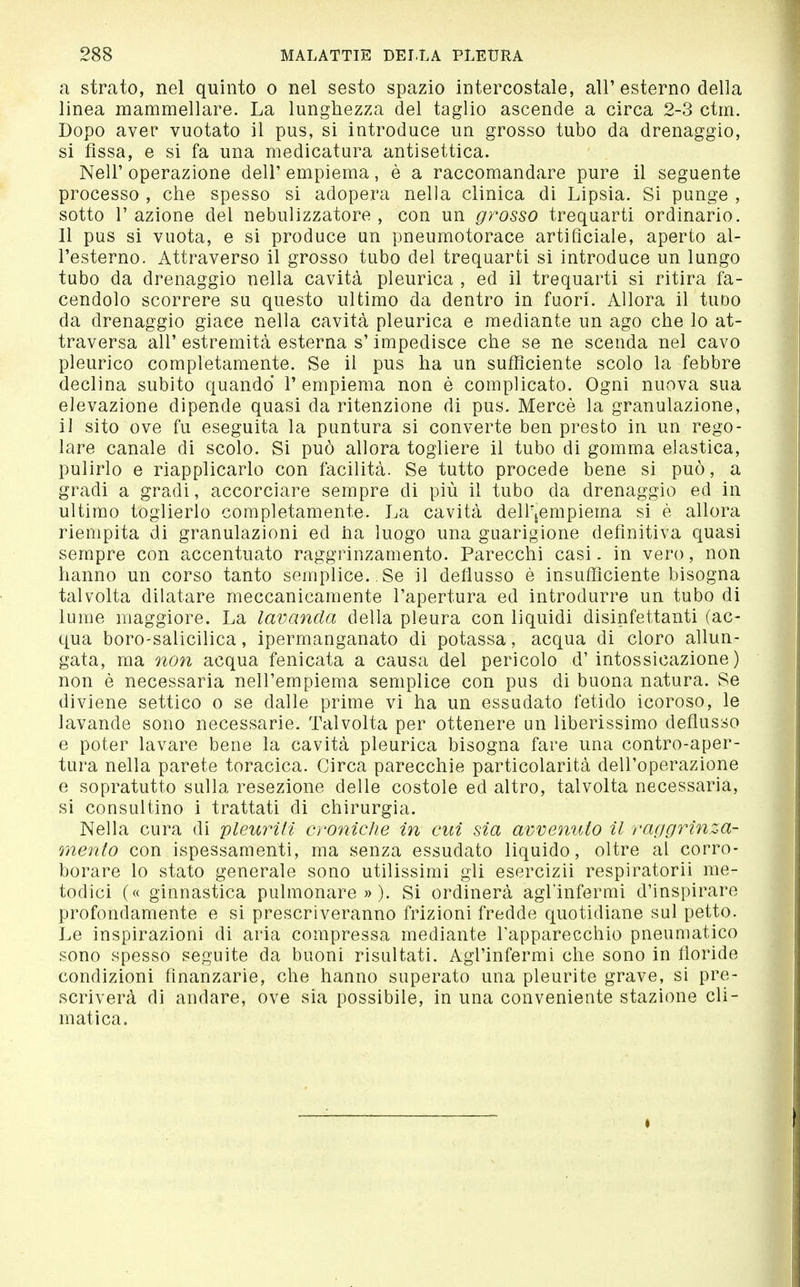 a strato, nel quinto o nel sesto spazio intercostale, all'esterno della linea mammellare. La lunghezza del taglio ascende a circa 2-3 ctm. Dopo aver vuotato il pus, si introduce un grosso tubo da drenaggio, si fìssa, e si fa una medicatura antisettica. Neil' operazione dell' empiema, è a raccomandare pure il seguente processo , che spesso si adopera nella clinica di Lipsia. Si punge , sotto r azione del nebulizzatore , con un grosso trequarti ordinario. Il pus si vuota, e si produce un pneumotorace artificiale, aperto al- l'esterno. Attraverso il grosso tubo del trequarti sì introduce un lungo tubo da drenaggio nella cavità pleurica , ed il trequarti si ritira fa- cendolo scorrere su questo ultimo da dentro in fuori. Allora il tuDo da drenaggio giace nella cavità pleurica e mediante un ago che lo at- traversa all' estremità esterna s'impedisce che se ne scenda nel cavo pleurico completamente. Se il pus ha un sufficiente scolo la febbre declina subito quando 1' empiema non è complicato. Ogni nuova sua elevazione dipende quasi da ritenzione di pus. Mercè la granulazione, il sito ove fu eseguita la puntura si converte ben presto in un rego- lare canale di scolo. Si può allora togliere il tubo di gomma elastica, pulirlo e riapplicarlo con facilità. Se tutto procede bene si può, a gradi a gradi, accorciare sempre di più il tubo da drenaggio ed in ultimo toglierlo completamente. La cavità dell'icmpiema si è allora riempita di granulazioni ed ha luogo una guarigione definitiva quasi sempre con accentuato raggrinzamento. Parecchi casi. in vero, non hanno un corso tanto semplice. . Se il deflusso è insufficiente bisogna talvolta dilatare meccanicamente l'apertura ed introdurre un tubo di lume maggiore. La lavanda della pleura con liquidi disinfettanti (ac- qua boro-salicilica, ipermanganato di potassa, acqua di cloro allun- gata, ma non acqua fenicata a causa del pericolo d'intossicazione) non è necessaria nell'empiema semplice con pus di buona natura. Se diviene settico o se dalle prime vi ha un essudato fetido icoroso, le lavande sono necessarie. Talvolta per ottenere un liberissimo deflusso e poter lavare bene la cavità pleurica bisogna fare una contro-aper- tura nella parete toracica. Circa parecchie particolarità dell'operazione e sopratutto sulla resezione delle costole ed altro, talvolta necessaria, si consultino i trattati di chirurgia. Nella cura di pleuriti croniche in cui sia avveìiuio il raggrtnza- mento con ispessamenti, ma senza essudato liquido, oltre al corro- borare lo stato generale sono utilissimi gli esercizii respiratorii me- todici (« ginnastica pulmonare » ). Si ordinerà agl'infermi d'inspirare profondamente e si prescriveranno frizioni fredde quotidiane sul petto. Le inspirazioni di aria compressa mediante l'apparecchio pneumatico sono spesso seguite da buoni risultati. Agl'infermi che sono in floride condizioni fìnanzarie, che hanno superato una pleurite grave, si pre- scriverà di andare, ove sia possibile, in una conveniente stazione cli- matica. I