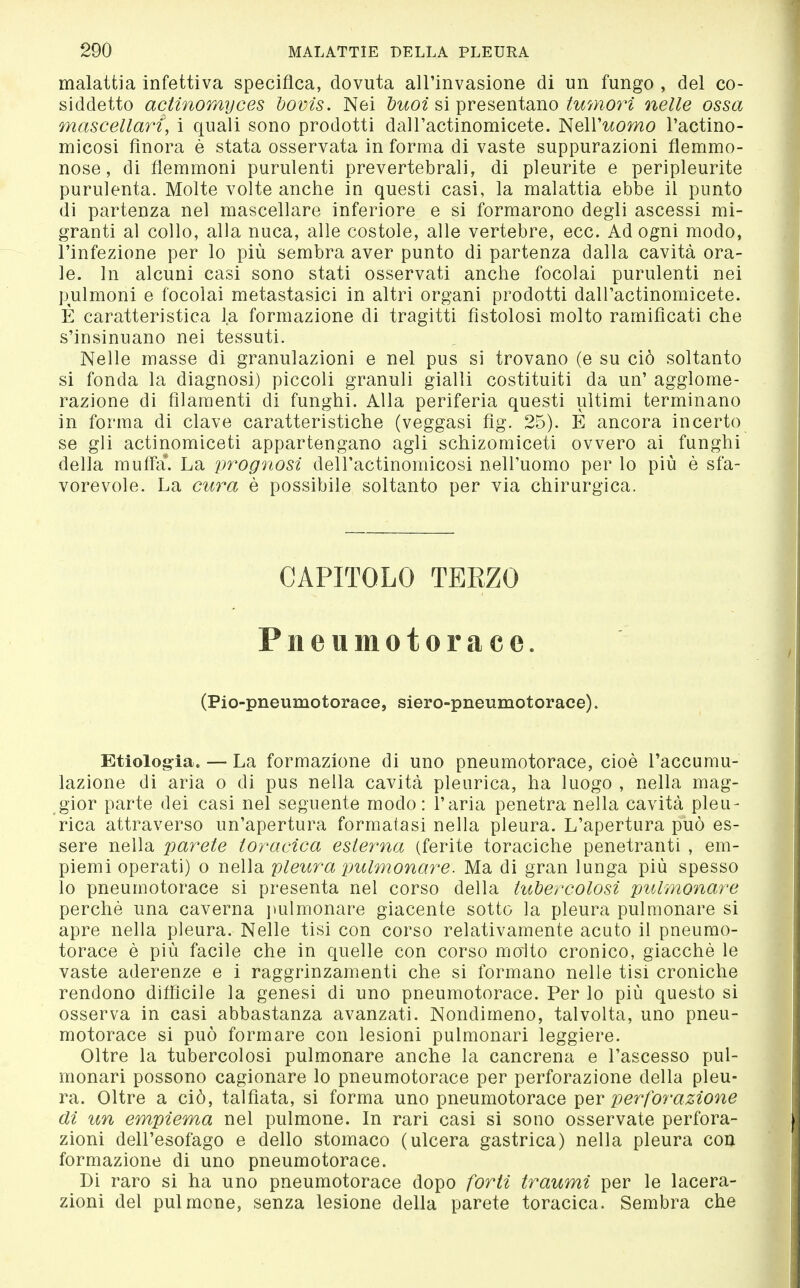 malattia infettiva specifica, dovuta all'invasione di un fungo , del co- siddetto actinomyces bovis. Nei buoi sì ^reseutsmo twmori nelle ossa mascellaìH, i quali sono prodotti dall'actinomicete. ì<le\Vuomo l'actino- micosi finora è stata osservata in forma di vaste suppurazioni flemmo- nose, di flemmoni purulenti prevertebrali, di pleurite e peripleurite purulenta. Molte volte anche in questi casi, la malattia ebbe il punto di partenza nel mascellare inferiore e si formarono degli ascessi mi- granti al collo, alla nuca, alle costole, alle vertebre, ecc. Ad ogni modo, l'infezione per lo più sembra aver punto di partenza dalla cavità ora- le. In alcuni casi sono stati osservati anche focolai purulenti nei pulmoni e focolai metastasici in altri organi prodotti dairactinomicete. È caratteristica la formazione di tragitti fistolosi molto ramificati che s'insinuano nei tessuti. Nelle masse di granulazioni e nel pus si trovano (e su ciò soltanto si fonda la diagnosi) piccoli granuli gialli costituiti da un' agglome- razione di filamenti di funghi. Alla periferia questi ultimi terminano in forma di clave caratteristiche (veggasi fig. 25). E ancora incerto se gli actinomiceti appartengano agli schizomiceti ovvero ai funghi della muffa*. La prognosi delTactinomicosi nell'uomo per lo più è sfa- vorevole. La cura è possibile soltanto per via chirurgica. CAPITOLO TERZO Pneumotorace. (Pio-pneumotorace, siero-pneumotorace). Etiolog-ia. — La formazione di uno pneumotorace, cioè l'accumu- lazione di aria o di pus nella cavità pleurica, ha luogo , nella mag- gior parte dei casi nel seguente modo: l'aria penetra nella cavità pleu- rica attraverso un'apertura formatasi nella pleura. L'apertura può es- sere nella parete toracica esterna (ferite toraciche penetranti , em- piemi operati) o nella pleura pulmonare. Ma di gran lunga più spesso lo pneumotorace si presenta nel corso della tubercolosi pulmonare perchè una caverna ]mlmonare giacente sotto la pleura pulmonare si apre nella pleura. Nelle tisi con corso relativamente acuto il pneumo- torace è più facile che in quelle con corso moito cronico, giacché le vaste aderenze e i raggrinzamenti che si formano nelle tisi croniche rendono difficile la genesi di uno pneumotorace. Per lo più questo si osserva in casi abbastanza avanzati. Nondimeno, talvolta, uno pneu- motorace si può formare con lesioni pulmonari leggiere. Oltre la tubercolosi pulmonare anche la cancrena e l'ascesso pul- monari possono cagionare lo pneumotorace per perforazione della pleu- ra. Oltre a ciò, talfiata, si forma uno pneumotorace ^qv perforazione di un empiema nel pulmone. In rari casi si sono osservate perfora- zioni dell'esofago e dello stomaco (ulcera gastrica) nella pleura con formazione di uno pneumotorace. Di raro si ha uno pneumotorace dopo forti traumi per le lacera- zioni del pulmone, senza lesione della parete toracica. Sembra che