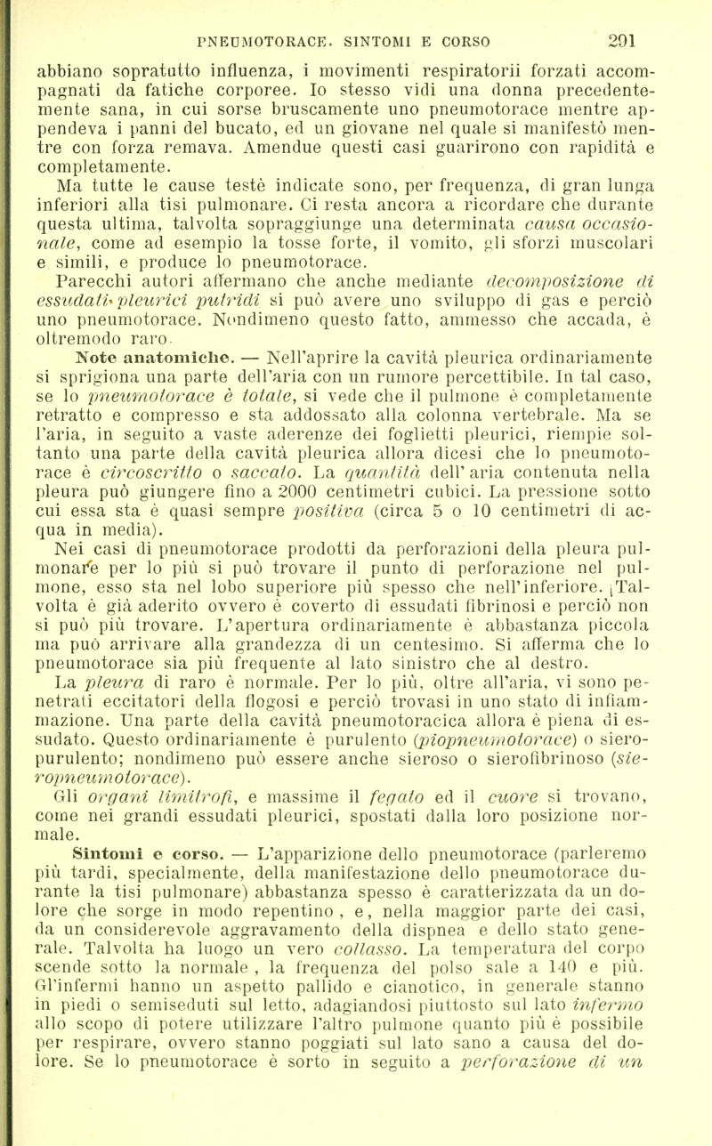 abbiano sopratutto influenza, i movimenti respiratorii forzati accom- pagnati da fatiche corporee. Io stesso vidi una donna precedente- mente sana, in cui sorse bruscamente uno pneumotorace mentre ap- pendeva i panni del bucato, ed un giovane nel quale si manifestò men- tre con forza remava. Amendue questi casi guarirono con rapidità e completamente. Ma tutte le cause testé indicate sono, per frequenza, di gran lunga inferiori alla tisi pulmonare. Ci resta ancora a ricordare che durante questa ultima, talvolta sopraggiunge una determinata causa occasio- nale, come ad esempio la tosse forte, il vomito, gli sforzi muscolari e simili, e produce lo pneumotorace. Parecchi autori affermano che anche mediante decomposizione di essiidaW pleurici jmtridi si può avere uno sviluppo di gas e perciò uno pneumotorace. Nondimeno questo fatto, ammesso che accada, è oltremodo raro. Note anatomiche. — Nell'aprire la cavità pleurica ordinariamente si sprigiona una parte dell'aria con un rumore percettibile. In tal caso, se lo pneumotorace è totale, si vede che il pulmone è completamente retratto e compresso e sta addossato alla colonna vertebrale. Ma se l'aria, in seguito a vaste aderenze dei foglietti pleurici, riempie sol- tanto una parte della cavità pleurica allora dicesi che lo pneumoto- race è circoscritto o saccalo. La quantità dell' aria contenuta nella pleura può giungere fino a 2000 centimetri cubici. La pressione sotto cui essa sta è quasi sempre positiva (circa 5 o 10 centimetri di ac- qua in media). Nei casi di pneumotorace prodotti da perforazioni della pleura pul- monare per lo più si può trovare il punto di perforazione nel pul- mone, esso sta nel lobo superiore più spesso che nell'inferiore. iTal- volta è già aderito ovvero è coverto di essudati fibrinosi e perciò non si può più trovare. L'apertura ordinariamente è abbastanza piccola ma può arrivare alla grandezza di un centesimo. Si afferma che lo pneumotorace sia più frequente al lato sinistro che al destro. La pleura di raro è normale. Per lo più, oltre all'aria, vi sono pe- netrati eccitatori della flogosi e perciò trovasi in uno stato di infiam- mazione. Una parte della cavità pneumotoracica allora è piena di es- sudato. Questo ordinariamente è purulento (piopneumotorace) o siero- purulento; nondimeno può essere anche sieroso o sieroflbrinoso {sie- ropneumotorace). Gli organi limitrofi, e massime il fegato ed il cuore si trovano, come nei grandi essudati pleurici, spostati dalla loro posizione nor- male. Sintomi e corso. — L'apparizione dello pneumotorace (parleremo più tardi, specialmente, della manifestazione dello pneumotorace du- rante la tisi pulmonare) abbastanza spesso è caratterizzata da un do- lore che sorge in modo repentino, e, nella maggior parte dei casi, da un considerevole aggravamento della dispnea e dello stato gene- rale. Talvolta ha luogo un vero collasso. La temperatura del corpo scende sotto la normale , la frequenza del polso sale a 140 e più. Grinfermi hanno un aspetto pallido e cianotico, in generale stanno in piedi o semiseduti sul letto, adagiandosi piuttosto sul lato infermo allo scopo di potere utilizzare l'altro pulmone quanto più è possibile per respirare, ovvero stanno poggiati sul lato sano a causa del do- lore. Se lo pneumotorace è sorto in seguito a perforazione di un
