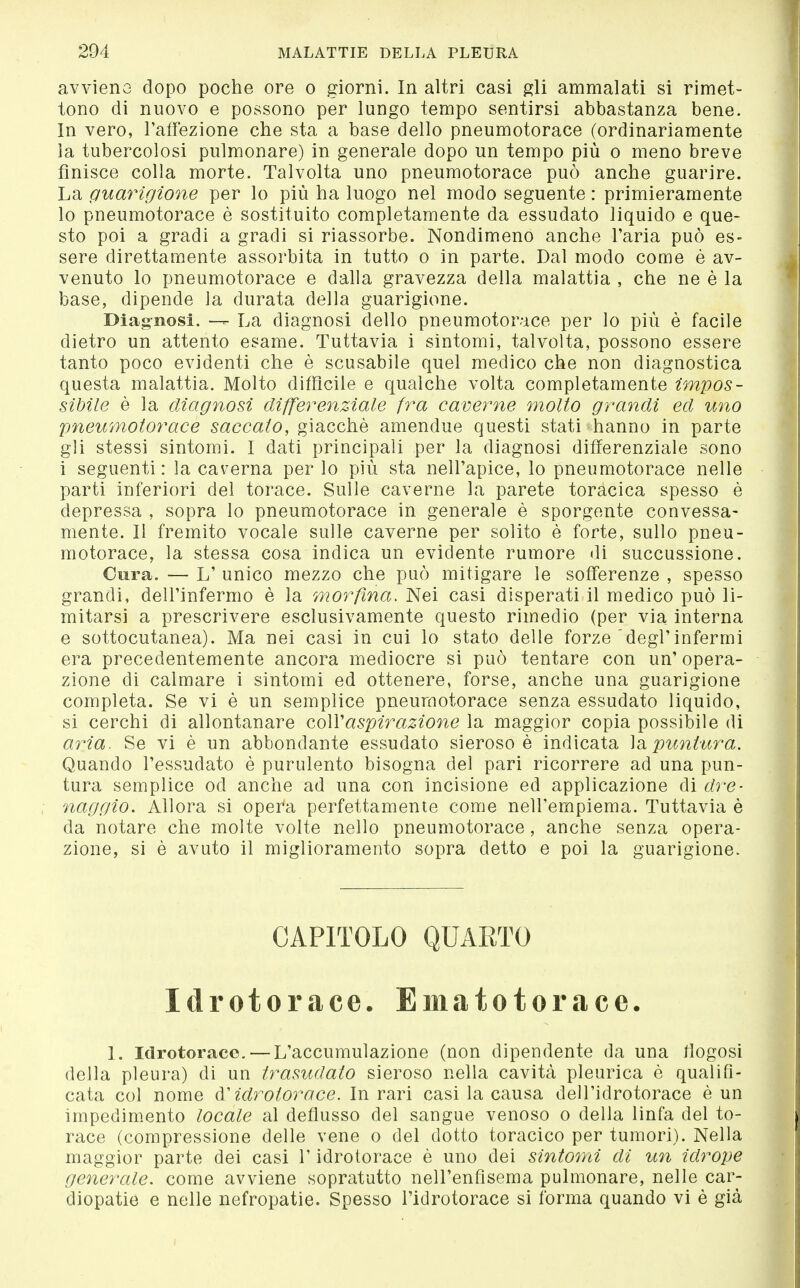 avvìeno dopo poche ore o giorni. In altri casi gli ammalati si rimet- tono di nuovo e possono per lungo tempo sentirsi abbastanza bene. In vero, l'affezione che sta a base dello pneumotorace (ordinariamente la tubercolosi pulmonare) in generale dopo un tempo più o meno breve finisce colla morte. Talvolta uno pneumotorace può anche guarire. La guarigione per lo più ha luogo nel modo seguente : primieramente lo pneumotorace è sostituito completamente da essudato liquido e que- sto poi a gradi a gradi si riassorbe. Nondimeno anche l'aria può es- sere direttamente assorbita in tutto o in parte. Dal modo come è av- venuto lo pneumotorace e dalla gravezza della malattia , che ne è la base, dipende la durata della guarigione. Diagnosi. — La diagnosi dello pneumotorace per lo più è facile dietro un attento esame. Tuttavia i sìntomi, talvolta, possono essere tanto poco evidenti che è scusabile quel medico che non diagnostica questa malattia. Molto difficile e qualche volta completamente impos- sibile è la diagnosi differenziale fra caverne molto grandi ed uno pneumotorace saccato, giacché amendue questi stati hanno in parte gli stessi sintomi. I dati principali per la diagnosi differenziale sono i seguenti: la caverna per lo più sta nell'apice, lo pneumotorace nelle parti inferiori del torace. Sulle caverne la parete toracica spesso è depressa , sopra lo pneumotorace in generale è sporgente convessa- mente. Il fremito vocale sulle caverne per solito è forte, sullo pneu- motorace, la stessa cosa indica un evidente rumore di succussione. Cura. — L' unico mezzo che può mitigare le sofferenze , spesso grandi, dell'infermo è la morfina. Nei casi disperati il medico può li- mitarsi a prescrivere esclusivamente questo rimedio (per via interna e sottocutanea). Ma nei casi in cui lo stato delle forze degl'infermi era precedentemente ancora mediocre si può tentare con un' opera- zione di calmare i sintomi ed ottenere, forse, anche una guarigione completa. Se vi è un semplice pneumotorace senza essudato liquido, si cerchi di allontanare coWaspirazione la maggior copia possibile di aria. Se vi è un abbondante essudato sieroso è indicata ÌSi puntura. Quando l'essudato è purulento bisogna del pari ricorrere ad una pun- tura semplice od anche ad una con incisione ed applicazione di dre- naggio. Allora si opera perfettamente come nell'empiema. Tuttavia è da notare che molte volte nello pneumotorace , anche senza opera- zione, si è avuto il miglioramento sopra detto e poi la guarigione. CAPITOLO QUARTO Idrotorace. Ematotorace. 1. Idrotorace. — L'accumulazione (non dipendente da una fiogosi della pleura) di un trasudato sieroso nella cavità pleurica è qualifi- cata col nome idrotorace. In rari casi la causa dell'idrotorace è un impedimento locale al deflusso del sangue venoso o della linfa del to- race (compressione delle vene o del dotto toracico per tumori). Nella maggior parte dei casi l'idrotorace è uno dei sintomi di un idrope generale, come avviene sopratutto nell'enfisema pulmonare, nelle car- diopatie e nelle nefropatie. Spesso l'idrotorace si forma quando vi è già